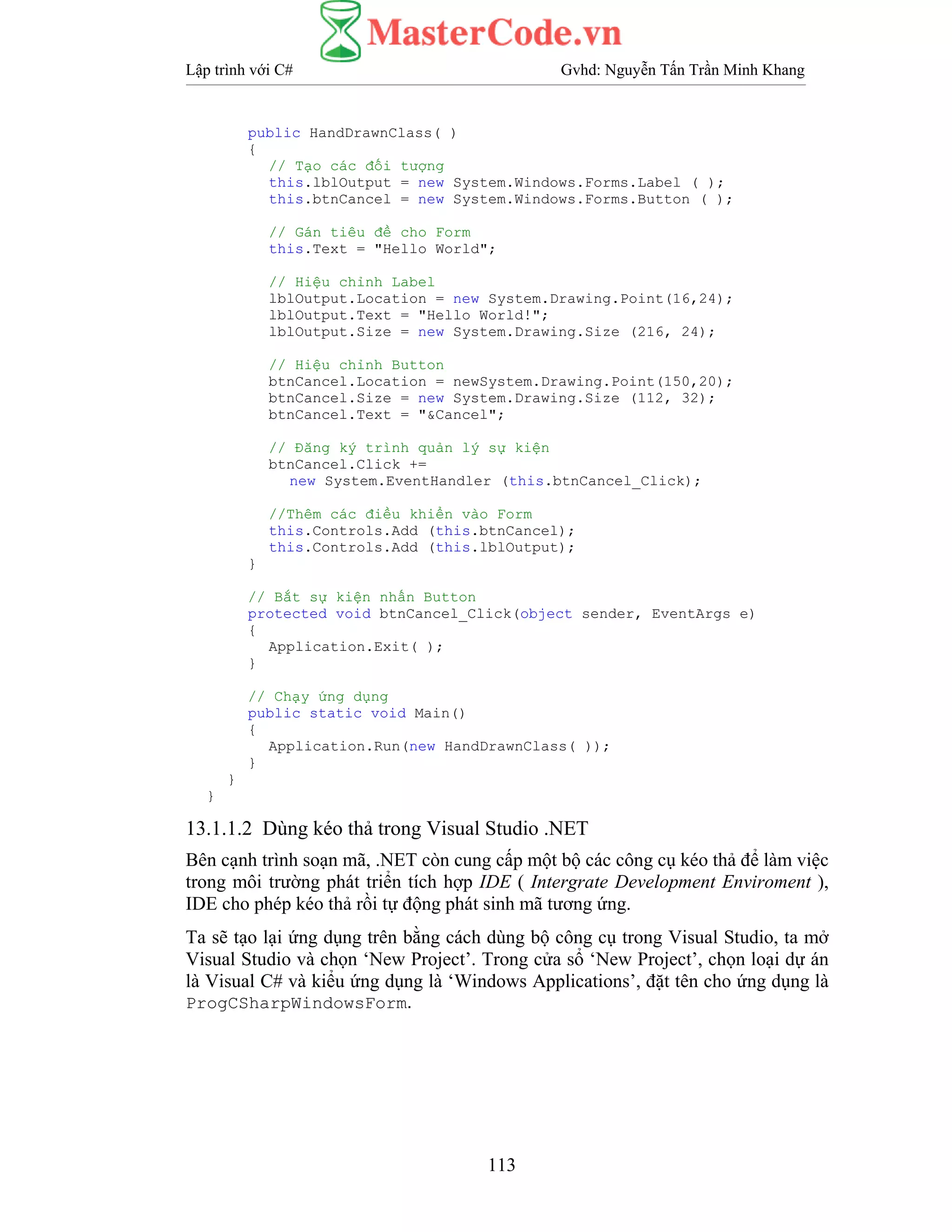Lập trình với C# Gvhd: Nguyễn Tấn Trần Minh Khang
113
public HandDrawnClass( )
{
// Tạo các đối tượng
this.lblOutput = new System.Windows.Forms.Label ( );
this.btnCancel = new System.Windows.Forms.Button ( );
// Gán tiêu đề cho Form
this.Text = "Hello World";
// Hiệu chỉnh Label
lblOutput.Location = new System.Drawing.Point(16,24);
lblOutput.Text = "Hello World!";
lblOutput.Size = new System.Drawing.Size (216, 24);
// Hiệu chỉnh Button
btnCancel.Location = newSystem.Drawing.Point(150,20);
btnCancel.Size = new System.Drawing.Size (112, 32);
btnCancel.Text = "&Cancel";
// Đăng ký trình quản lý sự kiện
btnCancel.Click +=
new System.EventHandler (this.btnCancel_Click);
//Thêm các điều khiển vào Form
this.Controls.Add (this.btnCancel);
this.Controls.Add (this.lblOutput);
}
// Bắt sự kiện nhấn Button
protected void btnCancel_Click(object sender, EventArgs e)
{
Application.Exit( );
}
// Chạy ứng dụng
public static void Main()
{
Application.Run(new HandDrawnClass( ));
}
}
}
13.1.1.2 Dùng kéo thả trong Visual Studio .NET
Bên cạnh trình soạn mã, .NET còn cung cấp một bộ các công cụ kéo thả để làm việc
trong môi trường phát triển tích hợp IDE ( Intergrate Development Enviroment ),
IDE cho phép kéo thả rồi tự động phát sinh mã tương ứng.
Ta sẽ tạo lại ứng dụng trên bằng cách dùng bộ công cụ trong Visual Studio, ta mở
Visual Studio và chọn ‘New Project’. Trong cửa sổ ‘New Project’, chọn loại dự án
là Visual C# và kiểu ứng dụng là ‘Windows Applications’, đặt tên cho ứng dụng là
ProgCSharpWindowsForm.
 