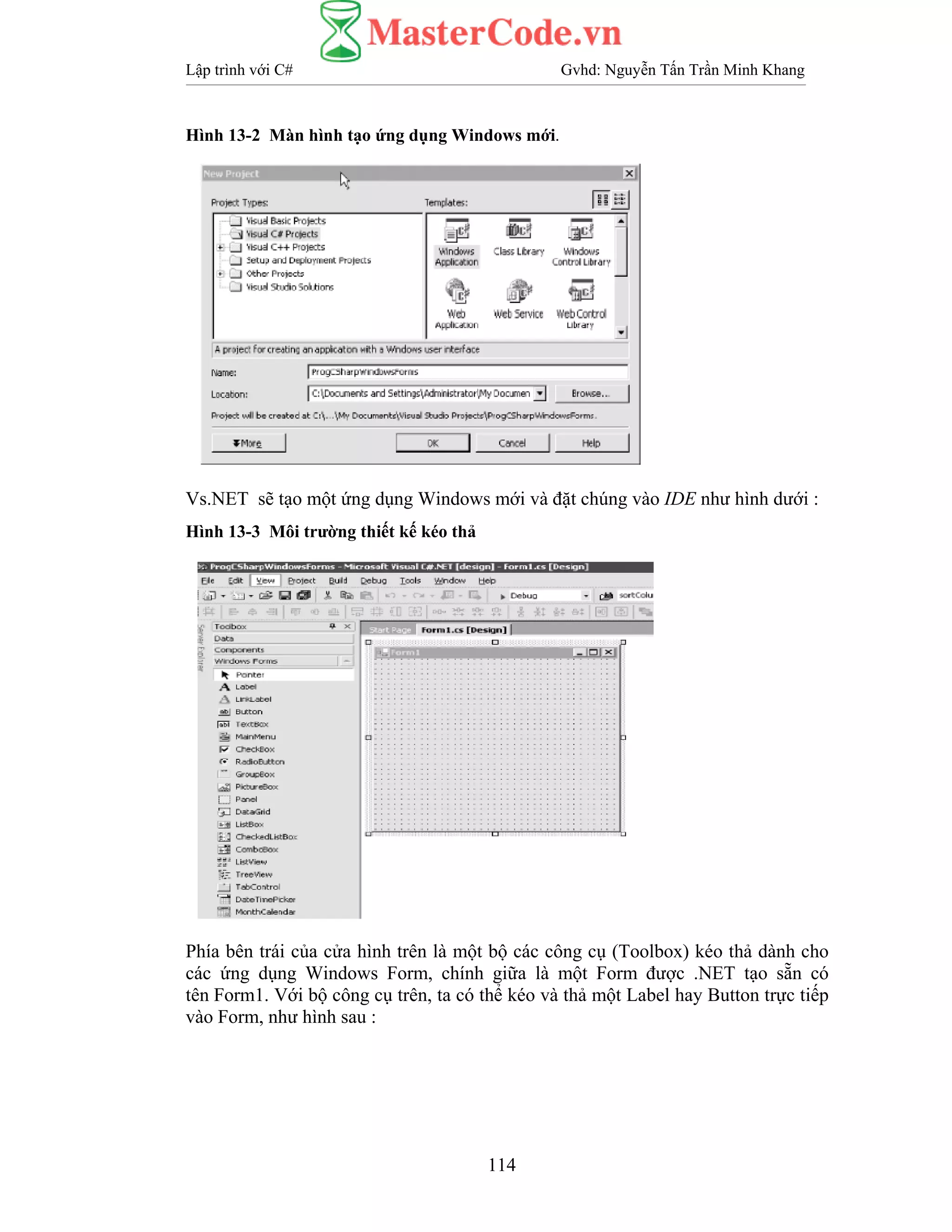 Lập trình với C# Gvhd: Nguyễn Tấn Trần Minh Khang
114
Hình 13-2 Màn hình tạo ứng dụng Windows mới.
Vs.NET sẽ tạo một ứng dụng Windows mới và đặt chúng vào IDE như hình dưới :
Hình 13-3 Môi trường thiết kế kéo thả
Phía bên trái của cửa hình trên là một bộ các công cụ (Toolbox) kéo thả dành cho
các ứng dụng Windows Form, chính giữa là một Form được .NET tạo sẵn có
tên Form1. Với bộ công cụ trên, ta có thể kéo và thả một Label hay Button trực tiếp
vào Form, như hình sau :
 