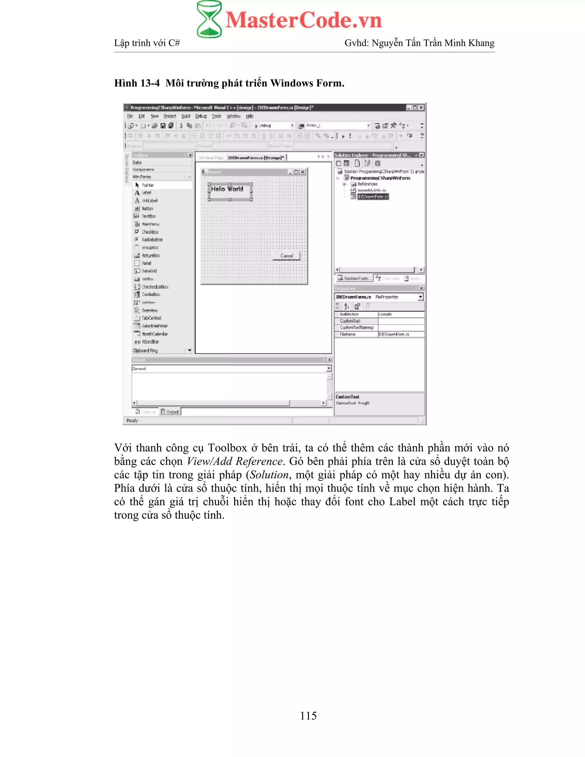 Lập trình với C# Gvhd: Nguyễn Tấn Trần Minh Khang
115
Hình 13-4 Môi trường phát triển Windows Form.
Với thanh công cụ Toolbox ở bên trái, ta có thể thêm các thành phần mới vào nó
bằng các chọn View/Add Reference. Gó bên phải phía trên là cửa sổ duyệt toàn bộ
các tập tin trong giải pháp (Solution, một giải pháp có một hay nhiều dự án con).
Phía dưới là cửa sổ thuộc tính, hiển thị mọi thuộc tính về mục chọn hiện hành. Ta
có thể gán giá trị chuỗi hiển thị hoặc thay đổi font cho Label một cách trực tiếp
trong cửa sổ thuộc tính.
 