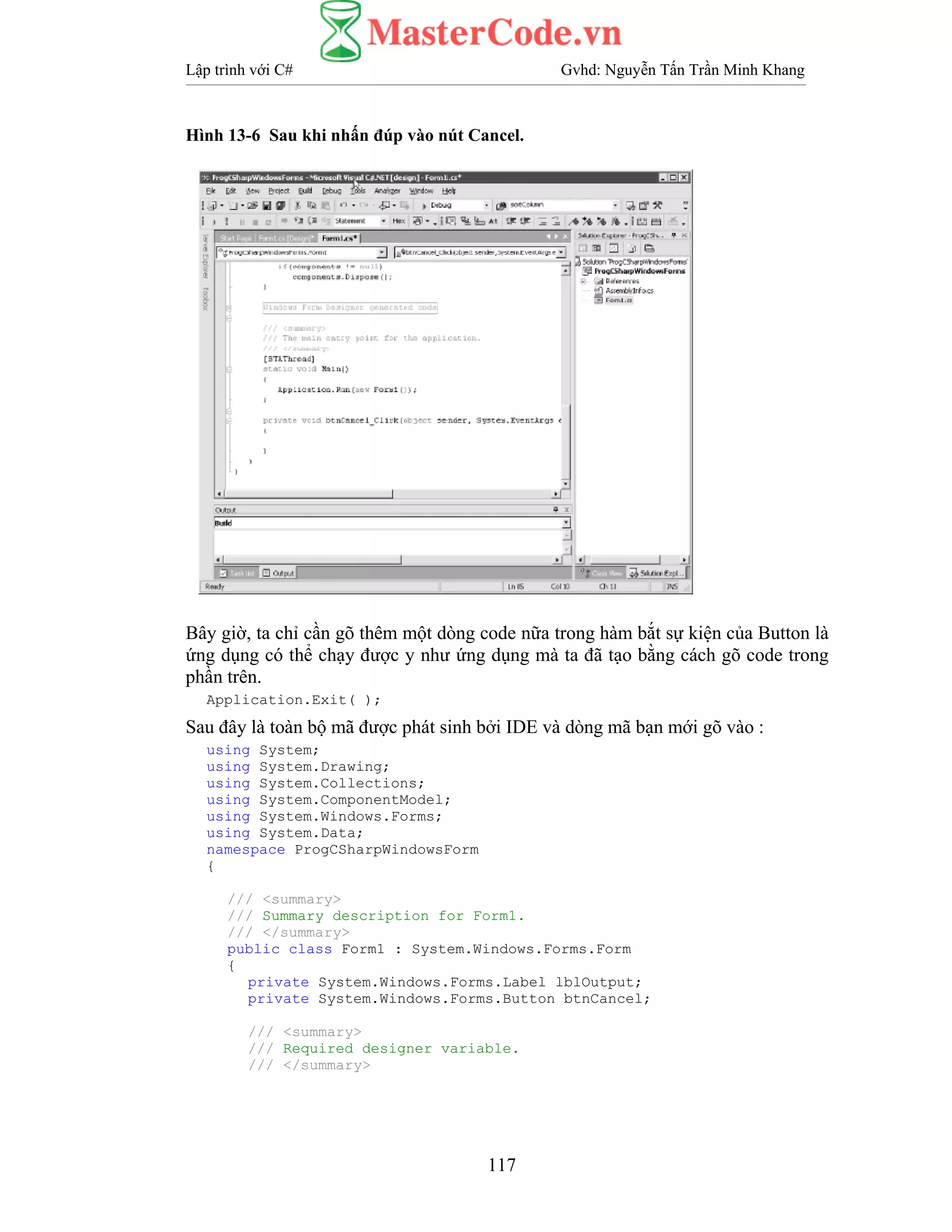 Lập trình với C# Gvhd: Nguyễn Tấn Trần Minh Khang
117
Hình 13-6 Sau khi nhấn đúp vào nút Cancel.
Bây giờ, ta chỉ cần gõ thêm một dòng code nữa trong hàm bắt sự kiện của Button là
ứng dụng có thể chạy được y như ứng dụng mà ta đã tạo bằng cách gõ code trong
phần trên.
Application.Exit( );
Sau đây là toàn bộ mã được phát sinh bởi IDE và dòng mã bạn mới gõ vào :
using System;
using System.Drawing;
using System.Collections;
using System.ComponentModel;
using System.Windows.Forms;
using System.Data;
namespace ProgCSharpWindowsForm
{
/// <summary>
/// Summary description for Form1.
/// </summary>
public class Form1 : System.Windows.Forms.Form
{
private System.Windows.Forms.Label lblOutput;
private System.Windows.Forms.Button btnCancel;
/// <summary>
/// Required designer variable.
/// </summary>
 
