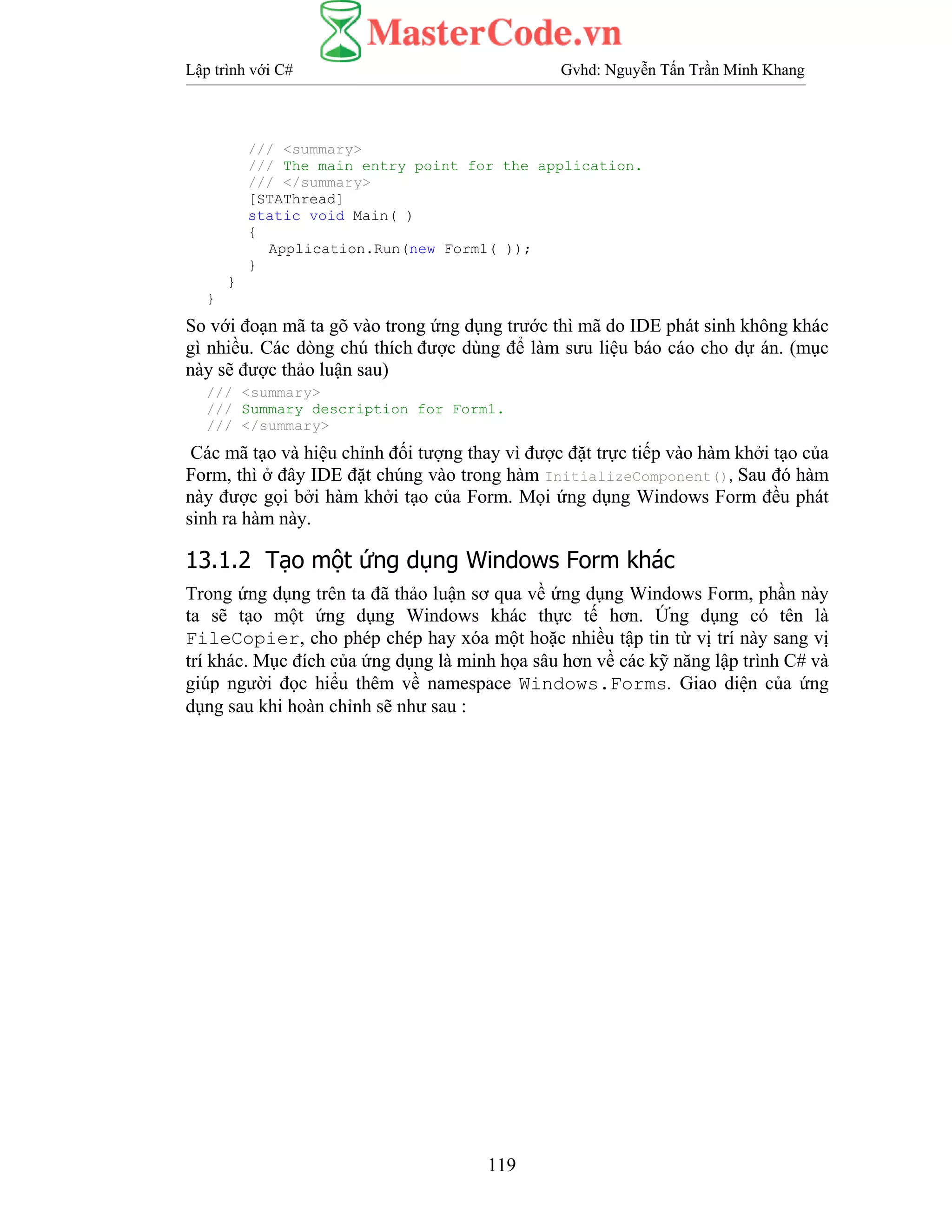 Lập trình với C# Gvhd: Nguyễn Tấn Trần Minh Khang
119
/// <summary>
/// The main entry point for the application.
/// </summary>
[STAThread]
static void Main( )
{
Application.Run(new Form1( ));
}
}
}
So với đoạn mã ta gõ vào trong ứng dụng trước thì mã do IDE phát sinh không khác
gì nhiều. Các dòng chú thích được dùng để làm sưu liệu báo cáo cho dự án. (mục
này sẽ được thảo luận sau)
/// <summary>
/// Summary description for Form1.
/// </summary>
Các mã tạo và hiệu chỉnh đối tượng thay vì được đặt trực tiếp vào hàm khởi tạo của
Form, thì ở đây IDE đặt chúng vào trong hàm InitializeComponent(), Sau đó hàm
này được gọi bởi hàm khởi tạo của Form. Mọi ứng dụng Windows Form đều phát
sinh ra hàm này.
13.1.2 Tạo một ứng dụng Windows Form khác
Trong ứng dụng trên ta đã thảo luận sơ qua về ứng dụng Windows Form, phần này
ta sẽ tạo một ứng dụng Windows khác thực tế hơn. Ứng dụng có tên là
FileCopier, cho phép chép hay xóa một hoặc nhiều tập tin từ vị trí này sang vị
trí khác. Mục đích của ứng dụng là minh họa sâu hơn về các kỹ năng lập trình C# và
giúp người đọc hiểu thêm về namespace Windows.Forms. Giao diện của ứng
dụng sau khi hoàn chỉnh sẽ như sau :
 