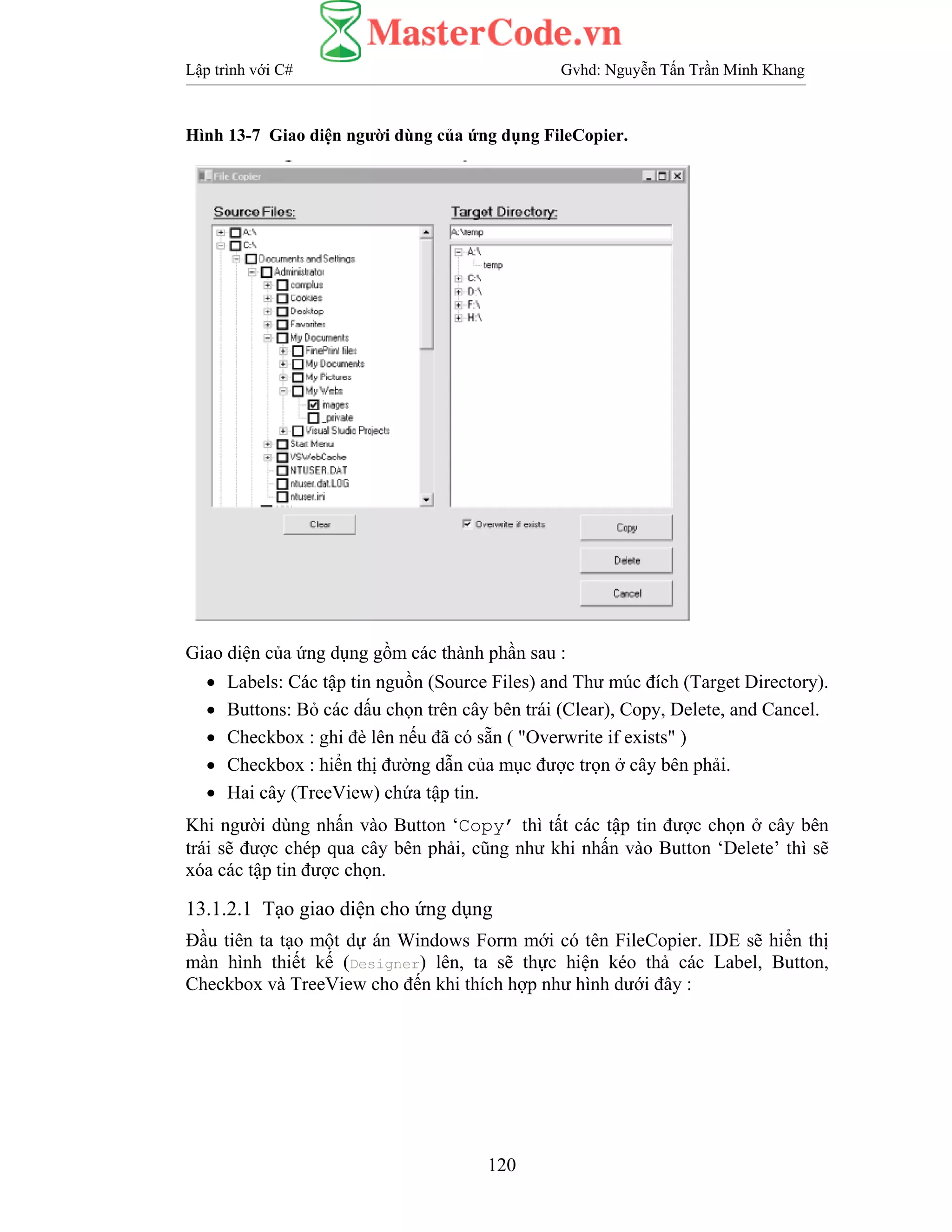 Lập trình với C# Gvhd: Nguyễn Tấn Trần Minh Khang
120
Hình 13-7 Giao diện người dùng của ứng dụng FileCopier.
Giao diện của ứng dụng gồm các thành phần sau :
• Labels: Các tập tin nguồn (Source Files) and Thư múc đích (Target Directory).
• Buttons: Bỏ các dấu chọn trên cây bên trái (Clear), Copy, Delete, and Cancel.
• Checkbox : ghi đè lên nếu đã có sẵn ( "Overwrite if exists" )
• Checkbox : hiển thị đường dẫn của mục được trọn ở cây bên phải.
• Hai cây (TreeView) chứa tập tin.
Khi người dùng nhấn vào Button ‘Copy’ thì tất các tập tin được chọn ở cây bên
trái sẽ được chép qua cây bên phải, cũng như khi nhấn vào Button ‘Delete’ thì sẽ
xóa các tập tin được chọn.
13.1.2.1 Tạo giao diện cho ứng dụng
Đầu tiên ta tạo một dự án Windows Form mới có tên FileCopier. IDE sẽ hiển thị
màn hình thiết kế (Designer) lên, ta sẽ thực hiện kéo thả các Label, Button,
Checkbox và TreeView cho đến khi thích hợp như hình dưới đây :
 