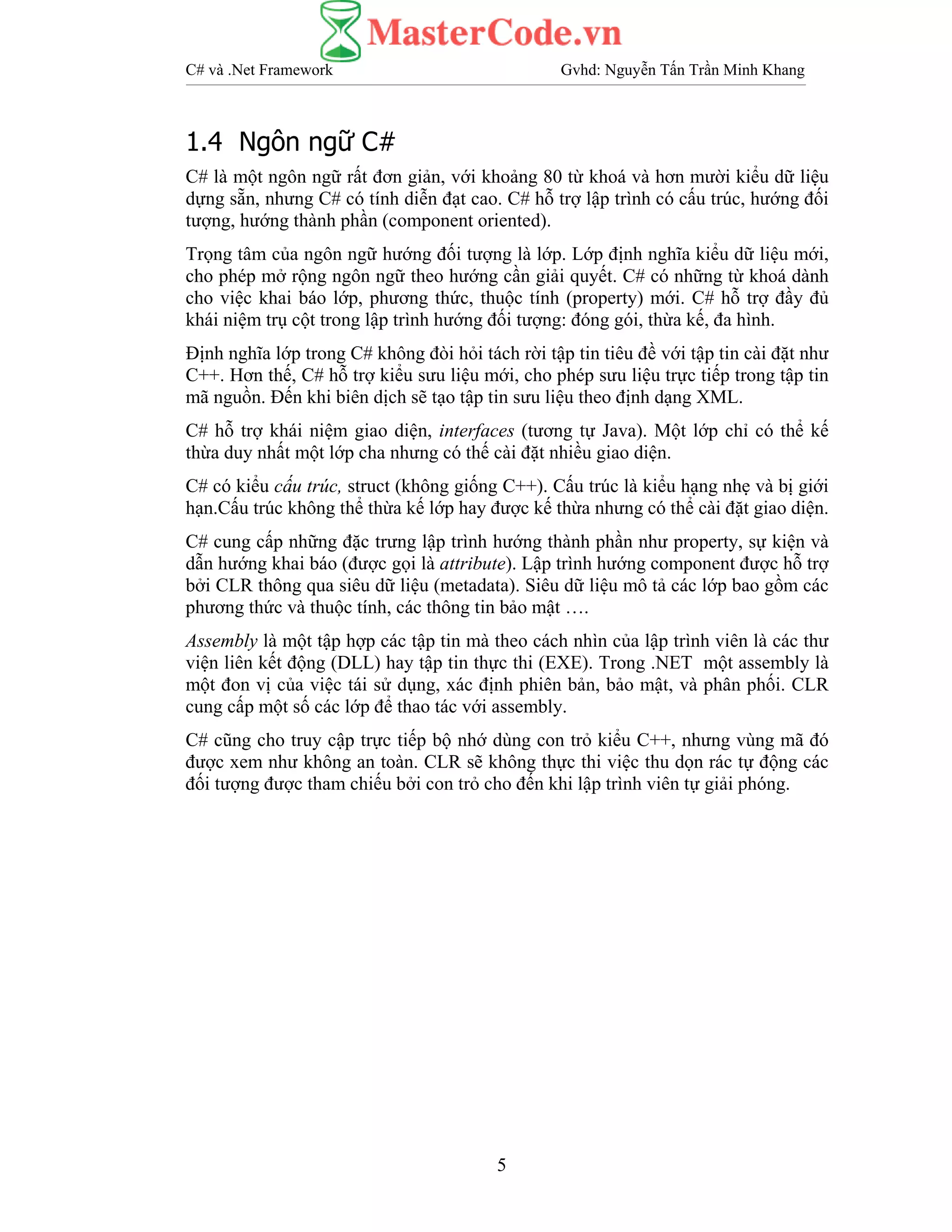 C# và .Net Framework Gvhd: Nguyễn Tấn Trần Minh Khang
5
1.4 Ngôn ngữ C#
C# là một ngôn ngữ rất đơn giản, với khoảng 80 từ khoá và hơn mười kiểu dữ liệu
dựng sẵn, nhưng C# có tính diễn đạt cao. C# hỗ trợ lập trình có cấu trúc, hướng đối
tượng, hướng thành phần (component oriented).
Trọng tâm của ngôn ngữ hướng đối tượng là lớp. Lớp định nghĩa kiểu dữ liệu mới,
cho phép mở rộng ngôn ngữ theo hướng cần giải quyết. C# có những từ khoá dành
cho việc khai báo lớp, phương thức, thuộc tính (property) mới. C# hỗ trợ đầy đủ
khái niệm trụ cột trong lập trình hướng đối tượng: đóng gói, thừa kế, đa hình.
Định nghĩa lớp trong C# không đòi hỏi tách rời tập tin tiêu đề với tập tin cài đặt như
C++. Hơn thế, C# hỗ trợ kiểu sưu liệu mới, cho phép sưu liệu trực tiếp trong tập tin
mã nguồn. Đến khi biên dịch sẽ tạo tập tin sưu liệu theo định dạng XML.
C# hỗ trợ khái niệm giao diện, interfaces (tương tự Java). Một lớp chỉ có thể kế
thừa duy nhất một lớp cha nhưng có thế cài đặt nhiều giao diện.
C# có kiểu cấu trúc, struct (không giống C++). Cấu trúc là kiểu hạng nhẹ và bị giới
hạn.Cấu trúc không thể thừa kế lớp hay được kế thừa nhưng có thể cài đặt giao diện.
C# cung cấp những đặc trưng lập trình hướng thành phần như property, sự kiện và
dẫn hướng khai báo (được gọi là attribute). Lập trình hướng component được hỗ trợ
bởi CLR thông qua siêu dữ liệu (metadata). Siêu dữ liệu mô tả các lớp bao gồm các
phương thức và thuộc tính, các thông tin bảo mật ….
Assembly là một tập hợp các tập tin mà theo cách nhìn của lập trình viên là các thư
viện liên kết động (DLL) hay tập tin thực thi (EXE). Trong .NET một assembly là
một đon vị của việc tái sử dụng, xác định phiên bản, bảo mật, và phân phối. CLR
cung cấp một số các lớp để thao tác với assembly.
C# cũng cho truy cập trực tiếp bộ nhớ dùng con trỏ kiểu C++, nhưng vùng mã đó
được xem như không an toàn. CLR sẽ không thực thi việc thu dọn rác tự động các
đối tượng được tham chiếu bởi con trỏ cho đến khi lập trình viên tự giải phóng.
 