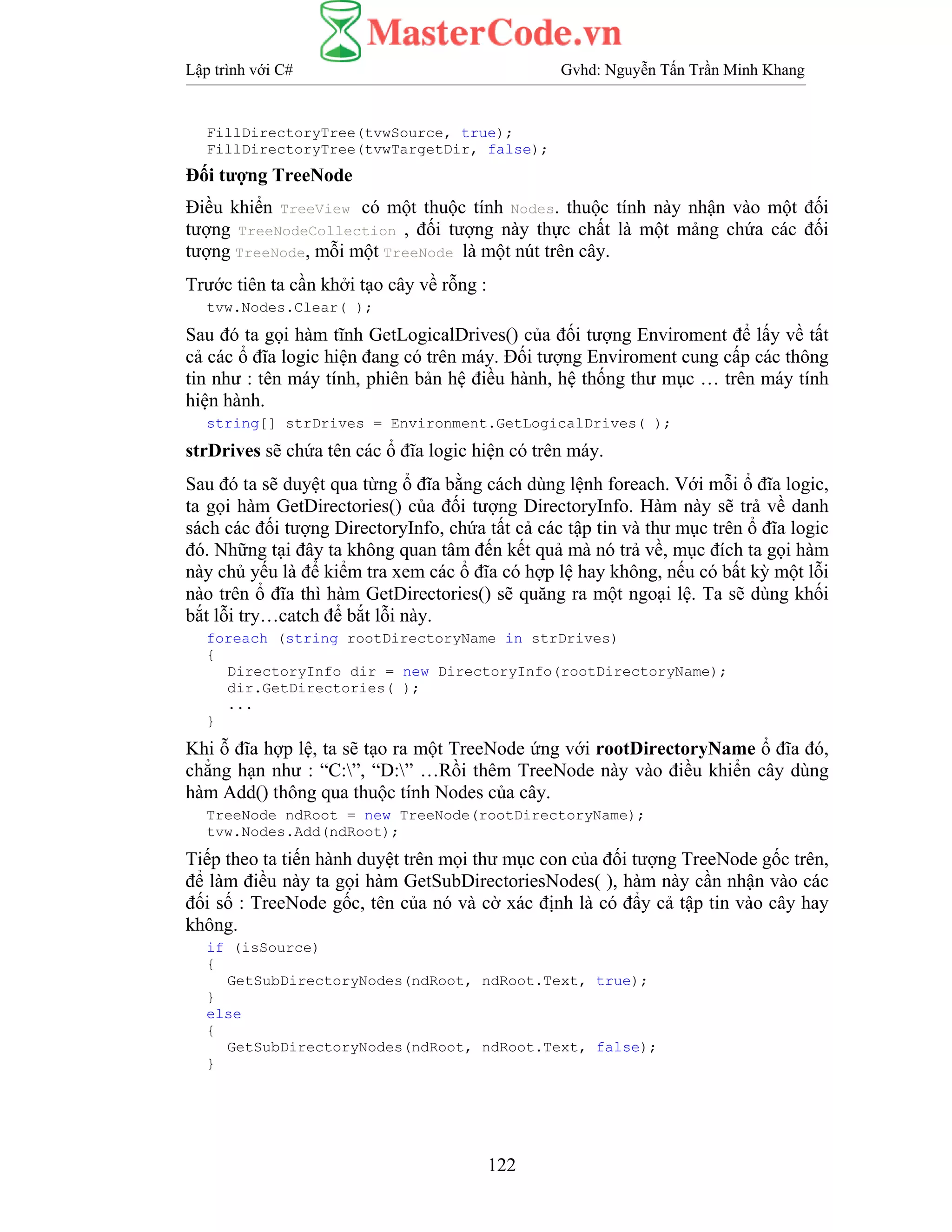 Lập trình với C# Gvhd: Nguyễn Tấn Trần Minh Khang
122
FillDirectoryTree(tvwSource, true);
FillDirectoryTree(tvwTargetDir, false);
Đối tượng TreeNode
Điều khiển TreeView có một thuộc tính Nodes. thuộc tính này nhận vào một đối
tượng TreeNodeCollection , đối tượng này thực chất là một mảng chứa các đối
tượng TreeNode, mỗi một TreeNode là một nút trên cây.
Trước tiên ta cần khởi tạo cây về rỗng :
tvw.Nodes.Clear( );
Sau đó ta gọi hàm tĩnh GetLogicalDrives() của đối tượng Enviroment để lấy về tất
cả các ổ đĩa logic hiện đang có trên máy. Đối tượng Enviroment cung cấp các thông
tin như : tên máy tính, phiên bản hệ điều hành, hệ thống thư mục … trên máy tính
hiện hành.
string[] strDrives = Environment.GetLogicalDrives( );
strDrives sẽ chứa tên các ổ đĩa logic hiện có trên máy.
Sau đó ta sẽ duyệt qua từng ổ đĩa bằng cách dùng lệnh foreach. Với mỗi ổ đĩa logic,
ta gọi hàm GetDirectories() của đối tượng DirectoryInfo. Hàm này sẽ trả về danh
sách các đối tượng DirectoryInfo, chứa tất cả các tập tin và thư mục trên ổ đĩa logic
đó. Những tại đây ta không quan tâm đến kết quả mà nó trả về, mục đích ta gọi hàm
này chủ yếu là để kiểm tra xem các ổ đĩa có hợp lệ hay không, nếu có bất kỳ một lỗi
nào trên ổ đĩa thì hàm GetDirectories() sẽ quăng ra một ngoại lệ. Ta sẽ dùng khối
bắt lỗi try…catch để bắt lỗi này.
foreach (string rootDirectoryName in strDrives)
{
DirectoryInfo dir = new DirectoryInfo(rootDirectoryName);
dir.GetDirectories( );
...
}
Khi ỗ đĩa hợp lệ, ta sẽ tạo ra một TreeNode ứng với rootDirectoryName ổ đĩa đó,
chẳng hạn như : “C:”, “D:” …Rồi thêm TreeNode này vào điều khiển cây dùng
hàm Add() thông qua thuộc tính Nodes của cây.
TreeNode ndRoot = new TreeNode(rootDirectoryName);
tvw.Nodes.Add(ndRoot);
Tiếp theo ta tiến hành duyệt trên mọi thư mục con của đối tượng TreeNode gốc trên,
để làm điều này ta gọi hàm GetSubDirectoriesNodes( ), hàm này cần nhận vào các
đối số : TreeNode gốc, tên của nó và cờ xác định là có đẩy cả tập tin vào cây hay
không.
if (isSource)
{
GetSubDirectoryNodes(ndRoot, ndRoot.Text, true);
}
else
{
GetSubDirectoryNodes(ndRoot, ndRoot.Text, false);
}
 