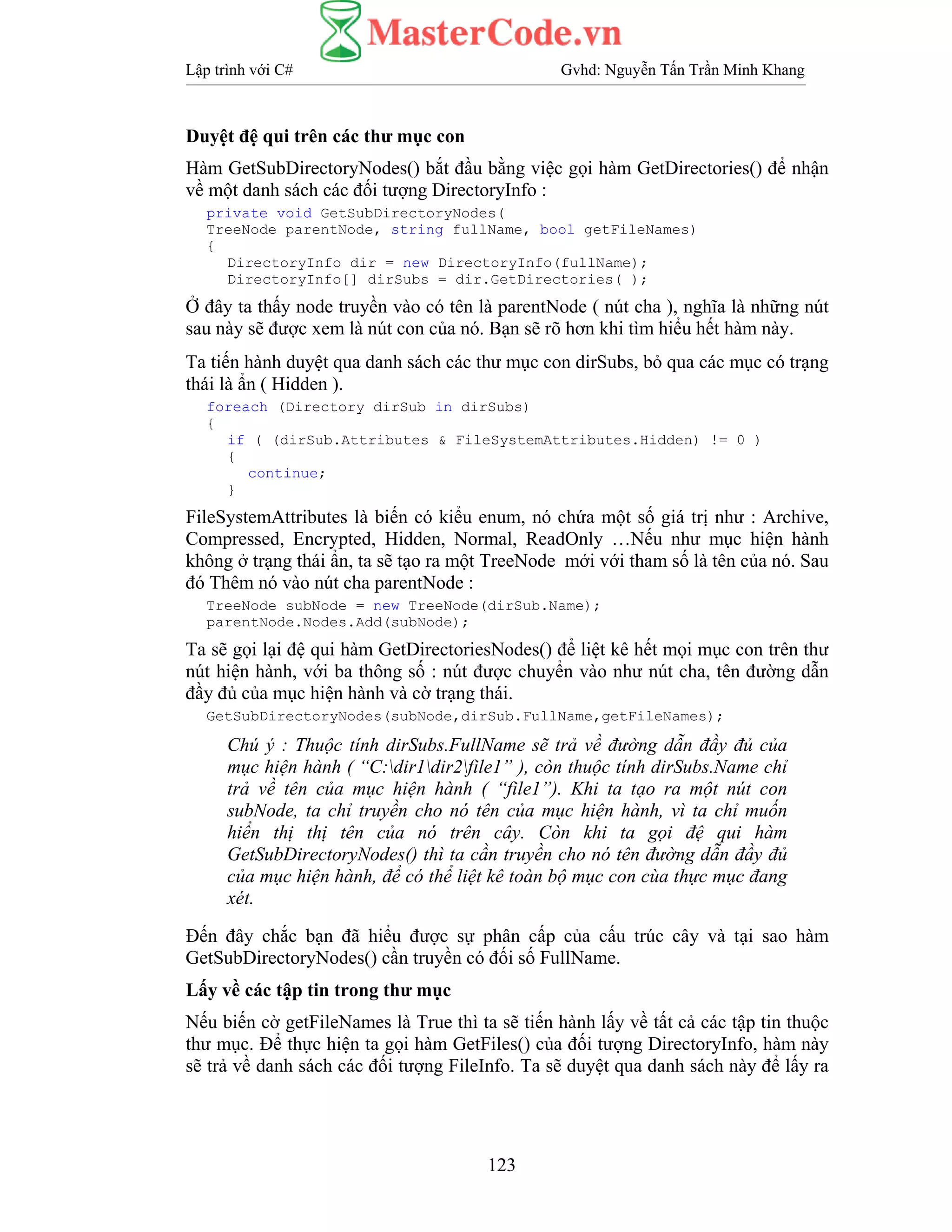 Lập trình với C# Gvhd: Nguyễn Tấn Trần Minh Khang
123
Duyệt đệ qui trên các thư mục con
Hàm GetSubDirectoryNodes() bắt đầu bằng việc gọi hàm GetDirectories() để nhận
về một danh sách các đối tượng DirectoryInfo :
private void GetSubDirectoryNodes(
TreeNode parentNode, string fullName, bool getFileNames)
{
DirectoryInfo dir = new DirectoryInfo(fullName);
DirectoryInfo[] dirSubs = dir.GetDirectories( );
Ở đây ta thấy node truyền vào có tên là parentNode ( nút cha ), nghĩa là những nút
sau này sẽ được xem là nút con của nó. Bạn sẽ rõ hơn khi tìm hiểu hết hàm này.
Ta tiến hành duyệt qua danh sách các thư mục con dirSubs, bỏ qua các mục có trạng
thái là ẩn ( Hidden ).
foreach (Directory dirSub in dirSubs)
{
if ( (dirSub.Attributes & FileSystemAttributes.Hidden) != 0 )
{
continue;
}
FileSystemAttributes là biến có kiểu enum, nó chứa một số giá trị như : Archive,
Compressed, Encrypted, Hidden, Normal, ReadOnly …Nếu như mục hiện hành
không ở trạng thái ẩn, ta sẽ tạo ra một TreeNode mới với tham số là tên của nó. Sau
đó Thêm nó vào nút cha parentNode :
TreeNode subNode = new TreeNode(dirSub.Name);
parentNode.Nodes.Add(subNode);
Ta sẽ gọi lại đệ qui hàm GetDirectoriesNodes() để liệt kê hết mọi mục con trên thư
nút hiện hành, với ba thông số : nút được chuyển vào như nút cha, tên đường dẫn
đầy đủ của mục hiện hành và cờ trạng thái.
GetSubDirectoryNodes(subNode,dirSub.FullName,getFileNames);
Chú ý : Thuộc tính dirSubs.FullName sẽ trả về đường dẫn đầy đủ của
mục hiện hành ( “C:dir1dir2file1” ), còn thuộc tính dirSubs.Name chỉ
trả về tên của mục hiện hành ( “file1”). Khi ta tạo ra một nút con
subNode, ta chỉ truyền cho nó tên của mục hiện hành, vì ta chỉ muốn
hiển thị thị tên của nó trên cây. Còn khi ta gọi đệ qui hàm
GetSubDirectoryNodes() thì ta cần truyền cho nó tên đường dẫn đầy đủ
của mục hiện hành, để có thể liệt kê toàn bộ mục con cùa thực mục đang
xét.
Đến đây chắc bạn đã hiểu được sự phân cấp của cấu trúc cây và tại sao hàm
GetSubDirectoryNodes() cần truyền có đối số FullName.
Lấy về các tập tin trong thư mục
Nếu biến cờ getFileNames là True thì ta sẽ tiến hành lấy về tất cả các tập tin thuộc
thư mục. Để thực hiện ta gọi hàm GetFiles() của đối tượng DirectoryInfo, hàm này
sẽ trả về danh sách các đối tượng FileInfo. Ta sẽ duyệt qua danh sách này để lấy ra
 