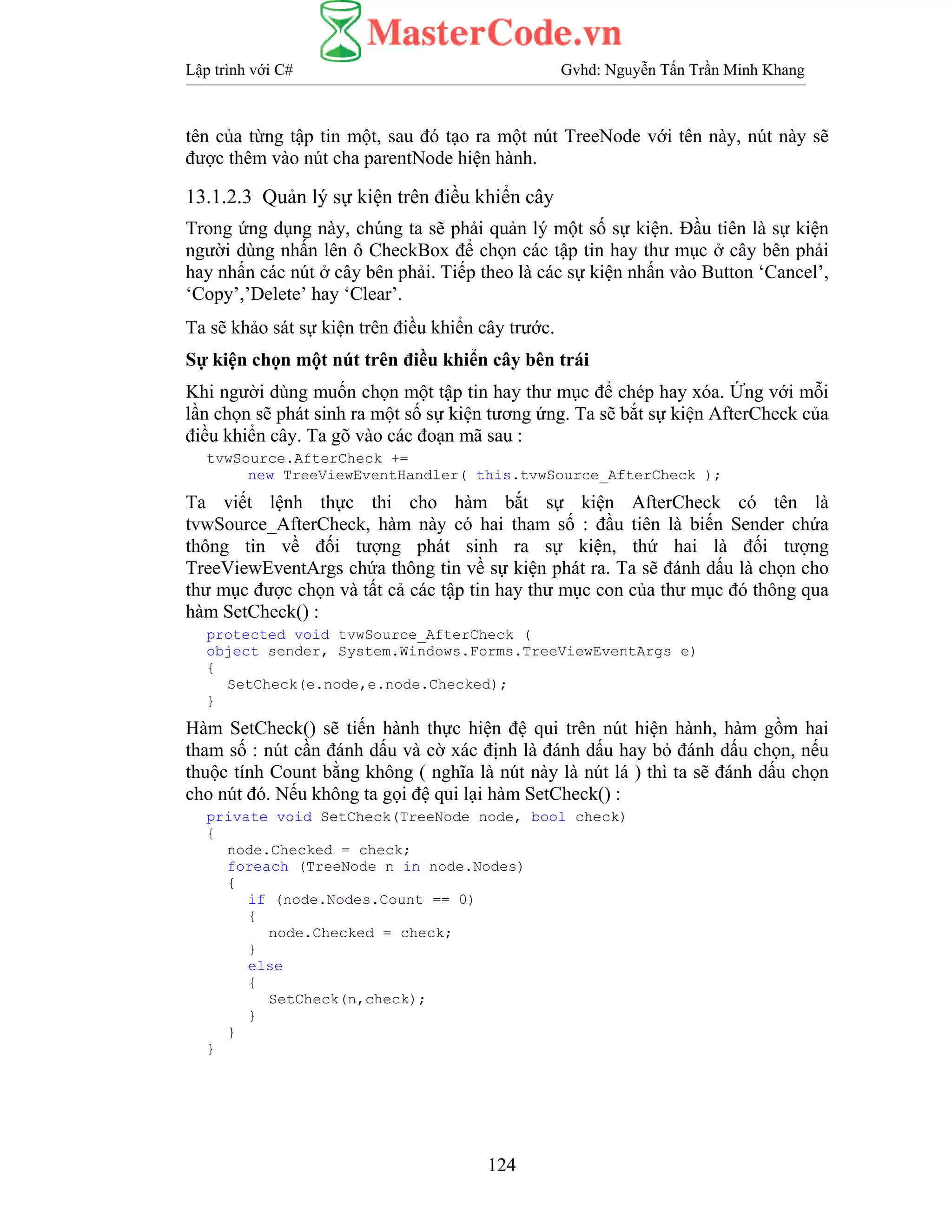 Lập trình với C# Gvhd: Nguyễn Tấn Trần Minh Khang
124
tên của từng tập tin một, sau đó tạo ra một nút TreeNode với tên này, nút này sẽ
được thêm vào nút cha parentNode hiện hành.
13.1.2.3 Quản lý sự kiện trên điều khiển cây
Trong ứng dụng này, chúng ta sẽ phải quản lý một số sự kiện. Đầu tiên là sự kiện
người dùng nhấn lên ô CheckBox để chọn các tập tin hay thư mục ở cây bên phải
hay nhấn các nút ở cây bên phải. Tiếp theo là các sự kiện nhấn vào Button ‘Cancel’,
‘Copy’,’Delete’ hay ‘Clear’.
Ta sẽ khảo sát sự kiện trên điều khiển cây trước.
Sự kiện chọn một nút trên điều khiển cây bên trái
Khi người dùng muốn chọn một tập tin hay thư mục để chép hay xóa. Ứng với mỗi
lần chọn sẽ phát sinh ra một số sự kiện tương ứng. Ta sẽ bắt sự kiện AfterCheck của
điều khiển cây. Ta gõ vào các đoạn mã sau :
tvwSource.AfterCheck +=
new TreeViewEventHandler( this.tvwSource_AfterCheck );
Ta viết lệnh thực thi cho hàm bắt sự kiện AfterCheck có tên là
tvwSource_AfterCheck, hàm này có hai tham số : đầu tiên là biến Sender chứa
thông tin về đối tượng phát sinh ra sự kiện, thứ hai là đối tượng
TreeViewEventArgs chứa thông tin về sự kiện phát ra. Ta sẽ đánh dấu là chọn cho
thư mục được chọn và tất cả các tập tin hay thư mục con của thư mục đó thông qua
hàm SetCheck() :
protected void tvwSource_AfterCheck (
object sender, System.Windows.Forms.TreeViewEventArgs e)
{
SetCheck(e.node,e.node.Checked);
}
Hàm SetCheck() sẽ tiến hành thực hiện đệ qui trên nút hiện hành, hàm gồm hai
tham số : nút cần đánh dấu và cờ xác định là đánh dấu hay bỏ đánh dấu chọn, nếu
thuộc tính Count bằng không ( nghĩa là nút này là nút lá ) thì ta sẽ đánh dấu chọn
cho nút đó. Nếu không ta gọi đệ qui lại hàm SetCheck() :
private void SetCheck(TreeNode node, bool check)
{
node.Checked = check;
foreach (TreeNode n in node.Nodes)
{
if (node.Nodes.Count == 0)
{
node.Checked = check;
}
else
{
SetCheck(n,check);
}
}
}
 
