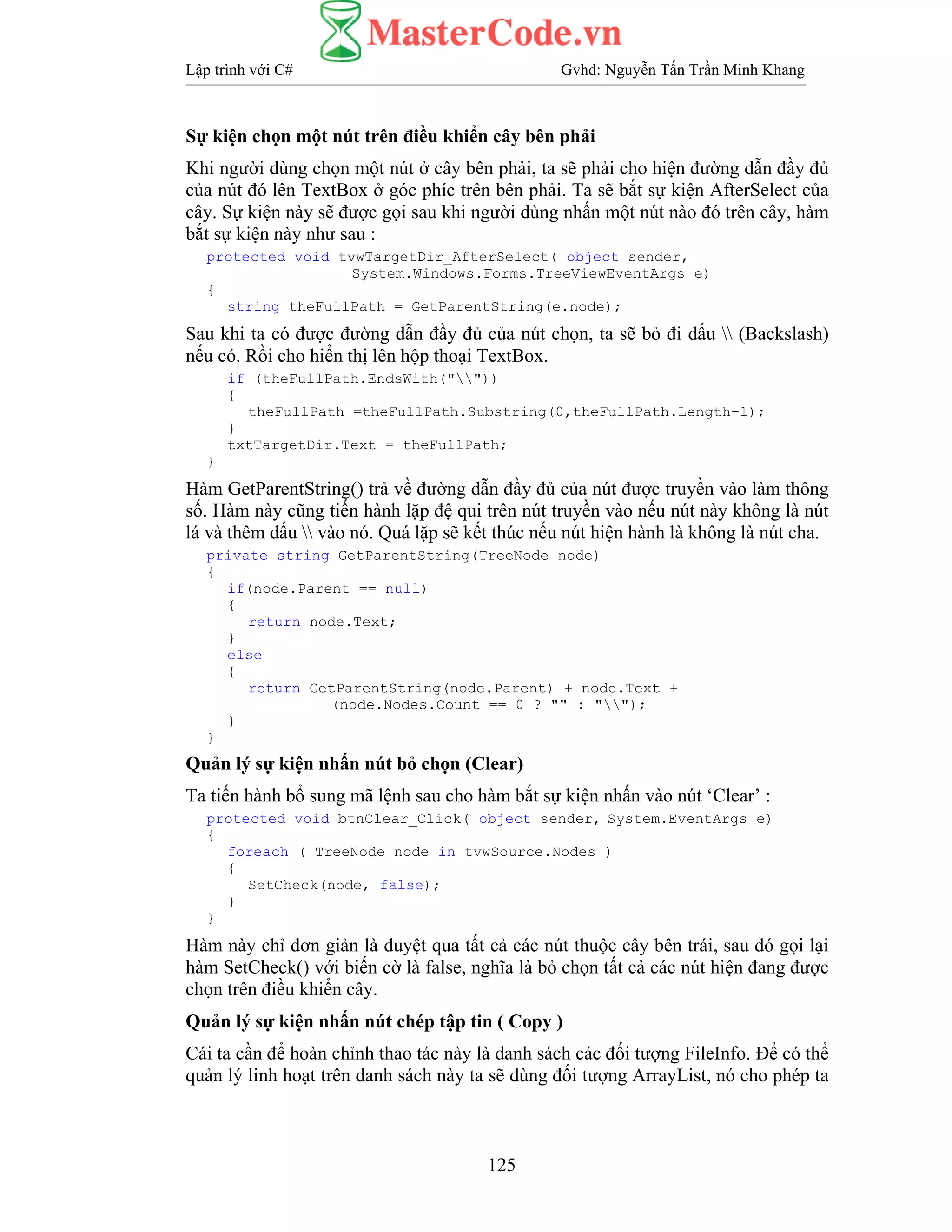 Lập trình với C# Gvhd: Nguyễn Tấn Trần Minh Khang
125
Sự kiện chọn một nút trên điều khiển cây bên phải
Khi người dùng chọn một nút ở cây bên phải, ta sẽ phải cho hiện đường dẫn đầy đủ
của nút đó lên TextBox ở góc phíc trên bên phải. Ta sẽ bắt sự kiện AfterSelect của
cây. Sự kiện này sẽ được gọi sau khi người dùng nhấn một nút nào đó trên cây, hàm
bắt sự kiện này như sau :
protected void tvwTargetDir_AfterSelect( object sender,
System.Windows.Forms.TreeViewEventArgs e)
{
string theFullPath = GetParentString(e.node);
Sau khi ta có được đường dẫn đầy đủ của nút chọn, ta sẽ bỏ đi dấu  (Backslash)
nếu có. Rồi cho hiển thị lên hộp thoại TextBox.
if (theFullPath.EndsWith(""))
{
theFullPath =theFullPath.Substring(0,theFullPath.Length-1);
}
txtTargetDir.Text = theFullPath;
}
Hàm GetParentString() trả về đường dẫn đầy đủ của nút được truyền vào làm thông
số. Hàm này cũng tiến hành lặp đệ qui trên nút truyền vào nếu nút này không là nút
lá và thêm dấu  vào nó. Quá lặp sẽ kết thúc nếu nút hiện hành là không là nút cha.
private string GetParentString(TreeNode node)
{
if(node.Parent == null)
{
return node.Text;
}
else
{
return GetParentString(node.Parent) + node.Text +
(node.Nodes.Count == 0 ? "" : "");
}
}
Quản lý sự kiện nhấn nút bỏ chọn (Clear)
Ta tiến hành bổ sung mã lệnh sau cho hàm bắt sự kiện nhấn vào nút ‘Clear’ :
protected void btnClear_Click( object sender, System.EventArgs e)
{
foreach ( TreeNode node in tvwSource.Nodes )
{
SetCheck(node, false);
}
}
Hàm này chỉ đơn giản là duyệt qua tất cả các nút thuộc cây bên trái, sau đó gọi lại
hàm SetCheck() với biến cờ là false, nghĩa là bỏ chọn tất cả các nút hiện đang được
chọn trên điều khiển cây.
Quản lý sự kiện nhấn nút chép tập tin ( Copy )
Cái ta cần để hoàn chỉnh thao tác này là danh sách các đối tượng FileInfo. Để có thể
quản lý linh hoạt trên danh sách này ta sẽ dùng đối tượng ArrayList, nó cho phép ta
 