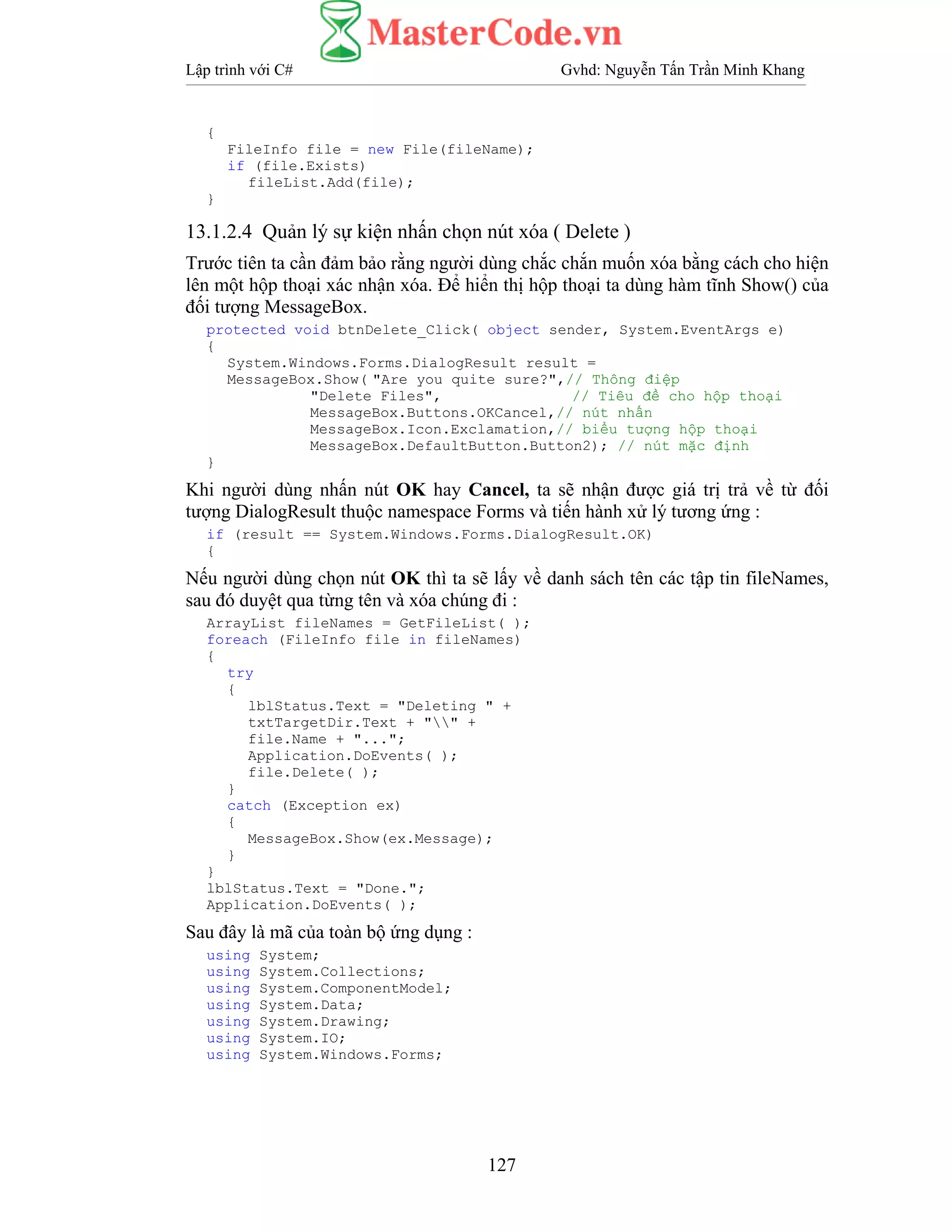 Lập trình với C# Gvhd: Nguyễn Tấn Trần Minh Khang
127
{
FileInfo file = new File(fileName);
if (file.Exists)
fileList.Add(file);
}
13.1.2.4 Quản lý sự kiện nhấn chọn nút xóa ( Delete )
Trước tiên ta cần đảm bảo rằng người dùng chắc chắn muốn xóa bằng cách cho hiện
lên một hộp thoại xác nhận xóa. Để hiển thị hộp thoại ta dùng hàm tĩnh Show() của
đối tượng MessageBox.
protected void btnDelete_Click( object sender, System.EventArgs e)
{
System.Windows.Forms.DialogResult result =
MessageBox.Show( "Are you quite sure?",// Thông điệp
"Delete Files", // Tiêu đề cho hộp thoại
MessageBox.Buttons.OKCancel,// nút nhấn
MessageBox.Icon.Exclamation,// biểu tượng hộp thoại
MessageBox.DefaultButton.Button2); // nút mặc định
}
Khi người dùng nhấn nút OK hay Cancel, ta sẽ nhận được giá trị trả về từ đối
tượng DialogResult thuộc namespace Forms và tiến hành xử lý tương ứng :
if (result == System.Windows.Forms.DialogResult.OK)
{
Nếu người dùng chọn nút OK thì ta sẽ lấy về danh sách tên các tập tin fileNames,
sau đó duyệt qua từng tên và xóa chúng đi :
ArrayList fileNames = GetFileList( );
foreach (FileInfo file in fileNames)
{
try
{
lblStatus.Text = "Deleting " +
txtTargetDir.Text + "" +
file.Name + "...";
Application.DoEvents( );
file.Delete( );
}
catch (Exception ex)
{
MessageBox.Show(ex.Message);
}
}
lblStatus.Text = "Done.";
Application.DoEvents( );
Sau đây là mã của toàn bộ ứng dụng :
using System;
using System.Collections;
using System.ComponentModel;
using System.Data;
using System.Drawing;
using System.IO;
using System.Windows.Forms;
 