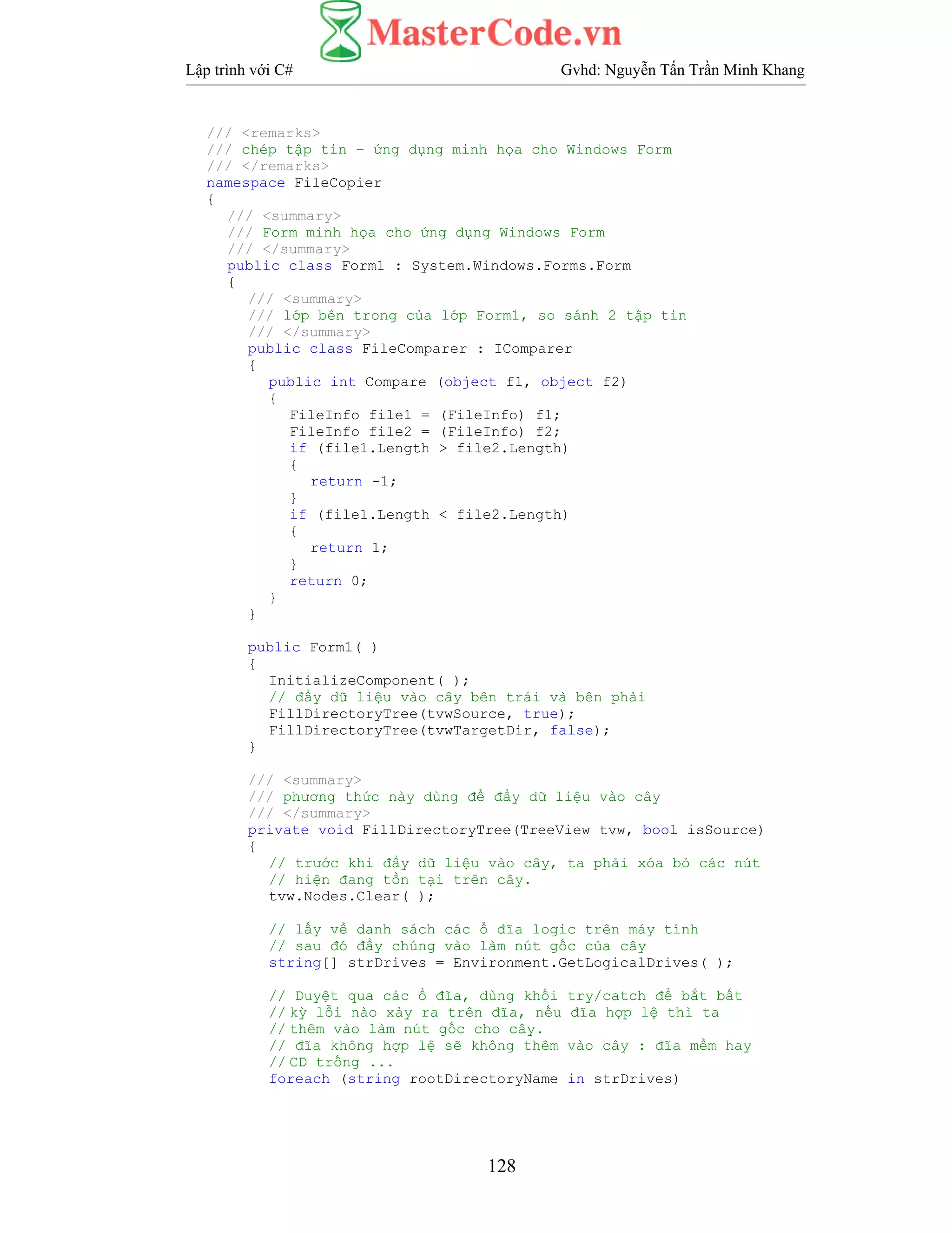 Lập trình với C# Gvhd: Nguyễn Tấn Trần Minh Khang
128
/// <remarks>
/// chép tập tin – ứng dụng minh họa cho Windows Form
/// </remarks>
namespace FileCopier
{
/// <summary>
/// Form minh họa cho ứng dụng Windows Form
/// </summary>
public class Form1 : System.Windows.Forms.Form
{
/// <summary>
/// lớp bên trong của lớp Form1, so sánh 2 tập tin
/// </summary>
public class FileComparer : IComparer
{
public int Compare (object f1, object f2)
{
FileInfo file1 = (FileInfo) f1;
FileInfo file2 = (FileInfo) f2;
if (file1.Length > file2.Length)
{
return -1;
}
if (file1.Length < file2.Length)
{
return 1;
}
return 0;
}
}
public Form1( )
{
InitializeComponent( );
// đẩy dữ liệu vào cây bên trái và bên phải
FillDirectoryTree(tvwSource, true);
FillDirectoryTree(tvwTargetDir, false);
}
/// <summary>
/// phương thức này dùng để đẩy dữ liệu vào cây
/// </summary>
private void FillDirectoryTree(TreeView tvw, bool isSource)
{
// trước khi đẩy dữ liệu vào cây, ta phải xóa bỏ các nút
// hiện đang tồn tại trên cây.
tvw.Nodes.Clear( );
// lấy về danh sách các ổ đĩa logic trên máy tính
// sau đó đẩy chúng vào làm nút gốc của cây
string[] strDrives = Environment.GetLogicalDrives( );
// Duyệt qua các ổ đĩa, dùng khối try/catch để bắt bất
// kỳ lỗi nào xảy ra trên đĩa, nếu đĩa hợp lệ thì ta
// thêm vào làm nút gốc cho cây.
// đĩa không hợp lệ sẽ không thêm vào cây : đĩa mềm hay
// CD trống ...
foreach (string rootDirectoryName in strDrives)
 