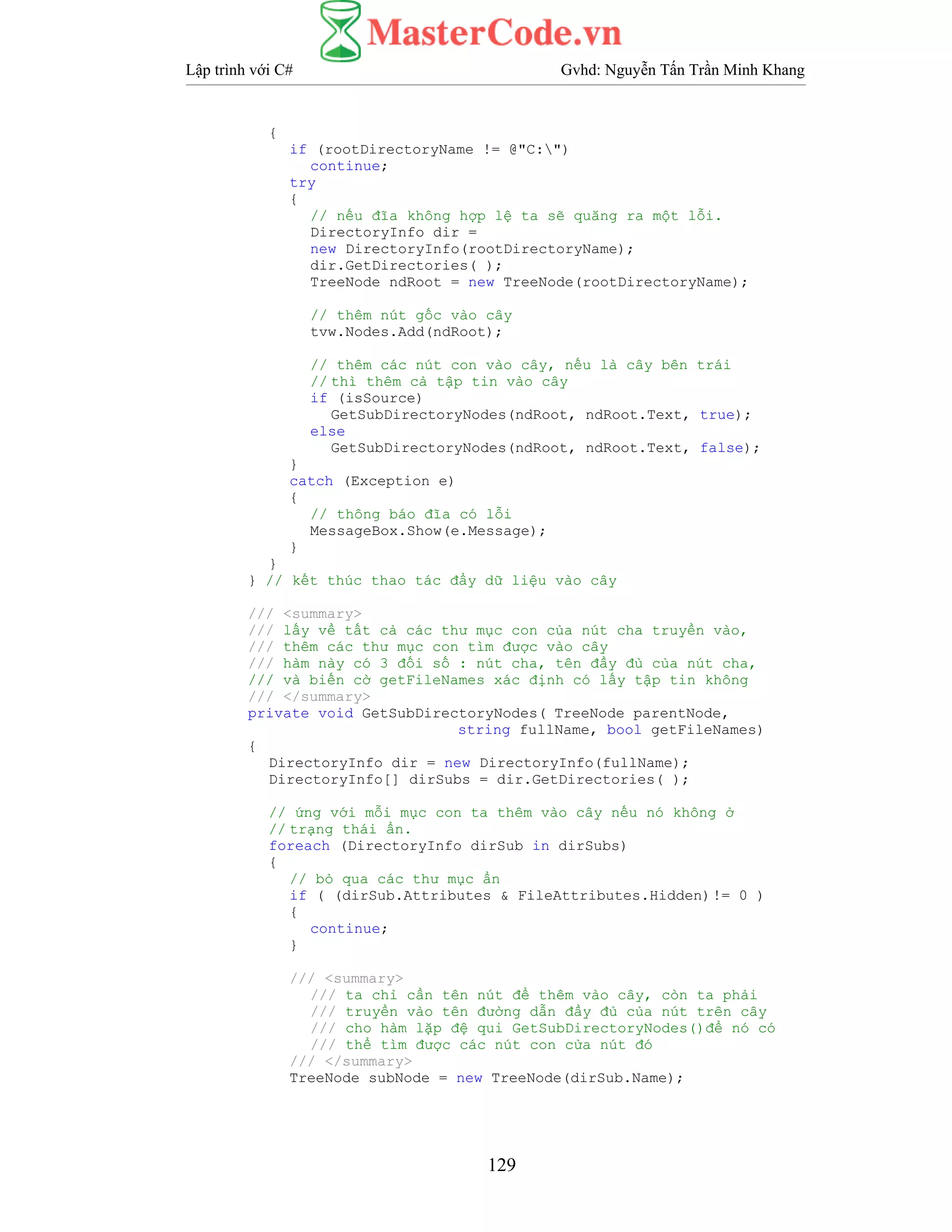 Lập trình với C# Gvhd: Nguyễn Tấn Trần Minh Khang
129
{
if (rootDirectoryName != @"C:")
continue;
try
{
// nếu đĩa không hợp lệ ta sẽ quăng ra một lỗi.
DirectoryInfo dir =
new DirectoryInfo(rootDirectoryName);
dir.GetDirectories( );
TreeNode ndRoot = new TreeNode(rootDirectoryName);
// thêm nút gốc vào cây
tvw.Nodes.Add(ndRoot);
// thêm các nút con vào cây, nếu là cây bên trái
// thì thêm cả tập tin vào cây
if (isSource)
GetSubDirectoryNodes(ndRoot, ndRoot.Text, true);
else
GetSubDirectoryNodes(ndRoot, ndRoot.Text, false);
}
catch (Exception e)
{
// thông báo đĩa có lỗi
MessageBox.Show(e.Message);
}
}
} // kết thúc thao tác đẩy dữ liệu vào cây
/// <summary>
/// lấy về tất cả các thư mục con của nút cha truyền vào,
/// thêm các thư mục con tìm được vào cây
/// hàm này có 3 đối số : nút cha, tên đầy đủ của nút cha,
/// và biến cờ getFileNames xác định có lấy tập tin không
/// </summary>
private void GetSubDirectoryNodes( TreeNode parentNode,
string fullName, bool getFileNames)
{
DirectoryInfo dir = new DirectoryInfo(fullName);
DirectoryInfo[] dirSubs = dir.GetDirectories( );
// ứng với mỗi mục con ta thêm vào cây nếu nó không ở
// trạng thái ẩn.
foreach (DirectoryInfo dirSub in dirSubs)
{
// bỏ qua các thư mục ẩn
if ( (dirSub.Attributes & FileAttributes.Hidden)!= 0 )
{
continue;
}
/// <summary>
/// ta chỉ cần tên nút để thêm vào cây, còn ta phải
/// truyền vào tên đường dẫn đầy đủ của nút trên cây
/// cho hàm lặp đệ qui GetSubDirectoryNodes()để nó có
/// thể tìm được các nút con cửa nút đó
/// </summary>
TreeNode subNode = new TreeNode(dirSub.Name);
 