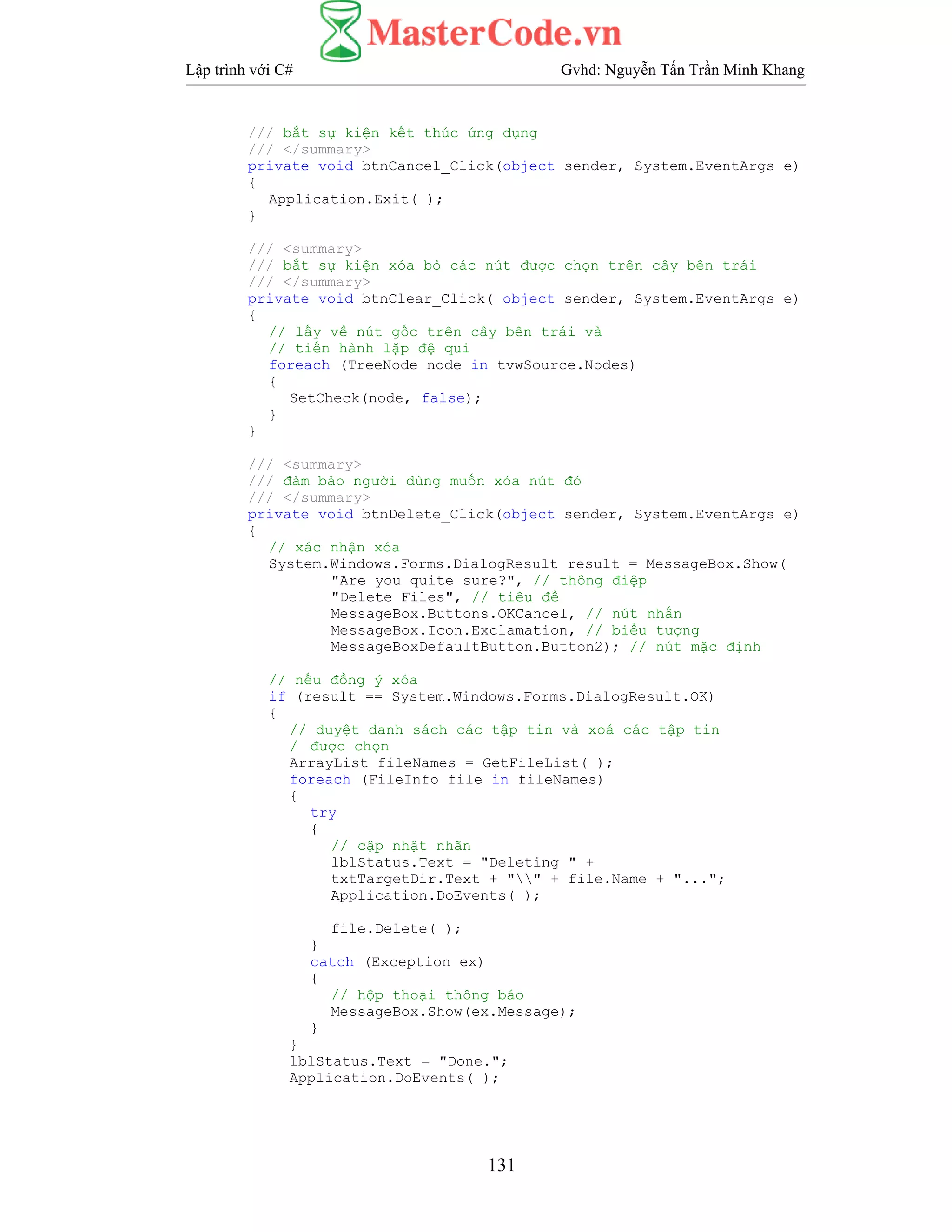 Lập trình với C# Gvhd: Nguyễn Tấn Trần Minh Khang
131
/// bắt sự kiện kết thúc ứng dụng
/// </summary>
private void btnCancel_Click(object sender, System.EventArgs e)
{
Application.Exit( );
}
/// <summary>
/// bắt sự kiện xóa bỏ các nút được chọn trên cây bên trái
/// </summary>
private void btnClear_Click( object sender, System.EventArgs e)
{
// lấy về nút gốc trên cây bên trái và
// tiến hành lặp đệ qui
foreach (TreeNode node in tvwSource.Nodes)
{
SetCheck(node, false);
}
}
/// <summary>
/// đảm bảo người dùng muốn xóa nút đó
/// </summary>
private void btnDelete_Click(object sender, System.EventArgs e)
{
// xác nhận xóa
System.Windows.Forms.DialogResult result = MessageBox.Show(
"Are you quite sure?", // thông điệp
"Delete Files", // tiêu đề
MessageBox.Buttons.OKCancel, // nút nhấn
MessageBox.Icon.Exclamation, // biểu tượng
MessageBoxDefaultButton.Button2); // nút mặc định
// nếu đồng ý xóa
if (result == System.Windows.Forms.DialogResult.OK)
{
// duyệt danh sách các tập tin và xoá các tập tin
/ được chọn
ArrayList fileNames = GetFileList( );
foreach (FileInfo file in fileNames)
{
try
{
// cập nhật nhãn
lblStatus.Text = "Deleting " +
txtTargetDir.Text + "" + file.Name + "...";
Application.DoEvents( );
file.Delete( );
}
catch (Exception ex)
{
// hộp thoại thông báo
MessageBox.Show(ex.Message);
}
}
lblStatus.Text = "Done.";
Application.DoEvents( );
 