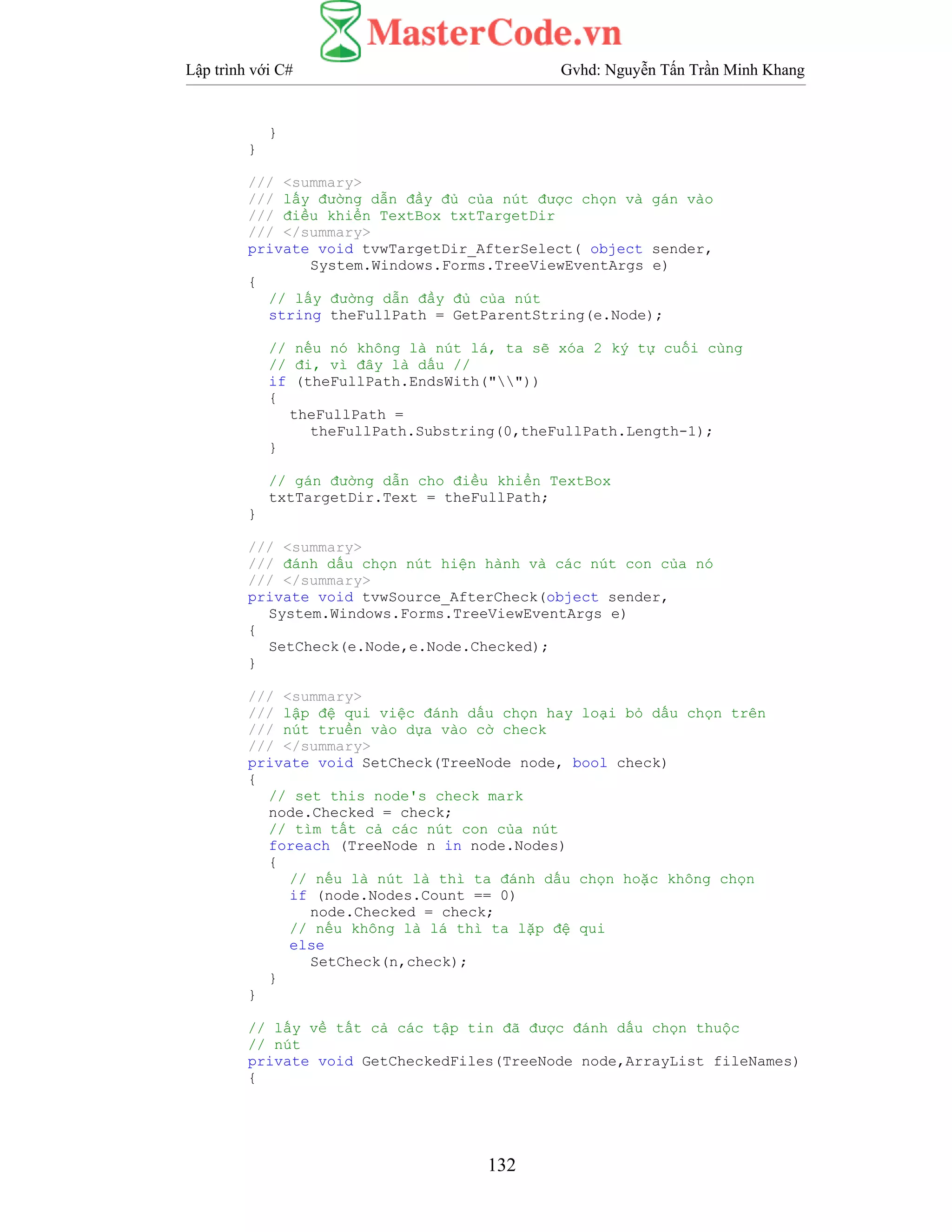 Lập trình với C# Gvhd: Nguyễn Tấn Trần Minh Khang
132
}
}
/// <summary>
/// lấy đường dẫn đầy đủ của nút được chọn và gán vào
/// điều khiển TextBox txtTargetDir
/// </summary>
private void tvwTargetDir_AfterSelect( object sender,
System.Windows.Forms.TreeViewEventArgs e)
{
// lấy đường dẫn đầy đủ của nút
string theFullPath = GetParentString(e.Node);
// nếu nó không là nút lá, ta sẽ xóa 2 ký tự cuối cùng
// đi, vì đây là dấu //
if (theFullPath.EndsWith(""))
{
theFullPath =
theFullPath.Substring(0,theFullPath.Length-1);
}
// gán đường dẫn cho điều khiển TextBox
txtTargetDir.Text = theFullPath;
}
/// <summary>
/// đánh dấu chọn nút hiện hành và các nút con của nó
/// </summary>
private void tvwSource_AfterCheck(object sender,
System.Windows.Forms.TreeViewEventArgs e)
{
SetCheck(e.Node,e.Node.Checked);
}
/// <summary>
/// lập đệ qui việc đánh dấu chọn hay loại bỏ dấu chọn trên
/// nút truền vào dựa vào cờ check
/// </summary>
private void SetCheck(TreeNode node, bool check)
{
// set this node's check mark
node.Checked = check;
// tìm tất cả các nút con của nút
foreach (TreeNode n in node.Nodes)
{
// nếu là nút là thì ta đánh dấu chọn hoặc không chọn
if (node.Nodes.Count == 0)
node.Checked = check;
// nếu không là lá thì ta lặp đệ qui
else
SetCheck(n,check);
}
}
// lấy về tất cả các tập tin đã được đánh dấu chọn thuộc
// nút
private void GetCheckedFiles(TreeNode node,ArrayList fileNames)
{
 