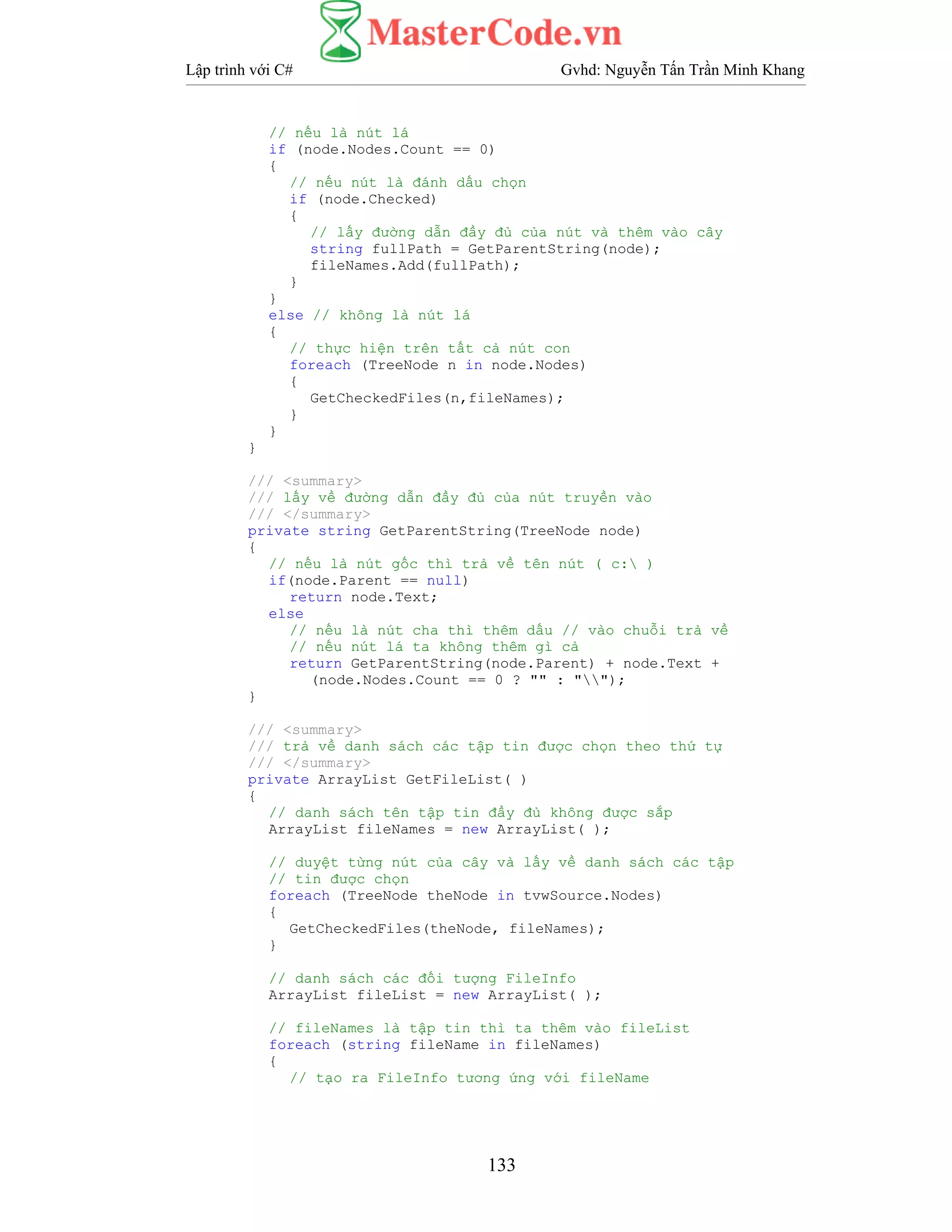 Lập trình với C# Gvhd: Nguyễn Tấn Trần Minh Khang
133
// nếu là nút lá
if (node.Nodes.Count == 0)
{
// nếu nút là đánh dấu chọn
if (node.Checked)
{
// lấy đường dẫn đầy đủ của nút và thêm vào cây
string fullPath = GetParentString(node);
fileNames.Add(fullPath);
}
}
else // không là nút lá
{
// thực hiện trên tất cả nút con
foreach (TreeNode n in node.Nodes)
{
GetCheckedFiles(n,fileNames);
}
}
}
/// <summary>
/// lấy về đường dẫn đầy đủ của nút truyền vào
/// </summary>
private string GetParentString(TreeNode node)
{
// nếu là nút gốc thì trả về tên nút ( c: )
if(node.Parent == null)
return node.Text;
else
// nếu là nút cha thì thêm dấu // vào chuỗi trả về
// nếu nút lá ta không thêm gì cả
return GetParentString(node.Parent) + node.Text +
(node.Nodes.Count == 0 ? "" : "");
}
/// <summary>
/// trả về danh sách các tập tin được chọn theo thứ tự
/// </summary>
private ArrayList GetFileList( )
{
// danh sách tên tập tin đầy đủ không được sắp
ArrayList fileNames = new ArrayList( );
// duyệt từng nút của cây và lấy về danh sách các tập
// tin được chọn
foreach (TreeNode theNode in tvwSource.Nodes)
{
GetCheckedFiles(theNode, fileNames);
}
// danh sách các đối tượng FileInfo
ArrayList fileList = new ArrayList( );
// fileNames là tập tin thì ta thêm vào fileList
foreach (string fileName in fileNames)
{
// tạo ra FileInfo tương ứng với fileName
 