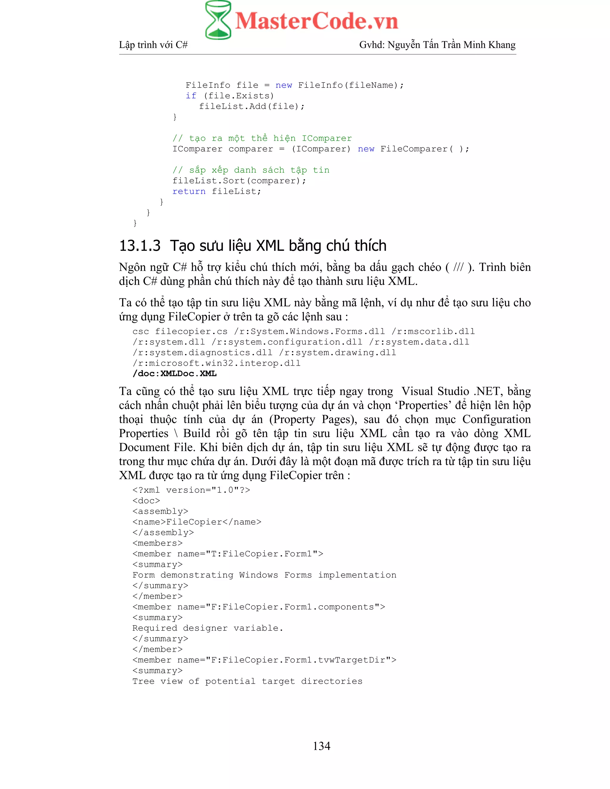 Lập trình với C# Gvhd: Nguyễn Tấn Trần Minh Khang
134
FileInfo file = new FileInfo(fileName);
if (file.Exists)
fileList.Add(file);
}
// tạo ra một thể hiện IComparer
IComparer comparer = (IComparer) new FileComparer( );
// sắp xếp danh sách tập tin
fileList.Sort(comparer);
return fileList;
}
}
}
13.1.3 Tạo sưu liệu XML bằng chú thích
Ngôn ngữ C# hỗ trợ kiểu chú thích mới, bằng ba dấu gạch chéo ( /// ). Trình biên
dịch C# dùng phần chú thích này để tạo thành sưu liệu XML.
Ta có thể tạo tập tin sưu liệu XML này bằng mã lệnh, ví dụ như để tạo sưu liệu cho
ứng dụng FileCopier ở trên ta gõ các lệnh sau :
csc filecopier.cs /r:System.Windows.Forms.dll /r:mscorlib.dll
/r:system.dll /r:system.configuration.dll /r:system.data.dll
/r:system.diagnostics.dll /r:system.drawing.dll
/r:microsoft.win32.interop.dll
/doc:XMLDoc.XML
Ta cũng có thể tạo sưu liệu XML trực tiếp ngay trong Visual Studio .NET, bằng
cách nhấn chuột phải lên biểu tượng của dự án và chọn ‘Properties’ để hiện lên hộp
thoại thuộc tính của dự án (Property Pages), sau đó chọn mục Configuration
Properties  Build rồi gõ tên tập tin sưu liệu XML cần tạo ra vào dòng XML
Document File. Khi biên dịch dự án, tập tin sưu liệu XML sẽ tự động được tạo ra
trong thư mục chứa dự án. Dưới đây là một đoạn mã được trích ra từ tập tin sưu liệu
XML được tạo ra từ ứng dụng FileCopier trên :
<?xml version="1.0"?>
<doc>
<assembly>
<name>FileCopier</name>
</assembly>
<members>
<member name="T:FileCopier.Form1">
<summary>
Form demonstrating Windows Forms implementation
</summary>
</member>
<member name="F:FileCopier.Form1.components">
<summary>
Required designer variable.
</summary>
</member>
<member name="F:FileCopier.Form1.tvwTargetDir">
<summary>
Tree view of potential target directories
 