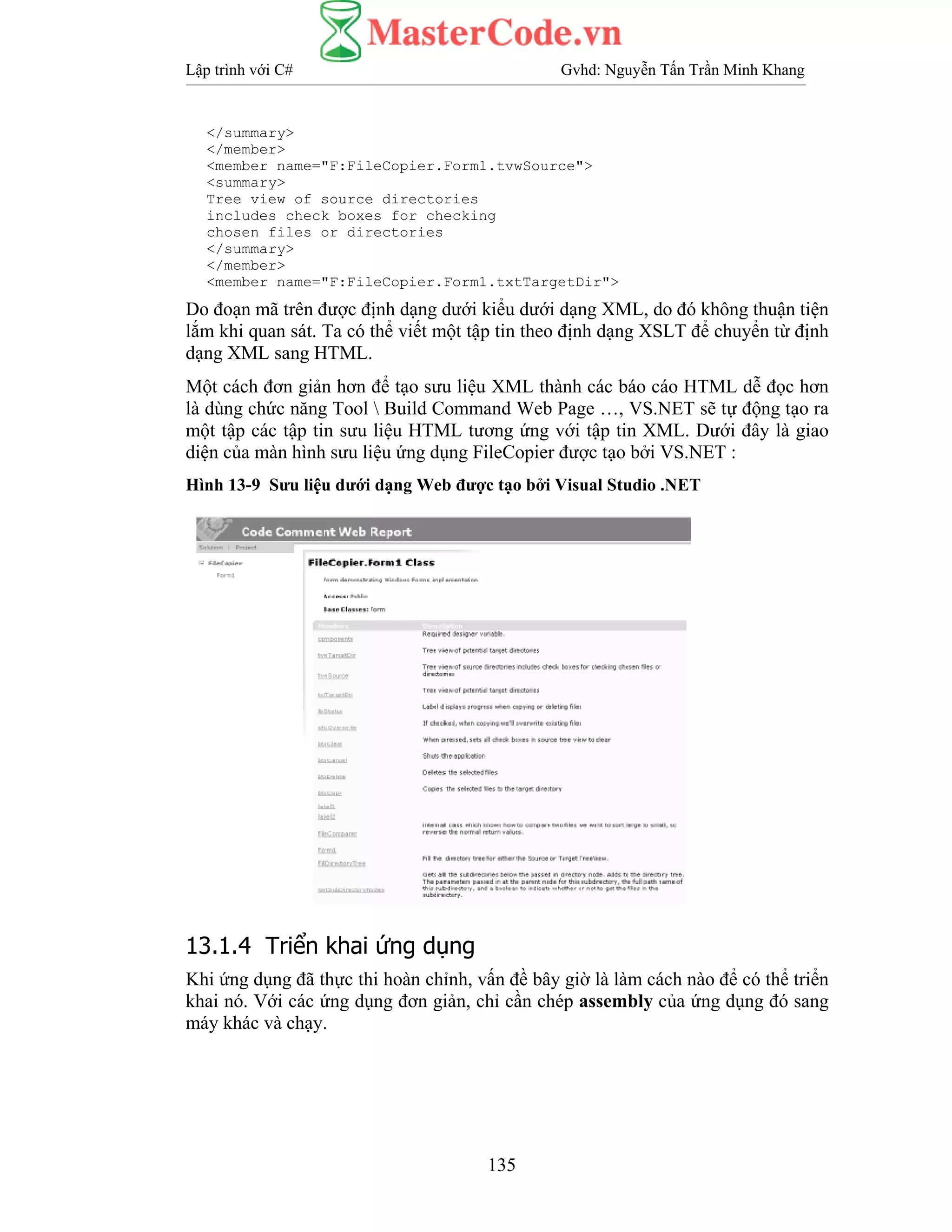 Lập trình với C# Gvhd: Nguyễn Tấn Trần Minh Khang
135
</summary>
</member>
<member name="F:FileCopier.Form1.tvwSource">
<summary>
Tree view of source directories
includes check boxes for checking
chosen files or directories
</summary>
</member>
<member name="F:FileCopier.Form1.txtTargetDir">
Do đoạn mã trên được định dạng dưới kiểu dưới dạng XML, do đó không thuận tiện
lắm khi quan sát. Ta có thể viết một tập tin theo định dạng XSLT để chuyển từ định
dạng XML sang HTML.
Một cách đơn giản hơn để tạo sưu liệu XML thành các báo cáo HTML dễ đọc hơn
là dùng chức năng Tool  Build Command Web Page …, VS.NET sẽ tự động tạo ra
một tập các tập tin sưu liệu HTML tương ứng với tập tin XML. Dưới đây là giao
diện của màn hình sưu liệu ứng dụng FileCopier được tạo bởi VS.NET :
Hình 13-9 Sưu liệu dưới dạng Web được tạo bởi Visual Studio .NET
13.1.4 Triển khai ứng dụng
Khi ứng dụng đã thực thi hoàn chỉnh, vấn đề bây giờ là làm cách nào để có thể triển
khai nó. Với các ứng dụng đơn giản, chỉ cần chép assembly của ứng dụng đó sang
máy khác và chạy.
 