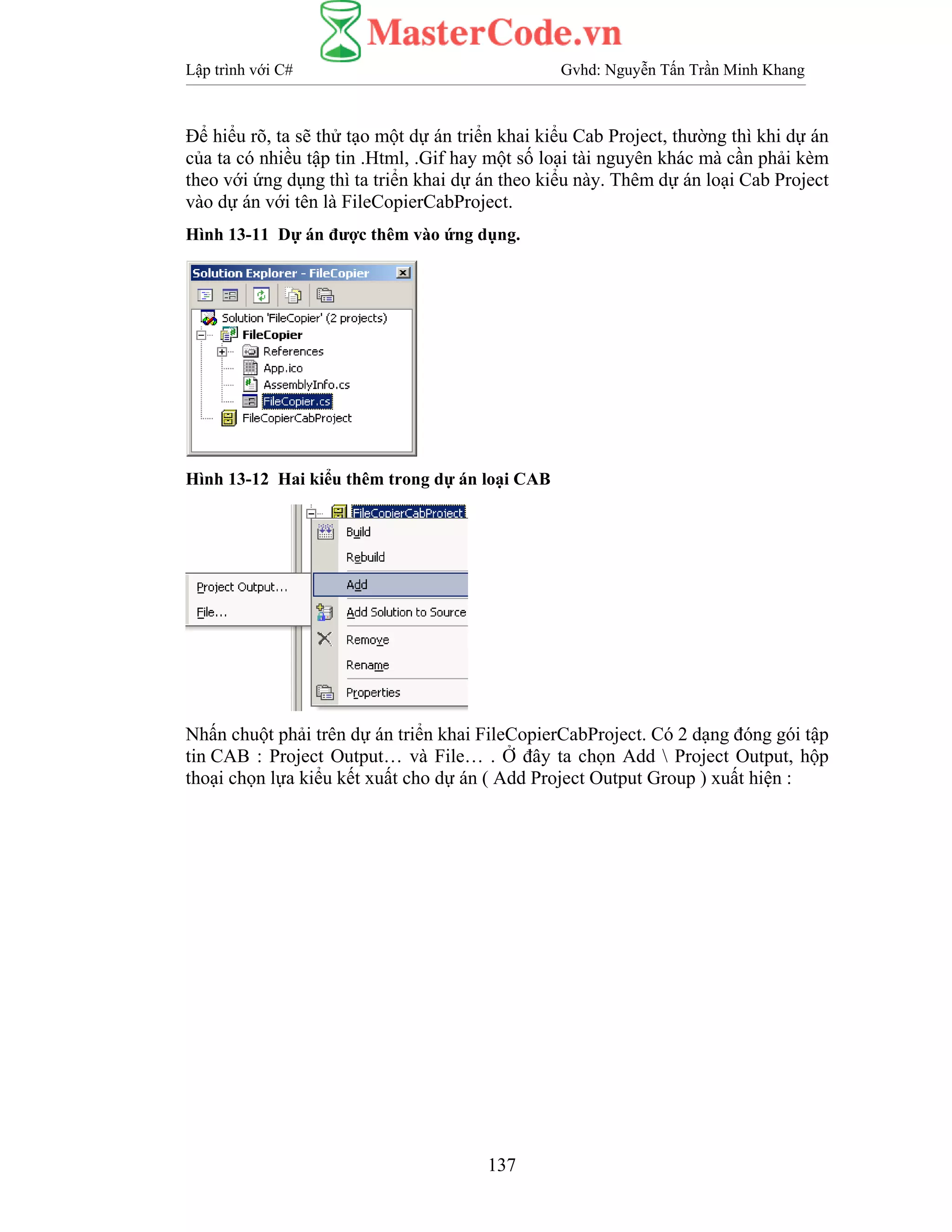 Lập trình với C# Gvhd: Nguyễn Tấn Trần Minh Khang
137
Để hiểu rõ, ta sẽ thử tạo một dự án triển khai kiểu Cab Project, thường thì khi dự án
của ta có nhiều tập tin .Html, .Gif hay một số loại tài nguyên khác mà cần phải kèm
theo với ứng dụng thì ta triển khai dự án theo kiểu này. Thêm dự án loại Cab Project
vào dự án với tên là FileCopierCabProject.
Hình 13-11 Dự án được thêm vào ứng dụng.
Hình 13-12 Hai kiểu thêm trong dự án loại CAB
Nhấn chuột phải trên dự án triển khai FileCopierCabProject. Có 2 dạng đóng gói tập
tin CAB : Project Output… và File… . Ở đây ta chọn Add  Project Output, hộp
thoại chọn lựa kiểu kết xuất cho dự án ( Add Project Output Group ) xuất hiện :
 