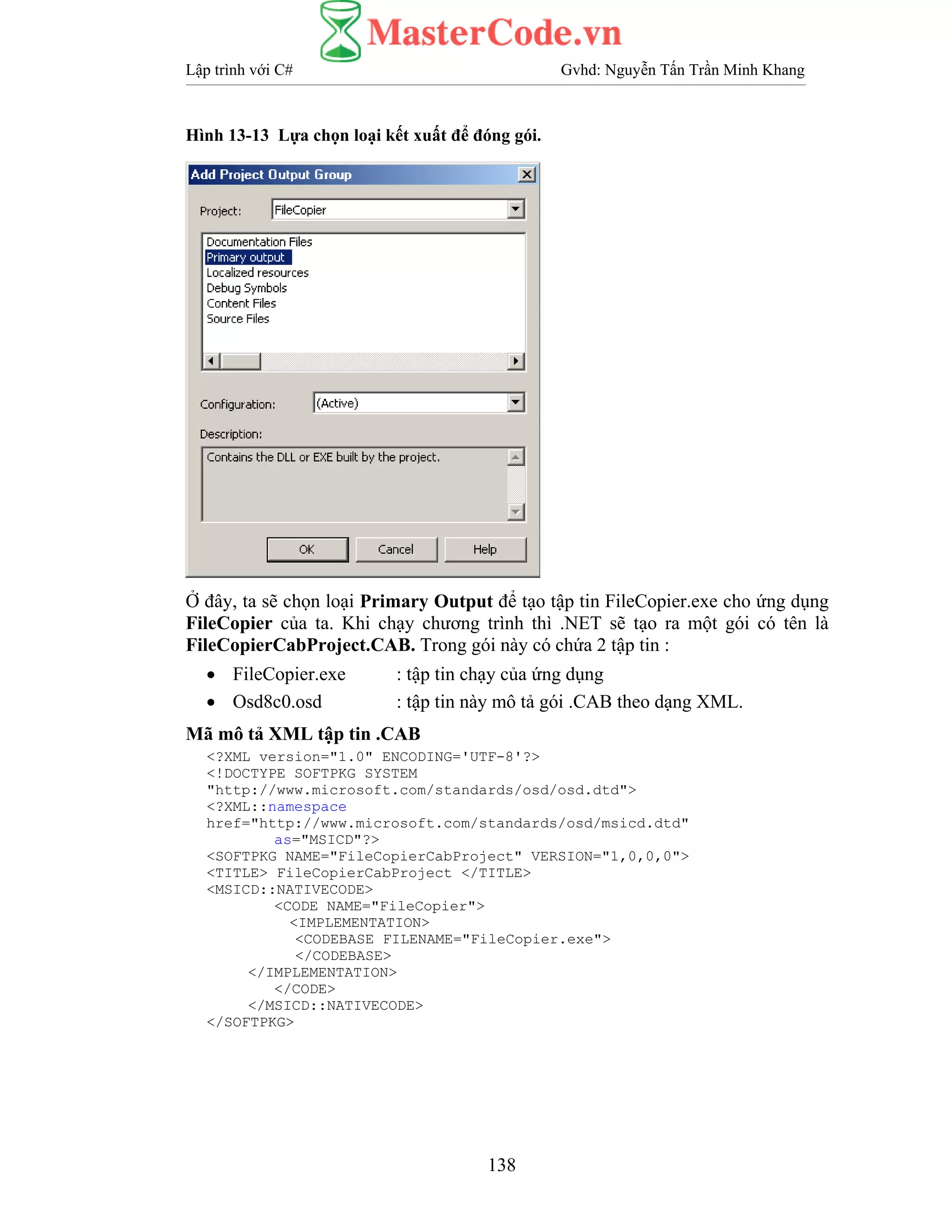 Lập trình với C# Gvhd: Nguyễn Tấn Trần Minh Khang
138
Hình 13-13 Lựa chọn loại kết xuất để đóng gói.
Ở đây, ta sẽ chọn loại Primary Output để tạo tập tin FileCopier.exe cho ứng dụng
FileCopier của ta. Khi chạy chương trình thì .NET sẽ tạo ra một gói có tên là
FileCopierCabProject.CAB. Trong gói này có chứa 2 tập tin :
• FileCopier.exe : tập tin chạy của ứng dụng
• Osd8c0.osd : tập tin này mô tả gói .CAB theo dạng XML.
Mã mô tả XML tập tin .CAB
<?XML version="1.0" ENCODING='UTF-8'?>
<!DOCTYPE SOFTPKG SYSTEM
"http://www.microsoft.com/standards/osd/osd.dtd">
<?XML::namespace
href="http://www.microsoft.com/standards/osd/msicd.dtd"
as="MSICD"?>
<SOFTPKG NAME="FileCopierCabProject" VERSION="1,0,0,0">
<TITLE> FileCopierCabProject </TITLE>
<MSICD::NATIVECODE>
<CODE NAME="FileCopier">
<IMPLEMENTATION>
<CODEBASE FILENAME="FileCopier.exe">
</CODEBASE>
</IMPLEMENTATION>
</CODE>
</MSICD::NATIVECODE>
</SOFTPKG>
 