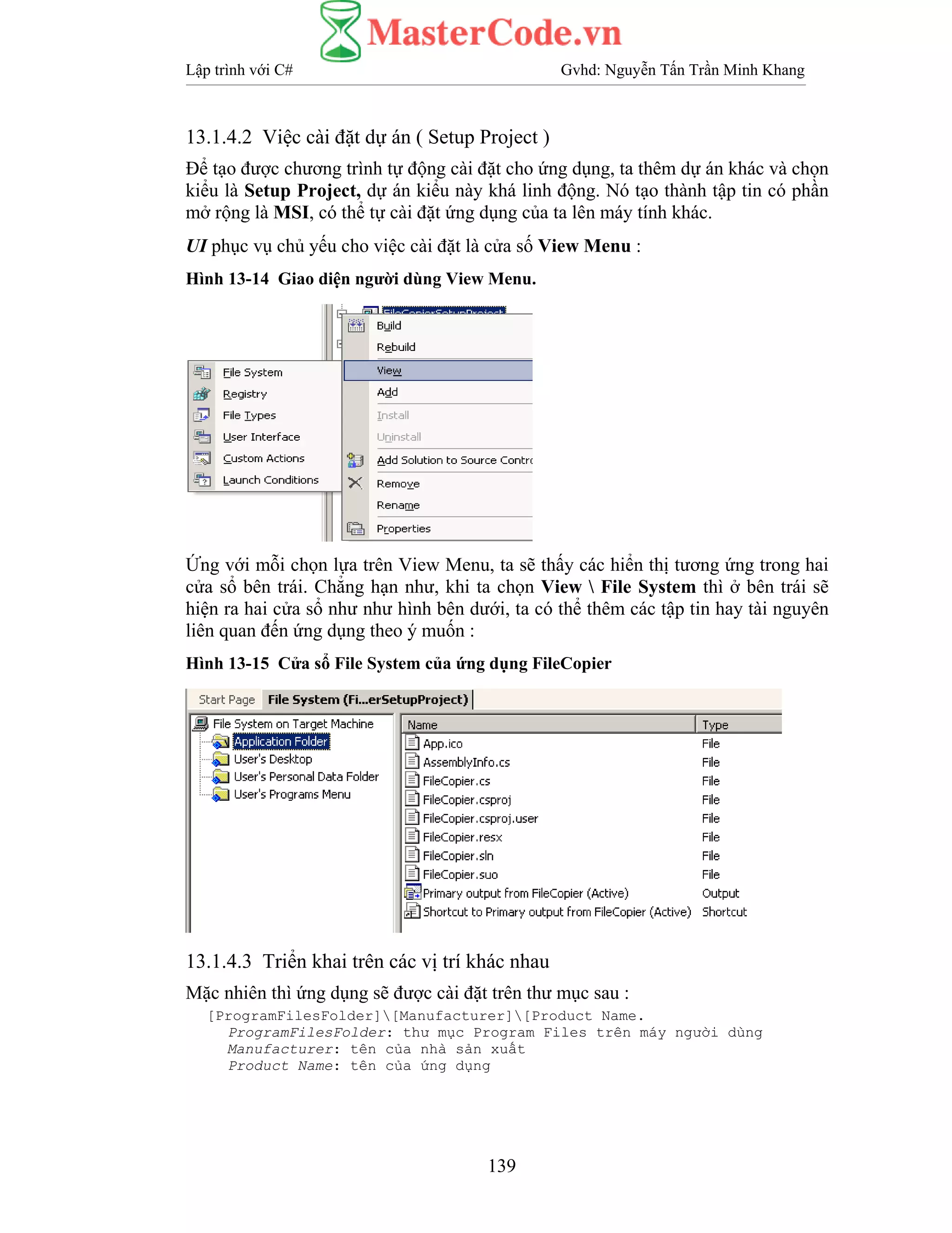 Lập trình với C# Gvhd: Nguyễn Tấn Trần Minh Khang
139
13.1.4.2 Việc cài đặt dự án ( Setup Project )
Để tạo được chương trình tự động cài đặt cho ứng dụng, ta thêm dự án khác và chọn
kiểu là Setup Project, dự án kiểu này khá linh động. Nó tạo thành tập tin có phần
mở rộng là MSI, có thể tự cài đặt ứng dụng của ta lên máy tính khác.
UI phục vụ chủ yếu cho việc cài đặt là cửa số View Menu :
Hình 13-14 Giao diện người dùng View Menu.
Ứng với mỗi chọn lựa trên View Menu, ta sẽ thấy các hiển thị tương ứng trong hai
cửa sổ bên trái. Chẳng hạn như, khi ta chọn View  File System thì ở bên trái sẽ
hiện ra hai cửa sổ như như hình bên dưới, ta có thể thêm các tập tin hay tài nguyên
liên quan đến ứng dụng theo ý muốn :
Hình 13-15 Cửa sổ File System của ứng dụng FileCopier
13.1.4.3 Triển khai trên các vị trí khác nhau
Mặc nhiên thì ứng dụng sẽ được cài đặt trên thư mục sau :
[ProgramFilesFolder][Manufacturer][Product Name.
ProgramFilesFolder: thư mục Program Files trên máy người dùng
Manufacturer: tên của nhà sản xuất
Product Name: tên của ứng dụng
 