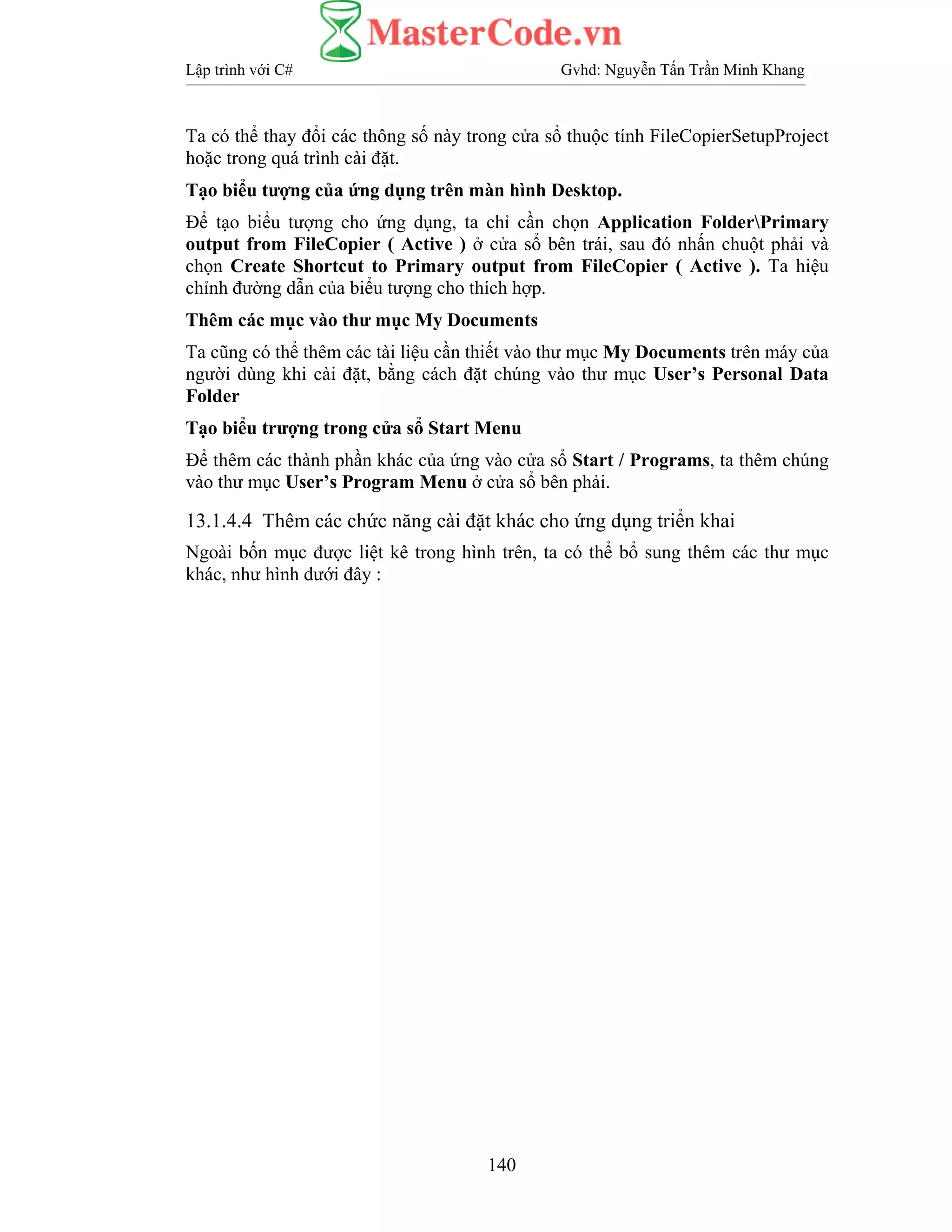 Lập trình với C# Gvhd: Nguyễn Tấn Trần Minh Khang
140
Ta có thể thay đổi các thông số này trong cửa sổ thuộc tính FileCopierSetupProject
hoặc trong quá trình cài đặt.
Tạo biểu tượng của ứng dụng trên màn hình Desktop.
Để tạo biểu tượng cho ứng dụng, ta chỉ cần chọn Application FolderPrimary
output from FileCopier ( Active ) ở cửa sổ bên trái, sau đó nhấn chuột phải và
chọn Create Shortcut to Primary output from FileCopier ( Active ). Ta hiệu
chỉnh đường dẫn của biểu tượng cho thích hợp.
Thêm các mục vào thư mục My Documents
Ta cũng có thể thêm các tài liệu cần thiết vào thư mục My Documents trên máy của
người dùng khi cài đặt, bằng cách đặt chúng vào thư mục User’s Personal Data
Folder
Tạo biểu trượng trong cửa sổ Start Menu
Để thêm các thành phần khác của ứng vào cửa sổ Start / Programs, ta thêm chúng
vào thư mục User’s Program Menu ở cửa sổ bên phải.
13.1.4.4 Thêm các chức năng cài đặt khác cho ứng dụng triển khai
Ngoài bốn mục được liệt kê trong hình trên, ta có thể bổ sung thêm các thư mục
khác, như hình dưới đây :
 