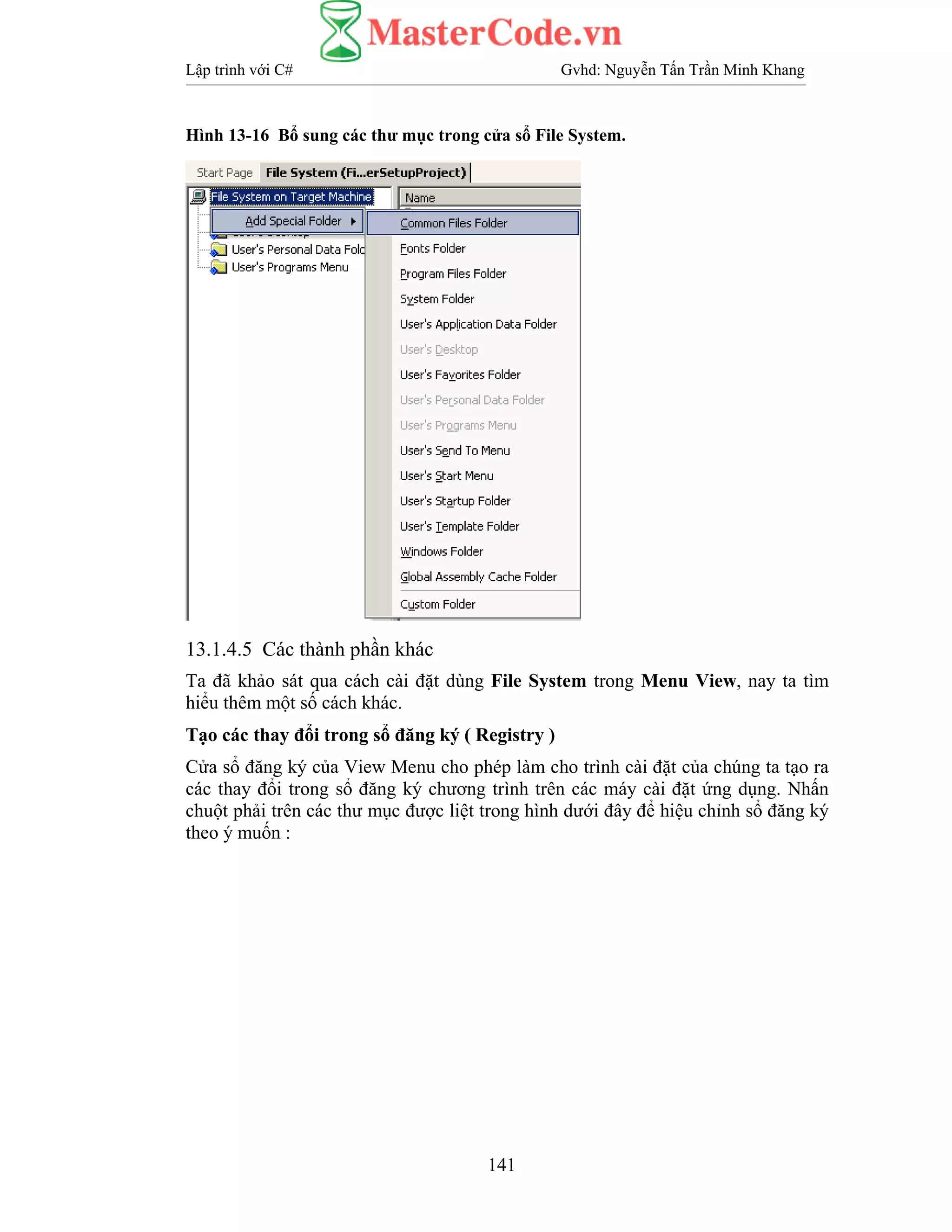 Lập trình với C# Gvhd: Nguyễn Tấn Trần Minh Khang
141
Hình 13-16 Bổ sung các thư mục trong cửa sổ File System.
13.1.4.5 Các thành phần khác
Ta đã khảo sát qua cách cài đặt dùng File System trong Menu View, nay ta tìm
hiểu thêm một số cách khác.
Tạo các thay đổi trong sổ đăng ký ( Registry )
Cửa sổ đăng ký của View Menu cho phép làm cho trình cài đặt của chúng ta tạo ra
các thay đổi trong sổ đăng ký chương trình trên các máy cài đặt ứng dụng. Nhấn
chuột phải trên các thư mục được liệt trong hình dưới đây để hiệu chỉnh sổ đăng ký
theo ý muốn :
 