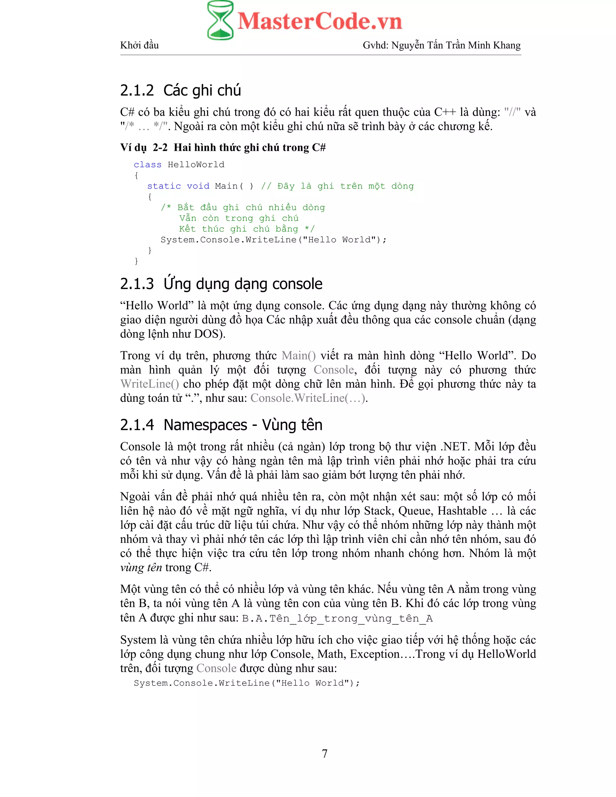 Khởi đầu Gvhd: Nguyễn Tấn Trần Minh Khang
7
2.1.2 Các ghi chú
C# có ba kiểu ghi chú trong đó có hai kiểu rất quen thuộc của C++ là dùng: "//" và
"/* … */". Ngoài ra còn một kiểu ghi chú nữa sẽ trình bày ở các chương kế.
Ví dụ 2-2 Hai hình thức ghi chú trong C#
class HelloWorld
{
static void Main( ) // Đây là ghi trên một dòng
{
/* Bắt đầu ghi chú nhiều dòng
Vẫn còn trong ghi chú
Kết thúc ghi chú bằng */
System.Console.WriteLine("Hello World");
}
}
2.1.3 Ứng dụng dạng console
“Hello World” là một ứng dụng console. Các ứng dụng dạng này thường không có
giao diện người dùng đồ họa Các nhập xuất đều thông qua các console chuẩn (dạng
dòng lệnh như DOS).
Trong ví dụ trên, phương thức Main() viết ra màn hình dòng “Hello World”. Do
màn hình quản lý một đối tượng Console, đối tượng này có phương thức
WriteLine() cho phép đặt một dòng chữ lên màn hình. Để gọi phương thức này ta
dùng toán tử “.”, như sau: Console.WriteLine(…).
2.1.4 Namespaces - Vùng tên
Console là một trong rất nhiều (cả ngàn) lớp trong bộ thư viện .NET. Mỗi lớp đều
có tên và như vậy có hàng ngàn tên mà lập trình viên phải nhớ hoặc phải tra cứu
mỗi khi sử dụng. Vấn đề là phải làm sao giảm bớt lượng tên phải nhớ.
Ngoài vấn đề phải nhớ quá nhiều tên ra, còn một nhận xét sau: một số lớp có mối
liên hệ nào đó về mặt ngữ nghĩa, ví dụ như lớp Stack, Queue, Hashtable … là các
lớp cài đặt cấu trúc dữ liệu túi chứa. Như vậy có thể nhóm những lớp này thành một
nhóm và thay vì phải nhớ tên các lớp thì lập trình viên chỉ cần nhớ tên nhóm, sau đó
có thể thực hiện việc tra cứu tên lớp trong nhóm nhanh chóng hơn. Nhóm là một
vùng tên trong C#.
Một vùng tên có thể có nhiều lớp và vùng tên khác. Nếu vùng tên A nằm trong vùng
tên B, ta nói vùng tên A là vùng tên con của vùng tên B. Khi đó các lớp trong vùng
tên A được ghi như sau: B.A.Tên_lớp_trong_vùng_tên_A
System là vùng tên chứa nhiều lớp hữu ích cho việc giao tiếp với hệ thống hoặc các
lớp công dụng chung như lớp Console, Math, Exception….Trong ví dụ HelloWorld
trên, đối tượng Console được dùng như sau:
System.Console.WriteLine("Hello World");
 