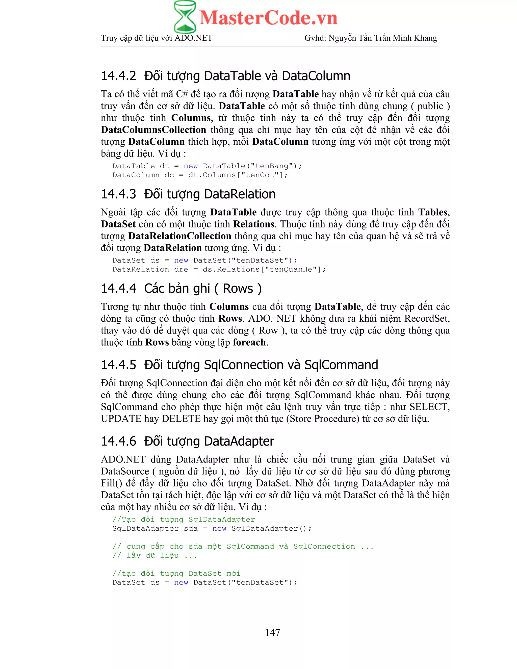 Truy cập dữ liệu với ADO.NET Gvhd: Nguyễn Tấn Trần Minh Khang
147
14.4.2 Đối tượng DataTable và DataColumn
Ta có thể viết mã C# để tạo ra đối tượng DataTable hay nhận về từ kết quả của câu
truy vấn đến cơ sở dữ liệu. DataTable có một số thuộc tính dùng chung ( public )
như thuộc tính Columns, từ thuộc tính này ta có thể truy cập đến đối tượng
DataColumnsCollection thông qua chỉ mục hay tên của cột để nhận về các đối
tượng DataColumn thích hợp, mỗi DataColumn tương ứng với một cột trong một
bảng dữ liệu. Ví dụ :
DataTable dt = new DataTable("tenBang");
DataColumn dc = dt.Columns["tenCot"];
14.4.3 Đối tượng DataRelation
Ngoài tập các đối tượng DataTable được truy cập thông qua thuộc tính Tables,
DataSet còn có một thuộc tính Relations. Thuộc tính này dùng để truy cập đến đối
tượng DataRelationCollection thông qua chỉ mục hay tên của quan hệ và sẽ trả về
đối tượng DataRelation tương ứng. Ví dụ :
DataSet ds = new DataSet("tenDataSet");
DataRelation dre = ds.Relations["tenQuanHe"];
14.4.4 Các bản ghi ( Rows )
Tương tự như thuộc tính Columns của đối tượng DataTable, để truy cập đến các
dòng ta cũng có thuộc tính Rows. ADO. NET không đưa ra khái niệm RecordSet,
thay vào đó để duyệt qua các dòng ( Row ), ta có thể truy cập các dòng thông qua
thuộc tính Rows bằng vòng lặp foreach.
14.4.5 Đối tượng SqlConnection và SqlCommand
Đối tượng SqlConnection đại diện cho một kết nối đến cơ sở dữ liệu, đối tượng này
có thể được dùng chung cho các đối tượng SqlCommand khác nhau. Đối tượng
SqlCommand cho phép thực hiện một câu lệnh truy vấn trực tiếp : như SELECT,
UPDATE hay DELETE hay gọi một thủ tục (Store Procedure) từ cơ sở dữ liệu.
14.4.6 Đối tượng DataAdapter
ADO.NET dùng DataAdapter như là chiếc cầu nối trung gian giữa DataSet và
DataSource ( nguồn dữ liệu ), nó lấy dữ liệu từ cơ sở dữ liệu sau đó dùng phương
Fill() để đẩy dữ liệu cho đối tượng DataSet. Nhờ đối tượng DataAdapter này mà
DataSet tồn tại tách biệt, độc lập với cơ sở dữ liệu và một DataSet có thể là thể hiện
của một hay nhiều cơ sở dữ liệu. Ví dụ :
//Tạo đối tượng SqlDataAdapter
SqlDataAdapter sda = new SqlDataAdapter();
// cung cấp cho sda một SqlCommand và SqlConnection ...
// lấy dữ liệu ...
//tạo đối tượng DataSet mới
DataSet ds = new DataSet("tenDataSet");
 