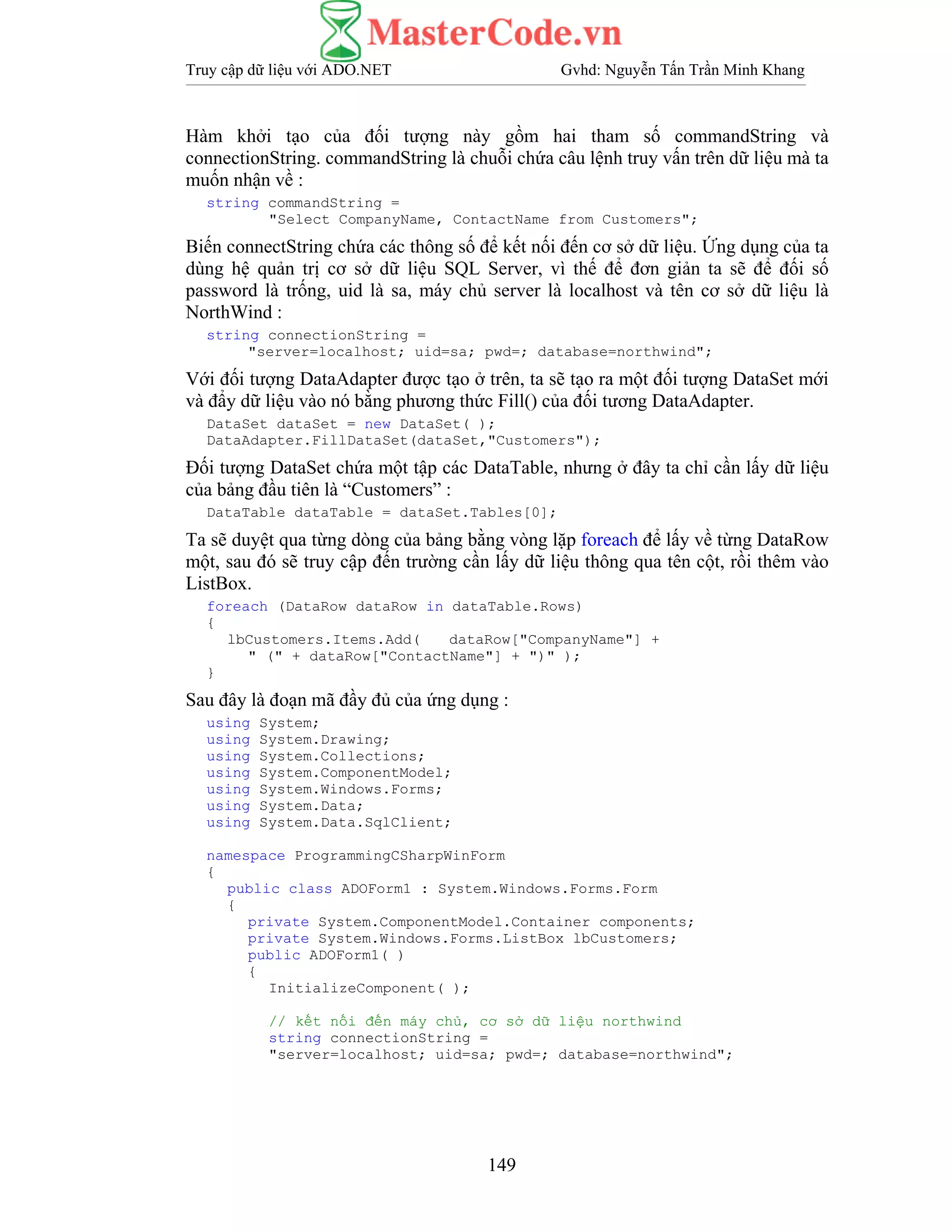 Truy cập dữ liệu với ADO.NET Gvhd: Nguyễn Tấn Trần Minh Khang
149
Hàm khởi tạo của đối tượng này gồm hai tham số commandString và
connectionString. commandString là chuỗi chứa câu lệnh truy vấn trên dữ liệu mà ta
muốn nhận về :
string commandString =
"Select CompanyName, ContactName from Customers";
Biến connectString chứa các thông số để kết nối đến cơ sở dữ liệu. Ứng dụng của ta
dùng hệ quản trị cơ sở dữ liệu SQL Server, vì thế để đơn giản ta sẽ để đối số
password là trống, uid là sa, máy chủ server là localhost và tên cơ sở dữ liệu là
NorthWind :
string connectionString =
"server=localhost; uid=sa; pwd=; database=northwind";
Với đối tượng DataAdapter được tạo ở trên, ta sẽ tạo ra một đối tượng DataSet mới
và đẩy dữ liệu vào nó bằng phương thức Fill() của đối tương DataAdapter.
DataSet dataSet = new DataSet( );
DataAdapter.FillDataSet(dataSet,"Customers");
Đối tượng DataSet chứa một tập các DataTable, nhưng ở đây ta chỉ cần lấy dữ liệu
của bảng đầu tiên là “Customers” :
DataTable dataTable = dataSet.Tables[0];
Ta sẽ duyệt qua từng dòng của bảng bằng vòng lặp foreach để lấy về từng DataRow
một, sau đó sẽ truy cập đến trường cần lấy dữ liệu thông qua tên cột, rồi thêm vào
ListBox.
foreach (DataRow dataRow in dataTable.Rows)
{
lbCustomers.Items.Add( dataRow["CompanyName"] +
" (" + dataRow["ContactName"] + ")" );
}
Sau đây là đoạn mã đầy đủ của ứng dụng :
using System;
using System.Drawing;
using System.Collections;
using System.ComponentModel;
using System.Windows.Forms;
using System.Data;
using System.Data.SqlClient;
namespace ProgrammingCSharpWinForm
{
public class ADOForm1 : System.Windows.Forms.Form
{
private System.ComponentModel.Container components;
private System.Windows.Forms.ListBox lbCustomers;
public ADOForm1( )
{
InitializeComponent( );
// kết nối đến máy chủ, cơ sở dữ liệu northwind
string connectionString =
"server=localhost; uid=sa; pwd=; database=northwind";
 