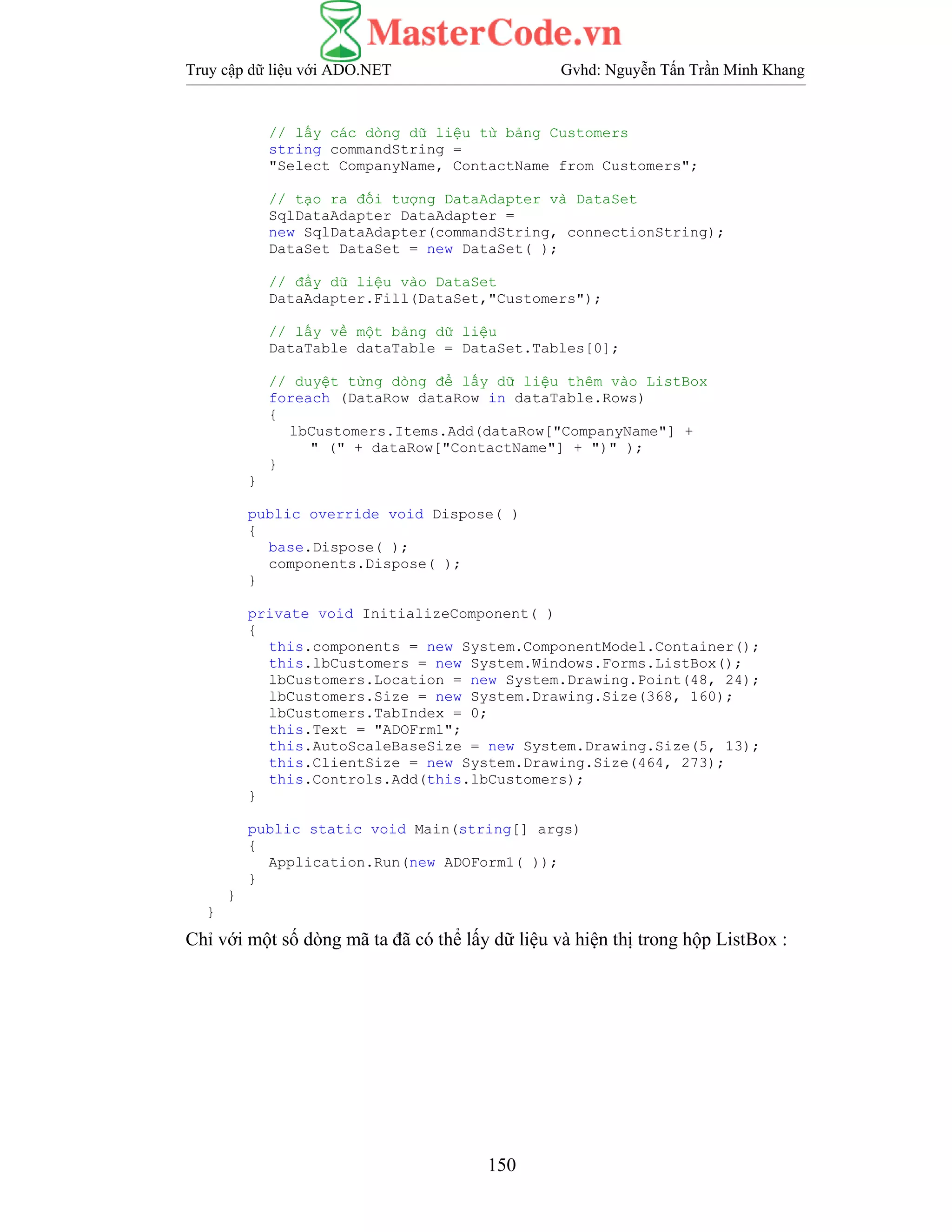 Truy cập dữ liệu với ADO.NET Gvhd: Nguyễn Tấn Trần Minh Khang
150
// lấy các dòng dữ liệu từ bảng Customers
string commandString =
"Select CompanyName, ContactName from Customers";
// tạo ra đối tượng DataAdapter và DataSet
SqlDataAdapter DataAdapter =
new SqlDataAdapter(commandString, connectionString);
DataSet DataSet = new DataSet( );
// đẩy dữ liệu vào DataSet
DataAdapter.Fill(DataSet,"Customers");
// lấy về một bảng dữ liệu
DataTable dataTable = DataSet.Tables[0];
// duyệt từng dòng để lấy dữ liệu thêm vào ListBox
foreach (DataRow dataRow in dataTable.Rows)
{
lbCustomers.Items.Add(dataRow["CompanyName"] +
" (" + dataRow["ContactName"] + ")" );
}
}
public override void Dispose( )
{
base.Dispose( );
components.Dispose( );
}
private void InitializeComponent( )
{
this.components = new System.ComponentModel.Container();
this.lbCustomers = new System.Windows.Forms.ListBox();
lbCustomers.Location = new System.Drawing.Point(48, 24);
lbCustomers.Size = new System.Drawing.Size(368, 160);
lbCustomers.TabIndex = 0;
this.Text = "ADOFrm1";
this.AutoScaleBaseSize = new System.Drawing.Size(5, 13);
this.ClientSize = new System.Drawing.Size(464, 273);
this.Controls.Add(this.lbCustomers);
}
public static void Main(string[] args)
{
Application.Run(new ADOForm1( ));
}
}
}
Chỉ với một số dòng mã ta đã có thể lấy dữ liệu và hiện thị trong hộp ListBox :
 