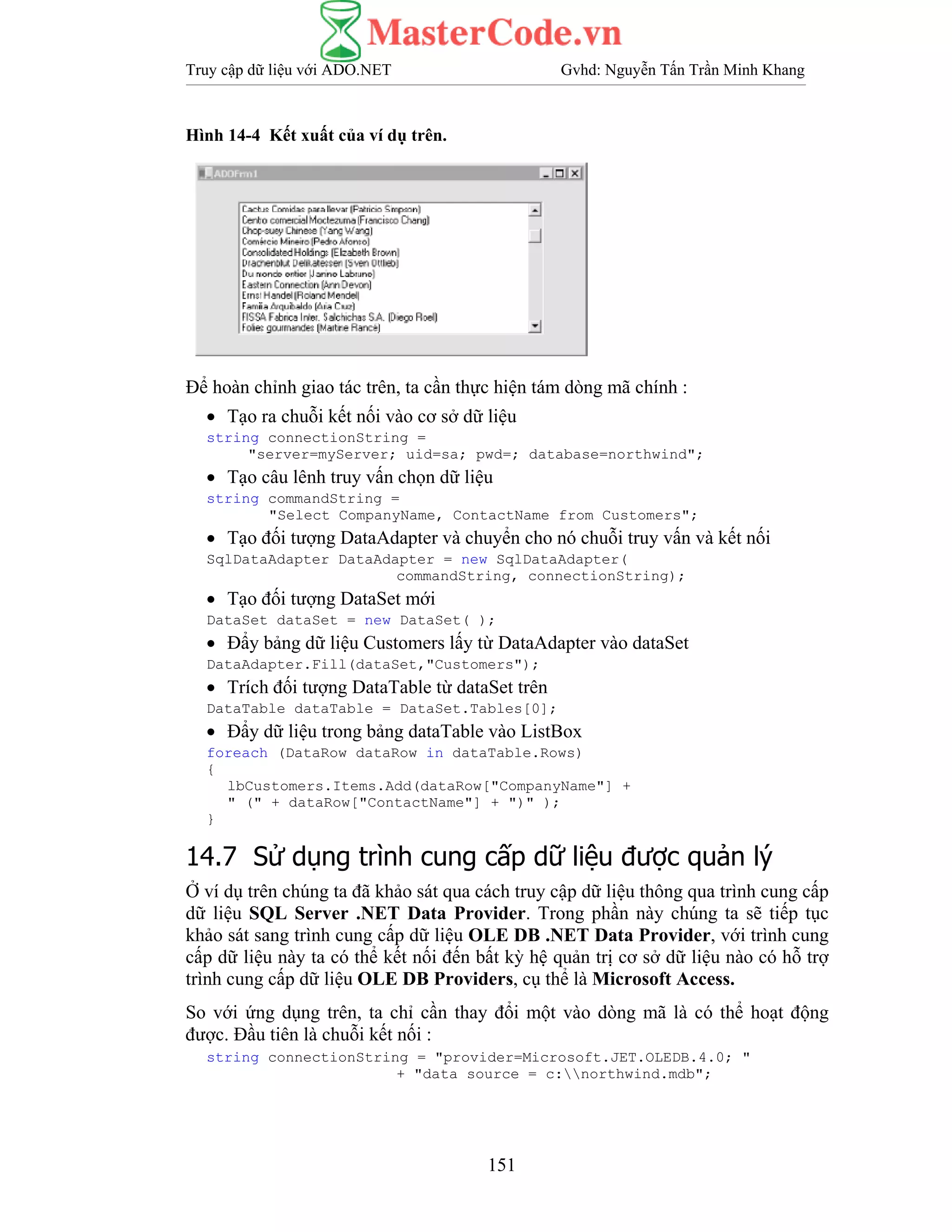 Truy cập dữ liệu với ADO.NET Gvhd: Nguyễn Tấn Trần Minh Khang
151
Hình 14-4 Kết xuất của ví dụ trên.
Để hoàn chỉnh giao tác trên, ta cần thực hiện tám dòng mã chính :
• Tạo ra chuỗi kết nối vào cơ sở dữ liệu
string connectionString =
"server=myServer; uid=sa; pwd=; database=northwind";
• Tạo câu lênh truy vấn chọn dữ liệu
string commandString =
"Select CompanyName, ContactName from Customers";
• Tạo đối tượng DataAdapter và chuyển cho nó chuỗi truy vấn và kết nối
SqlDataAdapter DataAdapter = new SqlDataAdapter(
commandString, connectionString);
• Tạo đối tượng DataSet mới
DataSet dataSet = new DataSet( );
• Đẩy bảng dữ liệu Customers lấy từ DataAdapter vào dataSet
DataAdapter.Fill(dataSet,"Customers");
• Trích đối tượng DataTable từ dataSet trên
DataTable dataTable = DataSet.Tables[0];
• Đẩy dữ liệu trong bảng dataTable vào ListBox
foreach (DataRow dataRow in dataTable.Rows)
{
lbCustomers.Items.Add(dataRow["CompanyName"] +
" (" + dataRow["ContactName"] + ")" );
}
14.7 Sử dụng trình cung cấp dữ liệu được quản lý
Ở ví dụ trên chúng ta đã khảo sát qua cách truy cập dữ liệu thông qua trình cung cấp
dữ liệu SQL Server .NET Data Provider. Trong phần này chúng ta sẽ tiếp tục
khảo sát sang trình cung cấp dữ liệu OLE DB .NET Data Provider, với trình cung
cấp dữ liệu này ta có thể kết nối đến bất kỳ hệ quản trị cơ sở dữ liệu nào có hỗ trợ
trình cung cấp dữ liệu OLE DB Providers, cụ thể là Microsoft Access.
So với ứng dụng trên, ta chỉ cần thay đổi một vào dòng mã là có thể hoạt động
được. Đầu tiên là chuỗi kết nối :
string connectionString = "provider=Microsoft.JET.OLEDB.4.0; "
+ "data source = c:northwind.mdb";
 