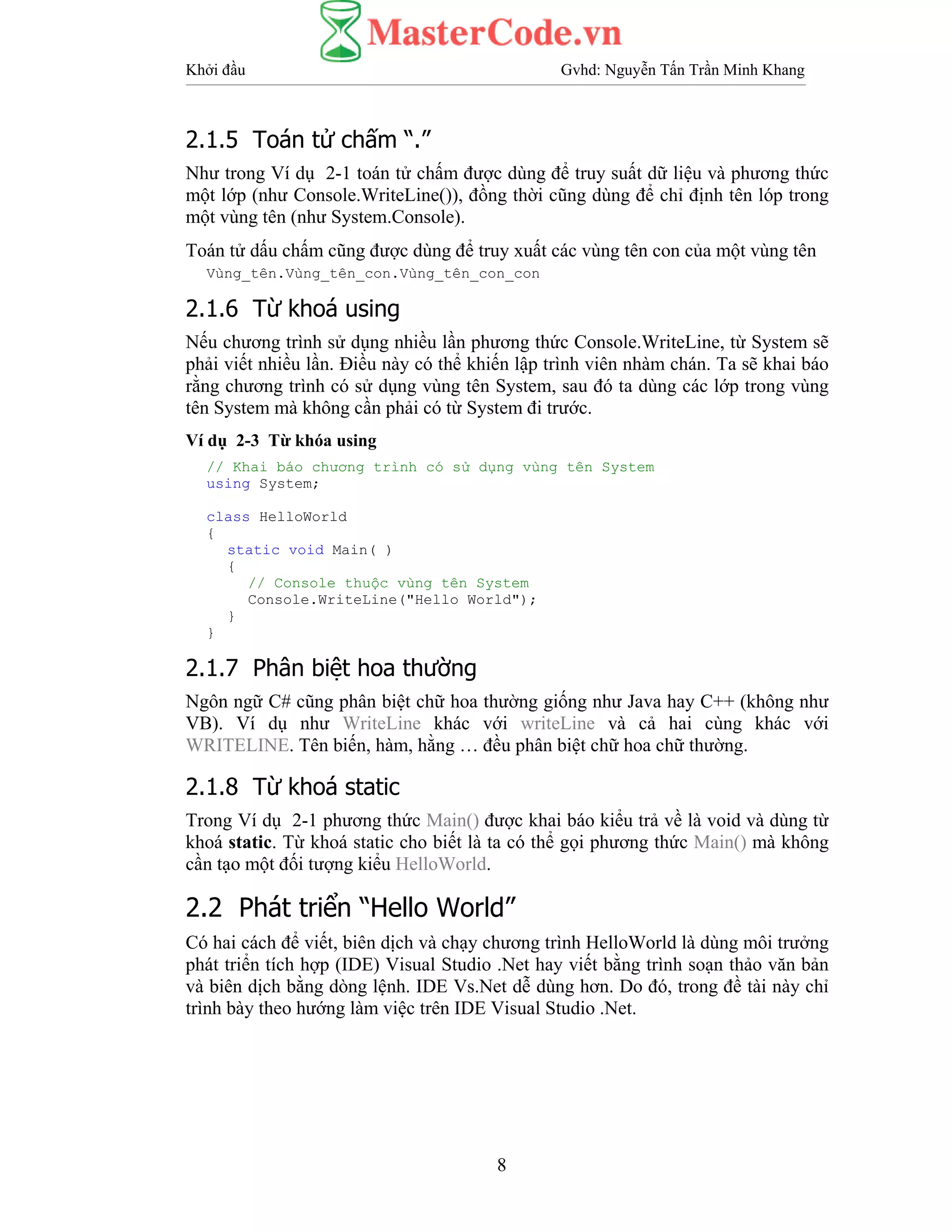 Khởi đầu Gvhd: Nguyễn Tấn Trần Minh Khang
8
2.1.5 Toán tử chấm “.”
Như trong Ví dụ 2-1 toán tử chấm được dùng để truy suất dữ liệu và phương thức
một lớp (như Console.WriteLine()), đồng thời cũng dùng để chỉ định tên lóp trong
một vùng tên (như System.Console).
Toán tử dấu chấm cũng được dùng để truy xuất các vùng tên con của một vùng tên
Vùng_tên.Vùng_tên_con.Vùng_tên_con_con
2.1.6 Từ khoá using
Nếu chương trình sử dụng nhiều lần phương thức Console.WriteLine, từ System sẽ
phải viết nhiều lần. Điều này có thể khiến lập trình viên nhàm chán. Ta sẽ khai báo
rằng chương trình có sử dụng vùng tên System, sau đó ta dùng các lớp trong vùng
tên System mà không cần phải có từ System đi trước.
Ví dụ 2-3 Từ khóa using
// Khai báo chương trình có sử dụng vùng tên System
using System;
class HelloWorld
{
static void Main( )
{
// Console thuộc vùng tên System
Console.WriteLine("Hello World");
}
}
2.1.7 Phân biệt hoa thường
Ngôn ngữ C# cũng phân biệt chữ hoa thường giống như Java hay C++ (không như
VB). Ví dụ như WriteLine khác với writeLine và cả hai cùng khác với
WRITELINE. Tên biến, hàm, hằng … đều phân biệt chữ hoa chữ thường.
2.1.8 Từ khoá static
Trong Ví dụ 2-1 phương thức Main() được khai báo kiểu trả về là void và dùng từ
khoá static. Từ khoá static cho biết là ta có thể gọi phương thức Main() mà không
cần tạo một đối tượng kiểu HelloWorld.
2.2 Phát triển “Hello World”
Có hai cách để viết, biên dịch và chạy chương trình HelloWorld là dùng môi trưởng
phát triển tích hợp (IDE) Visual Studio .Net hay viết bằng trình soạn thảo văn bản
và biên dịch bằng dòng lệnh. IDE Vs.Net dễ dùng hơn. Do đó, trong đề tài này chỉ
trình bày theo hướng làm việc trên IDE Visual Studio .Net.
 