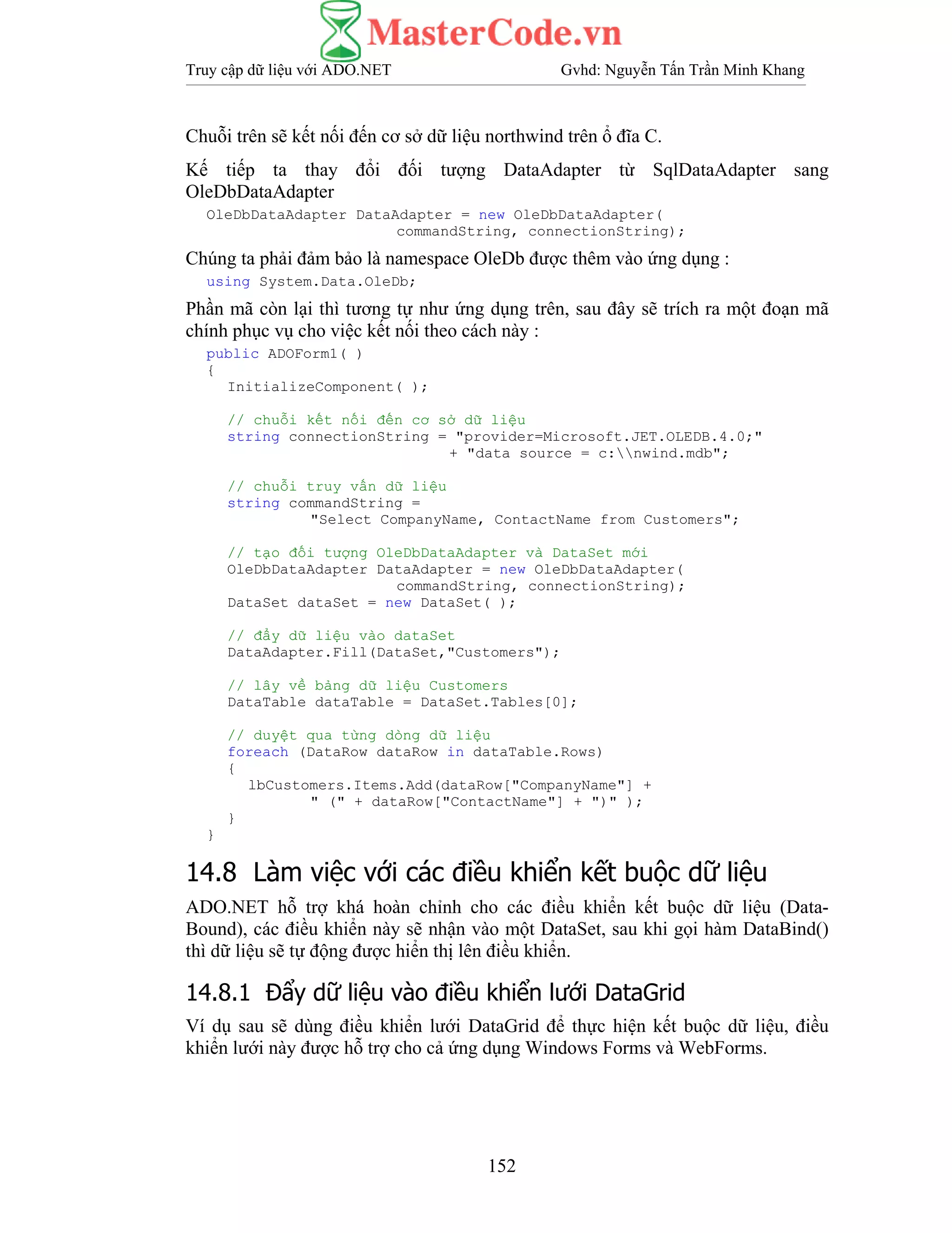 Truy cập dữ liệu với ADO.NET Gvhd: Nguyễn Tấn Trần Minh Khang
152
Chuỗi trên sẽ kết nối đến cơ sở dữ liệu northwind trên ổ đĩa C.
Kế tiếp ta thay đổi đối tượng DataAdapter từ SqlDataAdapter sang
OleDbDataAdapter
OleDbDataAdapter DataAdapter = new OleDbDataAdapter(
commandString, connectionString);
Chúng ta phải đảm bảo là namespace OleDb được thêm vào ứng dụng :
using System.Data.OleDb;
Phần mã còn lại thì tương tự như ứng dụng trên, sau đây sẽ trích ra một đoạn mã
chính phục vụ cho việc kết nối theo cách này :
public ADOForm1( )
{
InitializeComponent( );
// chuỗi kết nối đến cơ sở dữ liệu
string connectionString = "provider=Microsoft.JET.OLEDB.4.0;"
+ "data source = c:nwind.mdb";
// chuỗi truy vấn dữ liệu
string commandString =
"Select CompanyName, ContactName from Customers";
// tạo đối tượng OleDbDataAdapter và DataSet mới
OleDbDataAdapter DataAdapter = new OleDbDataAdapter(
commandString, connectionString);
DataSet dataSet = new DataSet( );
// đẩy dữ liệu vào dataSet
DataAdapter.Fill(DataSet,"Customers");
// lây về bảng dữ liệu Customers
DataTable dataTable = DataSet.Tables[0];
// duyệt qua từng dòng dữ liệu
foreach (DataRow dataRow in dataTable.Rows)
{
lbCustomers.Items.Add(dataRow["CompanyName"] +
" (" + dataRow["ContactName"] + ")" );
}
}
14.8 Làm việc với các điều khiển kết buộc dữ liệu
ADO.NET hỗ trợ khá hoàn chỉnh cho các điều khiển kết buộc dữ liệu (Data-
Bound), các điều khiển này sẽ nhận vào một DataSet, sau khi gọi hàm DataBind()
thì dữ liệu sẽ tự động được hiển thị lên điều khiển.
14.8.1 Đẩy dữ liệu vào điều khiển lưới DataGrid
Ví dụ sau sẽ dùng điều khiển lưới DataGrid để thực hiện kết buộc dữ liệu, điều
khiển lưới này được hỗ trợ cho cả ứng dụng Windows Forms và WebForms.
 