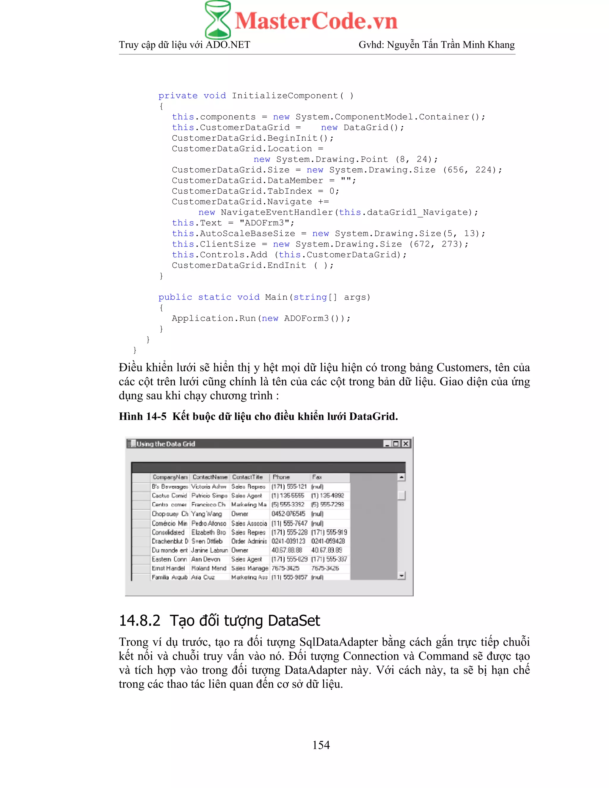 Truy cập dữ liệu với ADO.NET Gvhd: Nguyễn Tấn Trần Minh Khang
154
private void InitializeComponent( )
{
this.components = new System.ComponentModel.Container();
this.CustomerDataGrid = new DataGrid();
CustomerDataGrid.BeginInit();
CustomerDataGrid.Location =
new System.Drawing.Point (8, 24);
CustomerDataGrid.Size = new System.Drawing.Size (656, 224);
CustomerDataGrid.DataMember = "";
CustomerDataGrid.TabIndex = 0;
CustomerDataGrid.Navigate +=
new NavigateEventHandler(this.dataGrid1_Navigate);
this.Text = "ADOFrm3";
this.AutoScaleBaseSize = new System.Drawing.Size(5, 13);
this.ClientSize = new System.Drawing.Size (672, 273);
this.Controls.Add (this.CustomerDataGrid);
CustomerDataGrid.EndInit ( );
}
public static void Main(string[] args)
{
Application.Run(new ADOForm3());
}
}
}
Điều khiển lưới sẽ hiển thị y hệt mọi dữ liệu hiện có trong bảng Customers, tên của
các cột trên lưới cũng chính là tên của các cột trong bản dữ liệu. Giao diện của ứng
dụng sau khi chạy chương trình :
Hình 14-5 Kết buộc dữ liệu cho điều khiển lưới DataGrid.
14.8.2 Tạo đối tượng DataSet
Trong ví dụ trước, tạo ra đối tượng SqlDataAdapter bằng cách gắn trực tiếp chuỗi
kết nối và chuỗi truy vấn vào nó. Đối tượng Connection và Command sẽ được tạo
và tích hợp vào trong đối tượng DataAdapter này. Với cách này, ta sẽ bị hạn chế
trong các thao tác liên quan đến cơ sở dữ liệu.
 