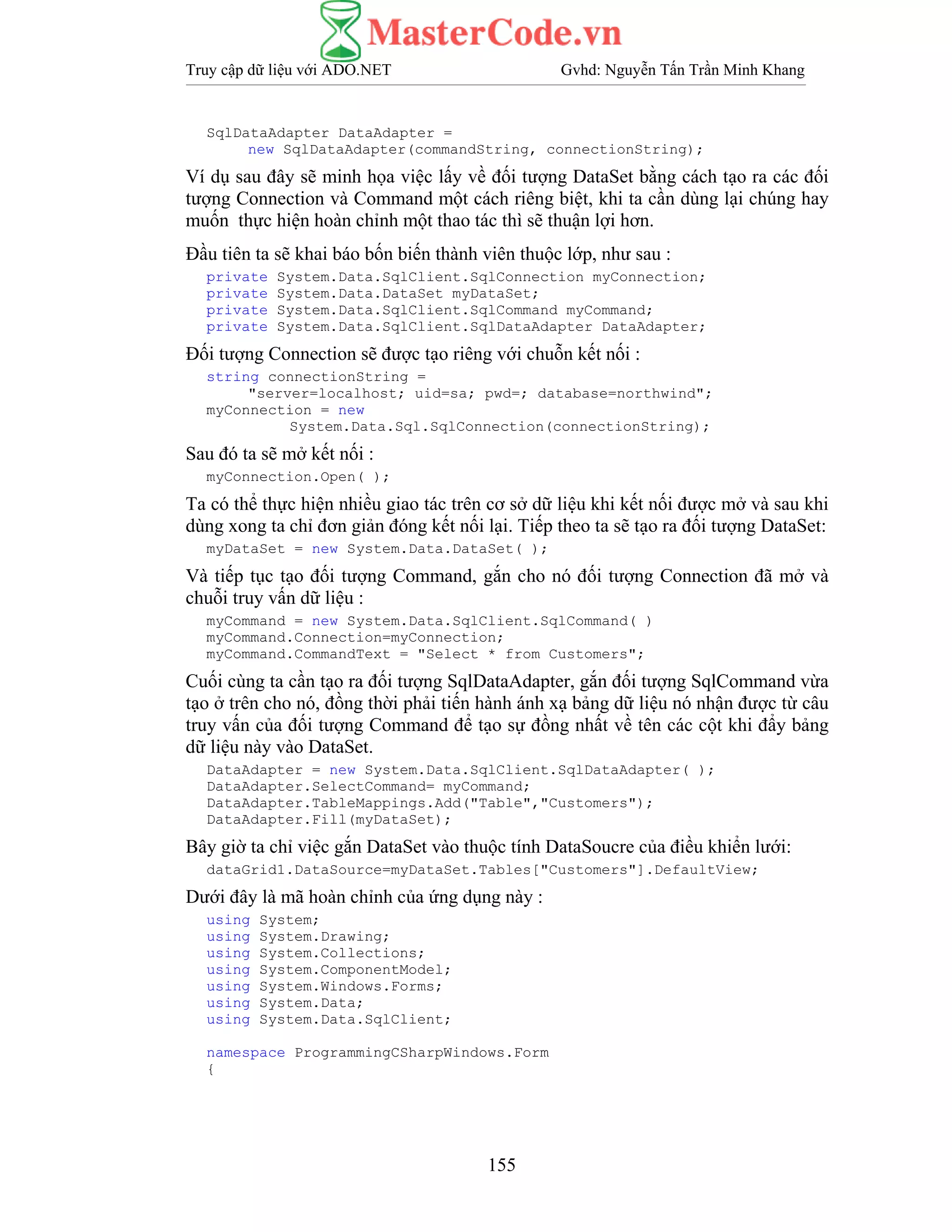 Truy cập dữ liệu với ADO.NET Gvhd: Nguyễn Tấn Trần Minh Khang
155
SqlDataAdapter DataAdapter =
new SqlDataAdapter(commandString, connectionString);
Ví dụ sau đây sẽ minh họa việc lấy về đối tượng DataSet bằng cách tạo ra các đối
tượng Connection và Command một cách riêng biệt, khi ta cần dùng lại chúng hay
muốn thực hiện hoàn chỉnh một thao tác thì sẽ thuận lợi hơn.
Đầu tiên ta sẽ khai báo bốn biến thành viên thuộc lớp, như sau :
private System.Data.SqlClient.SqlConnection myConnection;
private System.Data.DataSet myDataSet;
private System.Data.SqlClient.SqlCommand myCommand;
private System.Data.SqlClient.SqlDataAdapter DataAdapter;
Đối tượng Connection sẽ được tạo riêng với chuỗn kết nối :
string connectionString =
"server=localhost; uid=sa; pwd=; database=northwind";
myConnection = new
System.Data.Sql.SqlConnection(connectionString);
Sau đó ta sẽ mở kết nối :
myConnection.Open( );
Ta có thể thực hiện nhiều giao tác trên cơ sở dữ liệu khi kết nối được mở và sau khi
dùng xong ta chỉ đơn giản đóng kết nối lại. Tiếp theo ta sẽ tạo ra đối tượng DataSet:
myDataSet = new System.Data.DataSet( );
Và tiếp tục tạo đối tượng Command, gắn cho nó đối tượng Connection đã mở và
chuỗi truy vấn dữ liệu :
myCommand = new System.Data.SqlClient.SqlCommand( )
myCommand.Connection=myConnection;
myCommand.CommandText = "Select * from Customers";
Cuối cùng ta cần tạo ra đối tượng SqlDataAdapter, gắn đối tượng SqlCommand vừa
tạo ở trên cho nó, đồng thời phải tiến hành ánh xạ bảng dữ liệu nó nhận được từ câu
truy vấn của đối tượng Command để tạo sự đồng nhất về tên các cột khi đẩy bảng
dữ liệu này vào DataSet.
DataAdapter = new System.Data.SqlClient.SqlDataAdapter( );
DataAdapter.SelectCommand= myCommand;
DataAdapter.TableMappings.Add("Table","Customers");
DataAdapter.Fill(myDataSet);
Bây giờ ta chỉ việc gắn DataSet vào thuộc tính DataSoucre của điều khiển lưới:
dataGrid1.DataSource=myDataSet.Tables["Customers"].DefaultView;
Dưới đây là mã hoàn chỉnh của ứng dụng này :
using System;
using System.Drawing;
using System.Collections;
using System.ComponentModel;
using System.Windows.Forms;
using System.Data;
using System.Data.SqlClient;
namespace ProgrammingCSharpWindows.Form
{
 