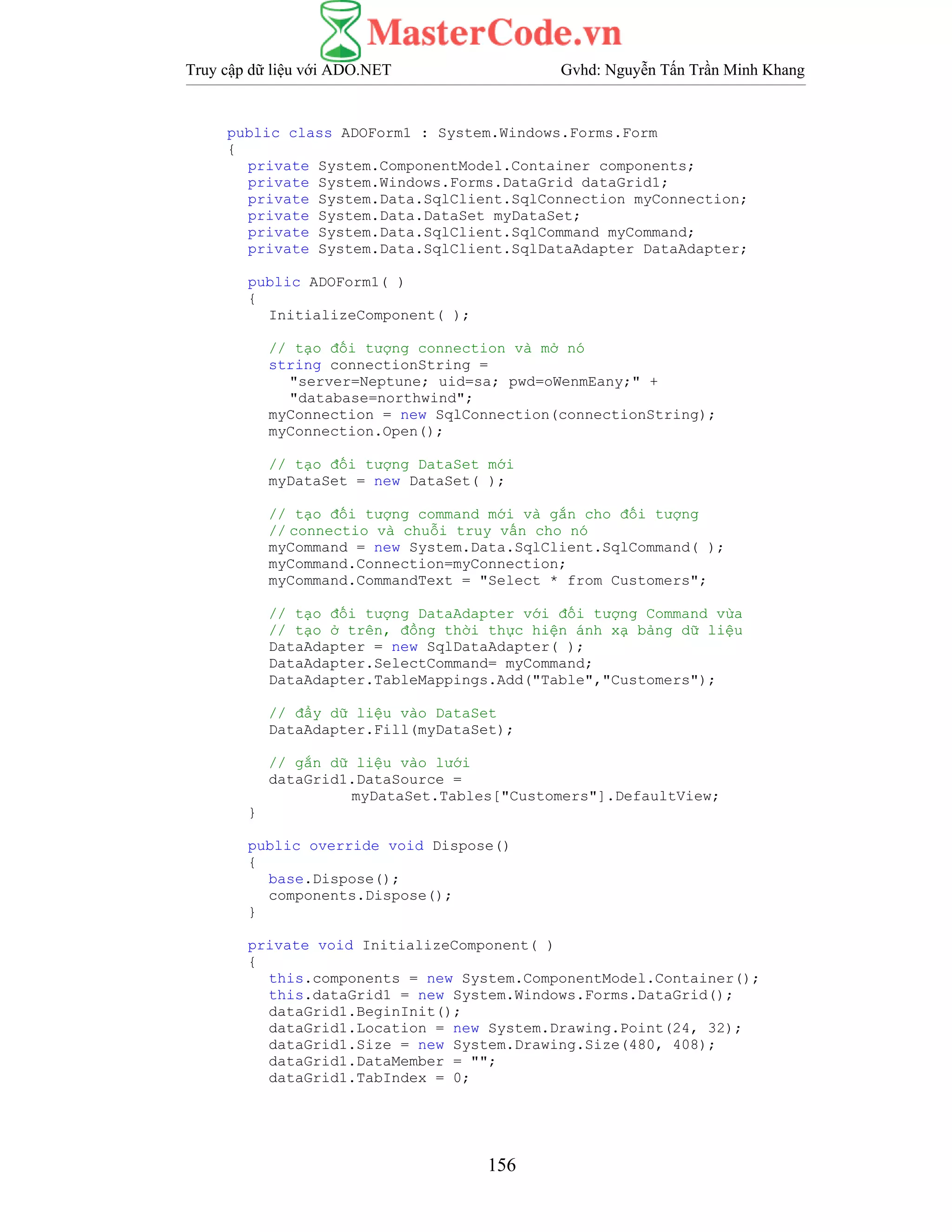 Truy cập dữ liệu với ADO.NET Gvhd: Nguyễn Tấn Trần Minh Khang
156
public class ADOForm1 : System.Windows.Forms.Form
{
private System.ComponentModel.Container components;
private System.Windows.Forms.DataGrid dataGrid1;
private System.Data.SqlClient.SqlConnection myConnection;
private System.Data.DataSet myDataSet;
private System.Data.SqlClient.SqlCommand myCommand;
private System.Data.SqlClient.SqlDataAdapter DataAdapter;
public ADOForm1( )
{
InitializeComponent( );
// tạo đối tượng connection và mở nó
string connectionString =
"server=Neptune; uid=sa; pwd=oWenmEany;" +
"database=northwind";
myConnection = new SqlConnection(connectionString);
myConnection.Open();
// tạo đối tượng DataSet mới
myDataSet = new DataSet( );
// tạo đối tượng command mới và gắn cho đối tượng
// connectio và chuỗi truy vấn cho nó
myCommand = new System.Data.SqlClient.SqlCommand( );
myCommand.Connection=myConnection;
myCommand.CommandText = "Select * from Customers";
// tạo đối tượng DataAdapter với đối tượng Command vừa
// tạo ở trên, đồng thời thực hiện ánh xạ bảng dữ liệu
DataAdapter = new SqlDataAdapter( );
DataAdapter.SelectCommand= myCommand;
DataAdapter.TableMappings.Add("Table","Customers");
// đẩy dữ liệu vào DataSet
DataAdapter.Fill(myDataSet);
// gắn dữ liệu vào lưới
dataGrid1.DataSource =
myDataSet.Tables["Customers"].DefaultView;
}
public override void Dispose()
{
base.Dispose();
components.Dispose();
}
private void InitializeComponent( )
{
this.components = new System.ComponentModel.Container();
this.dataGrid1 = new System.Windows.Forms.DataGrid();
dataGrid1.BeginInit();
dataGrid1.Location = new System.Drawing.Point(24, 32);
dataGrid1.Size = new System.Drawing.Size(480, 408);
dataGrid1.DataMember = "";
dataGrid1.TabIndex = 0;
 