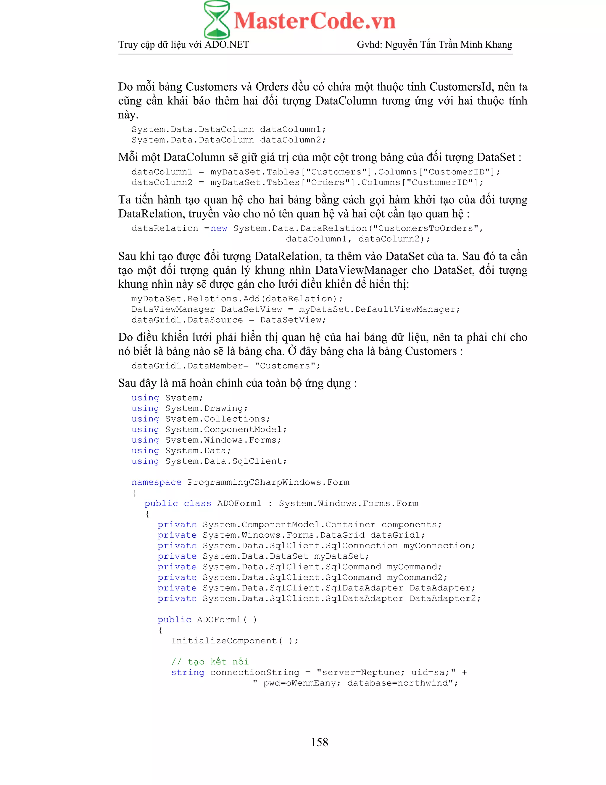 Truy cập dữ liệu với ADO.NET Gvhd: Nguyễn Tấn Trần Minh Khang
158
Do mỗi bảng Customers và Orders đều có chứa một thuộc tính CustomersId, nên ta
cũng cần khái báo thêm hai đối tượng DataColumn tương ứng với hai thuộc tính
này.
System.Data.DataColumn dataColumn1;
System.Data.DataColumn dataColumn2;
Mỗi một DataColumn sẽ giữ giá trị của một cột trong bảng của đối tượng DataSet :
dataColumn1 = myDataSet.Tables["Customers"].Columns["CustomerID"];
dataColumn2 = myDataSet.Tables["Orders"].Columns["CustomerID"];
Ta tiến hành tạo quan hệ cho hai bảng bằng cách gọi hàm khởi tạo của đối tượng
DataRelation, truyền vào cho nó tên quan hệ và hai cột cần tạo quan hệ :
dataRelation =new System.Data.DataRelation("CustomersToOrders",
dataColumn1, dataColumn2);
Sau khi tạo được đối tượng DataRelation, ta thêm vào DataSet của ta. Sau đó ta cần
tạo một đối tượng quản lý khung nhìn DataViewManager cho DataSet, đối tượng
khung nhìn này sẽ được gán cho lưới điều khiển để hiển thị:
myDataSet.Relations.Add(dataRelation);
DataViewManager DataSetView = myDataSet.DefaultViewManager;
dataGrid1.DataSource = DataSetView;
Do điều khiển lưới phải hiển thị quan hệ của hai bảng dữ liệu, nên ta phải chỉ cho
nó biết là bảng nào sẽ là bảng cha. Ở đây bảng cha là bảng Customers :
dataGrid1.DataMember= "Customers";
Sau đây là mã hoàn chỉnh của toàn bộ ứng dụng :
using System;
using System.Drawing;
using System.Collections;
using System.ComponentModel;
using System.Windows.Forms;
using System.Data;
using System.Data.SqlClient;
namespace ProgrammingCSharpWindows.Form
{
public class ADOForm1 : System.Windows.Forms.Form
{
private System.ComponentModel.Container components;
private System.Windows.Forms.DataGrid dataGrid1;
private System.Data.SqlClient.SqlConnection myConnection;
private System.Data.DataSet myDataSet;
private System.Data.SqlClient.SqlCommand myCommand;
private System.Data.SqlClient.SqlCommand myCommand2;
private System.Data.SqlClient.SqlDataAdapter DataAdapter;
private System.Data.SqlClient.SqlDataAdapter DataAdapter2;
public ADOForm1( )
{
InitializeComponent( );
// tạo kết nối
string connectionString = "server=Neptune; uid=sa;" +
" pwd=oWenmEany; database=northwind";
 