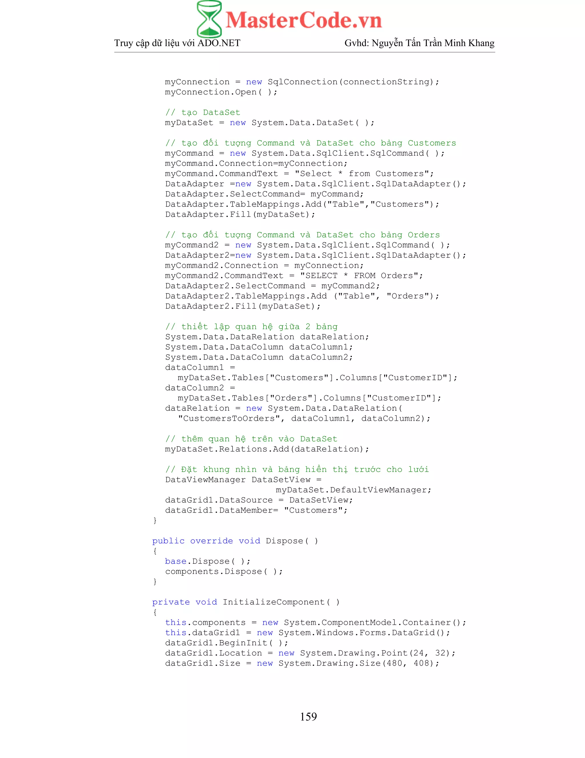 Truy cập dữ liệu với ADO.NET Gvhd: Nguyễn Tấn Trần Minh Khang
159
myConnection = new SqlConnection(connectionString);
myConnection.Open( );
// tạo DataSet
myDataSet = new System.Data.DataSet( );
// tạo đối tượng Command và DataSet cho bảng Customers
myCommand = new System.Data.SqlClient.SqlCommand( );
myCommand.Connection=myConnection;
myCommand.CommandText = "Select * from Customers";
DataAdapter =new System.Data.SqlClient.SqlDataAdapter();
DataAdapter.SelectCommand= myCommand;
DataAdapter.TableMappings.Add("Table","Customers");
DataAdapter.Fill(myDataSet);
// tạo đối tượng Command và DataSet cho bảng Orders
myCommand2 = new System.Data.SqlClient.SqlCommand( );
DataAdapter2=new System.Data.SqlClient.SqlDataAdapter();
myCommand2.Connection = myConnection;
myCommand2.CommandText = "SELECT * FROM Orders";
DataAdapter2.SelectCommand = myCommand2;
DataAdapter2.TableMappings.Add ("Table", "Orders");
DataAdapter2.Fill(myDataSet);
// thiết lập quan hệ giữa 2 bảng
System.Data.DataRelation dataRelation;
System.Data.DataColumn dataColumn1;
System.Data.DataColumn dataColumn2;
dataColumn1 =
myDataSet.Tables["Customers"].Columns["CustomerID"];
dataColumn2 =
myDataSet.Tables["Orders"].Columns["CustomerID"];
dataRelation = new System.Data.DataRelation(
"CustomersToOrders", dataColumn1, dataColumn2);
// thêm quan hệ trên vào DataSet
myDataSet.Relations.Add(dataRelation);
// Đặt khung nhìn và bảng hiển thị trước cho lưới
DataViewManager DataSetView =
myDataSet.DefaultViewManager;
dataGrid1.DataSource = DataSetView;
dataGrid1.DataMember= "Customers";
}
public override void Dispose( )
{
base.Dispose( );
components.Dispose( );
}
private void InitializeComponent( )
{
this.components = new System.ComponentModel.Container();
this.dataGrid1 = new System.Windows.Forms.DataGrid();
dataGrid1.BeginInit( );
dataGrid1.Location = new System.Drawing.Point(24, 32);
dataGrid1.Size = new System.Drawing.Size(480, 408);
 