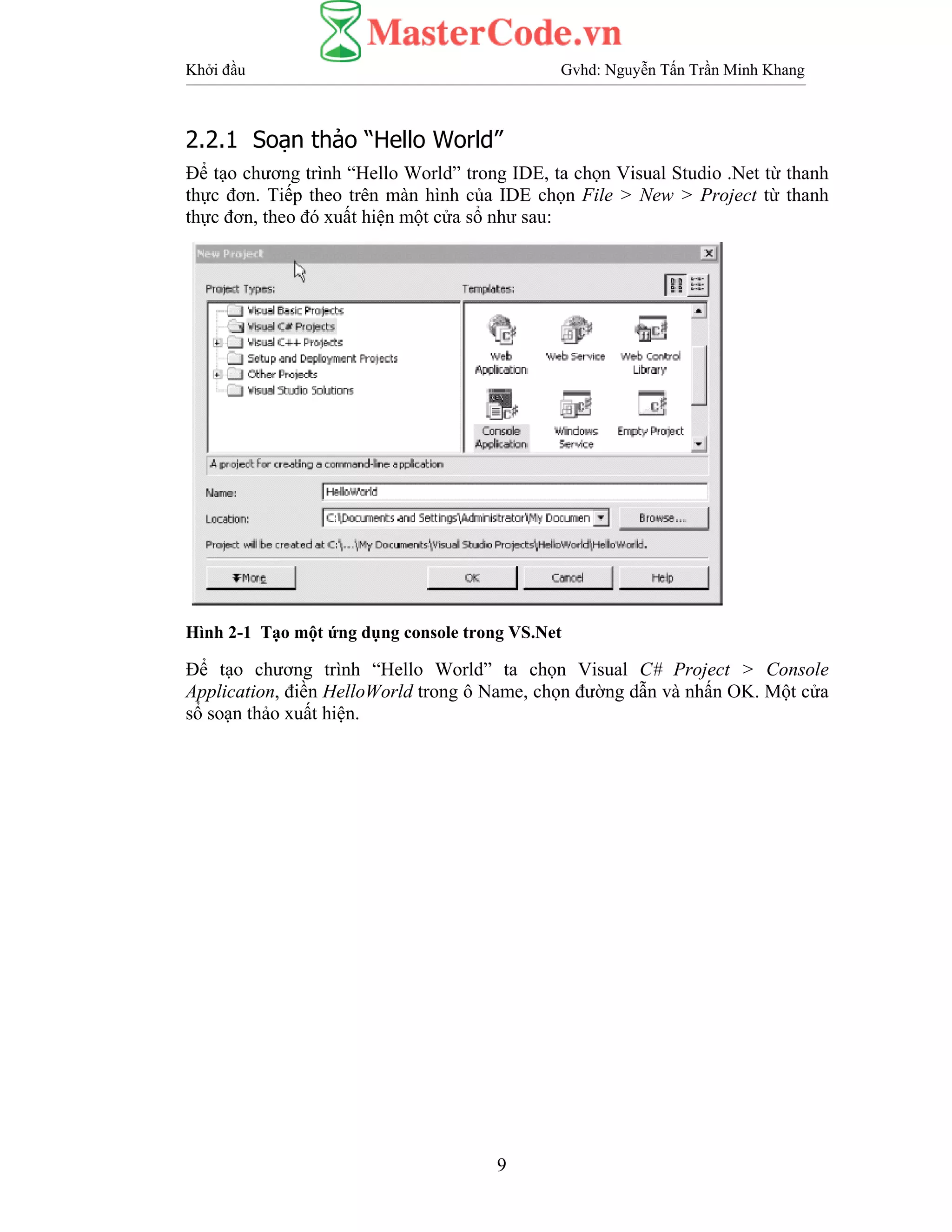 Khởi đầu Gvhd: Nguyễn Tấn Trần Minh Khang
9
2.2.1 Soạn thảo “Hello World”
Để tạo chương trình “Hello World” trong IDE, ta chọn Visual Studio .Net từ thanh
thực đơn. Tiếp theo trên màn hình của IDE chọn File > New > Project từ thanh
thực đơn, theo đó xuất hiện một cửa sổ như sau:
Hình 2-1 Tạo một ứng dụng console trong VS.Net
Để tạo chương trình “Hello World” ta chọn Visual C# Project > Console
Application, điền HelloWorld trong ô Name, chọn đường dẫn và nhấn OK. Một cửa
sổ soạn thảo xuất hiện.
 