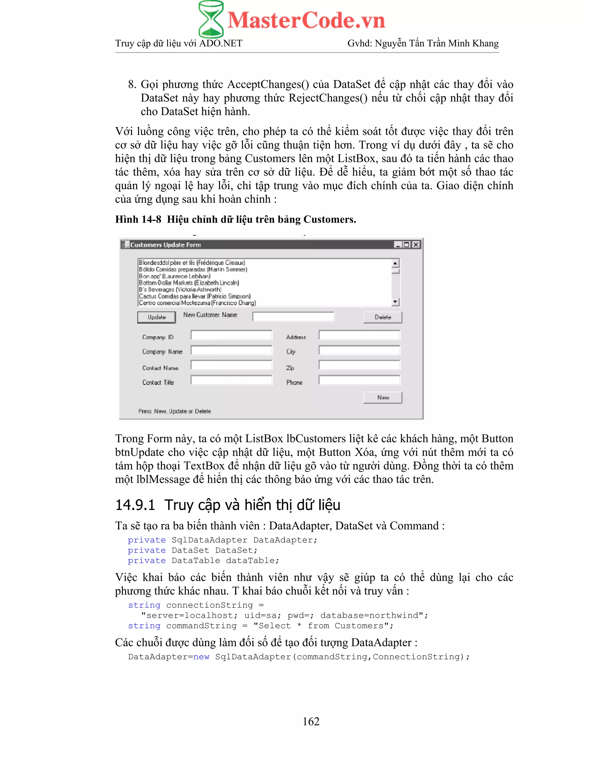 Truy cập dữ liệu với ADO.NET Gvhd: Nguyễn Tấn Trần Minh Khang
162
8. Gọi phương thức AcceptChanges() của DataSet để cập nhật các thay đổi vào
DataSet này hay phương thức RejectChanges() nếu từ chối cập nhật thay đổi
cho DataSet hiện hành.
Với luồng công việc trên, cho phép ta có thể kiểm soát tốt được việc thay đổi trên
cơ sở dữ liệu hay việc gỡ lỗi cũng thuận tiện hơn. Trong ví dụ dưới đây , ta sẽ cho
hiện thị dữ liệu trong bảng Customers lên một ListBox, sau đó ta tiến hành các thao
tác thêm, xóa hay sửa trên cơ sở dữ liệu. Để dễ hiểu, ta giảm bớt một số thao tác
quản lý ngoại lệ hay lỗi, chỉ tập trung vào mục đích chính của ta. Giao diện chính
của ứng dụng sau khi hoàn chỉnh :
Hình 14-8 Hiệu chỉnh dữ liệu trên bảng Customers.
Trong Form này, ta có một ListBox lbCustomers liệt kê các khách hàng, một Button
btnUpdate cho việc cập nhật dữ liệu, một Button Xóa, ứng với nút thêm mới ta có
tám hộp thoại TextBox để nhận dữ liệu gõ vào từ người dùng. Đồng thời ta có thêm
một lblMessage để hiển thị các thông báo ứng với các thao tác trên.
14.9.1 Truy cập và hiển thị dữ liệu
Ta sẽ tạo ra ba biến thành viên : DataAdapter, DataSet và Command :
private SqlDataAdapter DataAdapter;
private DataSet DataSet;
private DataTable dataTable;
Việc khai báo các biến thành viên như vậy sẽ giúp ta có thể dùng lại cho các
phương thức khác nhau. T khai báo chuỗi kết nối và truy vấn :
string connectionString =
"server=localhost; uid=sa; pwd=; database=northwind";
string commandString = "Select * from Customers";
Các chuỗi được dùng làm đối số để tạo đối tượng DataAdapter :
DataAdapter=new SqlDataAdapter(commandString,ConnectionString);
 
