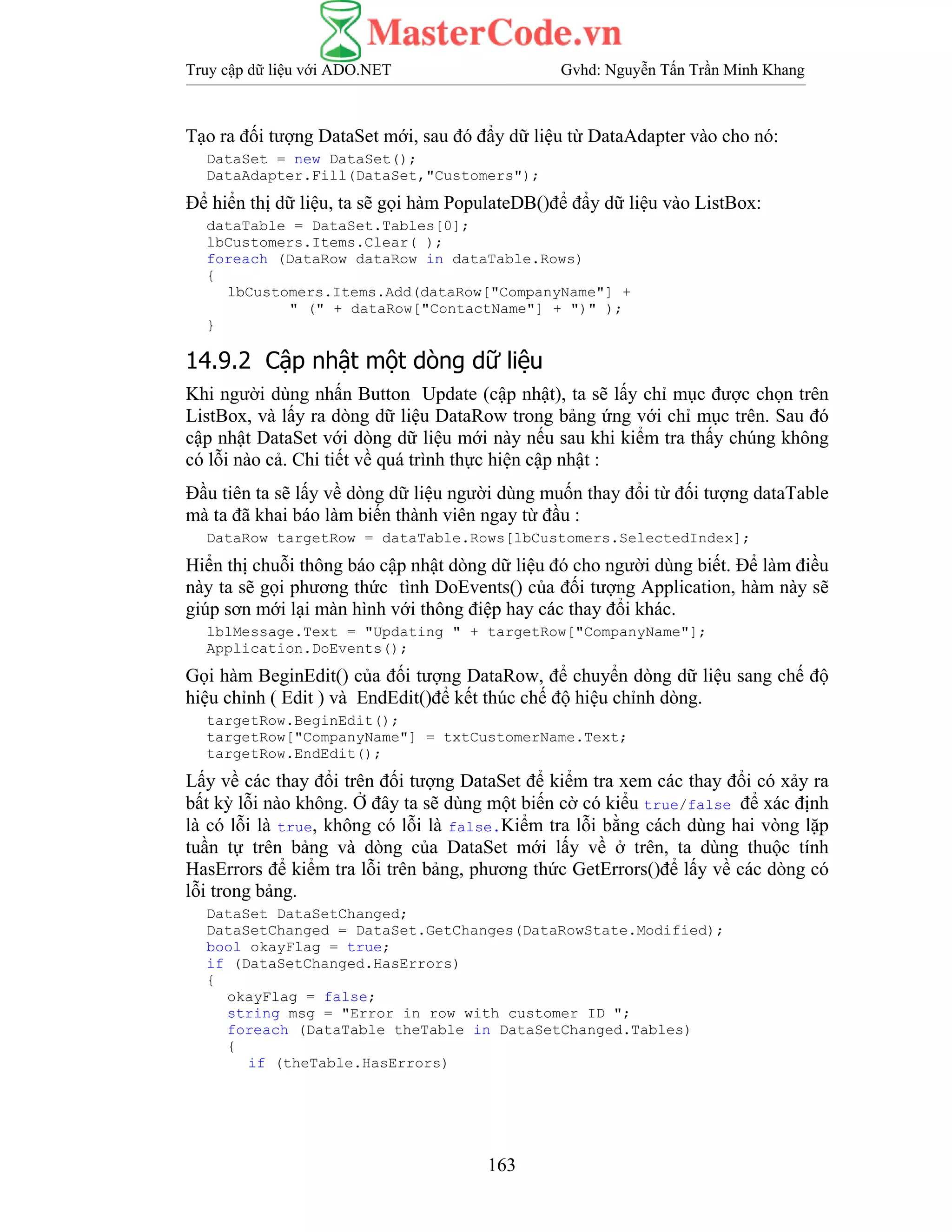 Truy cập dữ liệu với ADO.NET Gvhd: Nguyễn Tấn Trần Minh Khang
163
Tạo ra đối tượng DataSet mới, sau đó đẩy dữ liệu từ DataAdapter vào cho nó:
DataSet = new DataSet();
DataAdapter.Fill(DataSet,"Customers");
Để hiển thị dữ liệu, ta sẽ gọi hàm PopulateDB()để đẩy dữ liệu vào ListBox:
dataTable = DataSet.Tables[0];
lbCustomers.Items.Clear( );
foreach (DataRow dataRow in dataTable.Rows)
{
lbCustomers.Items.Add(dataRow["CompanyName"] +
" (" + dataRow["ContactName"] + ")" );
}
14.9.2 Cập nhật một dòng dữ liệu
Khi người dùng nhấn Button Update (cập nhật), ta sẽ lấy chỉ mục được chọn trên
ListBox, và lấy ra dòng dữ liệu DataRow trong bảng ứng với chỉ mục trên. Sau đó
cập nhật DataSet với dòng dữ liệu mới này nếu sau khi kiểm tra thấy chúng không
có lỗi nào cả. Chi tiết về quá trình thực hiện cập nhật :
Đầu tiên ta sẽ lấy về dòng dữ liệu người dùng muốn thay đổi từ đối tượng dataTable
mà ta đã khai báo làm biến thành viên ngay từ đầu :
DataRow targetRow = dataTable.Rows[lbCustomers.SelectedIndex];
Hiển thị chuỗi thông báo cập nhật dòng dữ liệu đó cho người dùng biết. Để làm điều
này ta sẽ gọi phương thức tình DoEvents() của đối tượng Application, hàm này sẽ
giúp sơn mới lại màn hình với thông điệp hay các thay đổi khác.
lblMessage.Text = "Updating " + targetRow["CompanyName"];
Application.DoEvents();
Gọi hàm BeginEdit() của đối tượng DataRow, để chuyển dòng dữ liệu sang chế độ
hiệu chỉnh ( Edit ) và EndEdit()để kết thúc chế độ hiệu chỉnh dòng.
targetRow.BeginEdit();
targetRow["CompanyName"] = txtCustomerName.Text;
targetRow.EndEdit();
Lấy về các thay đổi trên đối tượng DataSet để kiểm tra xem các thay đổi có xảy ra
bất kỳ lỗi nào không. Ở đây ta sẽ dùng một biến cờ có kiểu true/false để xác định
là có lỗi là true, không có lỗi là false.Kiểm tra lỗi bằng cách dùng hai vòng lặp
tuần tự trên bảng và dòng của DataSet mới lấy về ở trên, ta dùng thuộc tính
HasErrors để kiểm tra lỗi trên bảng, phương thức GetErrors()để lấy về các dòng có
lỗi trong bảng.
DataSet DataSetChanged;
DataSetChanged = DataSet.GetChanges(DataRowState.Modified);
bool okayFlag = true;
if (DataSetChanged.HasErrors)
{
okayFlag = false;
string msg = "Error in row with customer ID ";
foreach (DataTable theTable in DataSetChanged.Tables)
{
if (theTable.HasErrors)
 