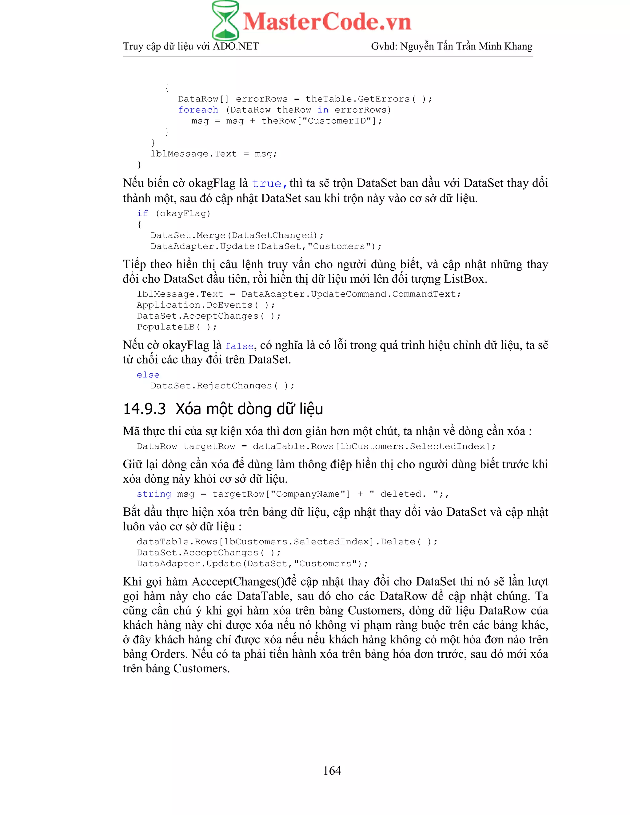 Truy cập dữ liệu với ADO.NET Gvhd: Nguyễn Tấn Trần Minh Khang
164
{
DataRow[] errorRows = theTable.GetErrors( );
foreach (DataRow theRow in errorRows)
msg = msg + theRow["CustomerID"];
}
}
lblMessage.Text = msg;
}
Nếu biến cờ okagFlag là true,thì ta sẽ trộn DataSet ban đầu với DataSet thay đổi
thành một, sau đó cập nhật DataSet sau khi trộn này vào cơ sở dữ liệu.
if (okayFlag)
{
DataSet.Merge(DataSetChanged);
DataAdapter.Update(DataSet,"Customers");
Tiếp theo hiển thị câu lệnh truy vấn cho người dùng biết, và cập nhật những thay
đổi cho DataSet đầu tiên, rồi hiển thị dữ liệu mới lên đối tượng ListBox.
lblMessage.Text = DataAdapter.UpdateCommand.CommandText;
Application.DoEvents( );
DataSet.AcceptChanges( );
PopulateLB( );
Nếu cờ okayFlag là false, có nghĩa là có lỗi trong quá trình hiệu chỉnh dữ liệu, ta sẽ
từ chối các thay đổi trên DataSet.
else
DataSet.RejectChanges( );
14.9.3 Xóa một dòng dữ liệu
Mã thực thi của sự kiện xóa thì đơn giản hơn một chút, ta nhận về dòng cần xóa :
DataRow targetRow = dataTable.Rows[lbCustomers.SelectedIndex];
Giữ lại dòng cần xóa để dùng làm thông điệp hiển thị cho người dùng biết trước khi
xóa dòng này khỏi cơ sở dữ liệu.
string msg = targetRow["CompanyName"] + " deleted. ";,
Bắt đầu thực hiện xóa trên bảng dữ liệu, cập nhật thay đổi vào DataSet và cập nhật
luôn vào cơ sở dữ liệu :
dataTable.Rows[lbCustomers.SelectedIndex].Delete( );
DataSet.AcceptChanges( );
DataAdapter.Update(DataSet,"Customers");
Khi gọi hàm AccceptChanges()để cập nhật thay đổi cho DataSet thì nó sẽ lần lượt
gọi hàm này cho các DataTable, sau đó cho các DataRow để cập nhật chúng. Ta
cũng cần chú ý khi gọi hàm xóa trên bảng Customers, dòng dữ liệu DataRow của
khách hàng này chỉ được xóa nếu nó không vi phạm ràng buộc trên các bảng khác,
ở đây khách hàng chỉ được xóa nếu nếu khách hàng không có một hóa đơn nào trên
bảng Orders. Nếu có ta phải tiến hành xóa trên bảng hóa đơn trước, sau đó mới xóa
trên bảng Customers.
 