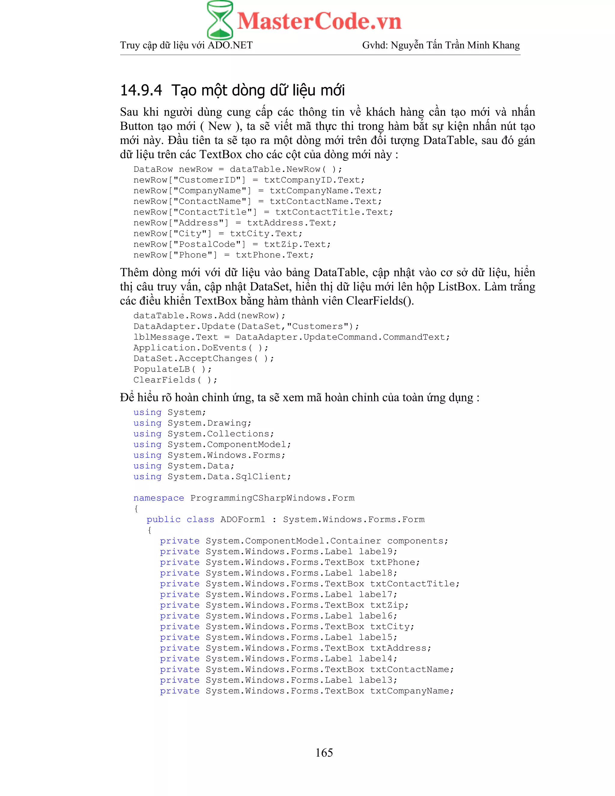 Truy cập dữ liệu với ADO.NET Gvhd: Nguyễn Tấn Trần Minh Khang
165
14.9.4 Tạo một dòng dữ liệu mới
Sau khi người dùng cung cấp các thông tin về khách hàng cần tạo mới và nhấn
Button tạo mới ( New ), ta sẽ viết mã thực thi trong hàm bắt sự kiện nhấn nút tạo
mới này. Đầu tiên ta sẽ tạo ra một dòng mới trên đối tượng DataTable, sau đó gán
dữ liệu trên các TextBox cho các cột của dòng mới này :
DataRow newRow = dataTable.NewRow( );
newRow["CustomerID"] = txtCompanyID.Text;
newRow["CompanyName"] = txtCompanyName.Text;
newRow["ContactName"] = txtContactName.Text;
newRow["ContactTitle"] = txtContactTitle.Text;
newRow["Address"] = txtAddress.Text;
newRow["City"] = txtCity.Text;
newRow["PostalCode"] = txtZip.Text;
newRow["Phone"] = txtPhone.Text;
Thêm dòng mới với dữ liệu vào bảng DataTable, cập nhật vào cơ sở dữ liệu, hiển
thị câu truy vấn, cập nhật DataSet, hiển thị dữ liệu mới lên hộp ListBox. Làm trắng
các điều khiển TextBox bằng hàm thành viên ClearFields().
dataTable.Rows.Add(newRow);
DataAdapter.Update(DataSet,"Customers");
lblMessage.Text = DataAdapter.UpdateCommand.CommandText;
Application.DoEvents( );
DataSet.AcceptChanges( );
PopulateLB( );
ClearFields( );
Để hiểu rõ hoàn chỉnh ứng, ta sẽ xem mã hoàn chỉnh của toàn ứng dụng :
using System;
using System.Drawing;
using System.Collections;
using System.ComponentModel;
using System.Windows.Forms;
using System.Data;
using System.Data.SqlClient;
namespace ProgrammingCSharpWindows.Form
{
public class ADOForm1 : System.Windows.Forms.Form
{
private System.ComponentModel.Container components;
private System.Windows.Forms.Label label9;
private System.Windows.Forms.TextBox txtPhone;
private System.Windows.Forms.Label label8;
private System.Windows.Forms.TextBox txtContactTitle;
private System.Windows.Forms.Label label7;
private System.Windows.Forms.TextBox txtZip;
private System.Windows.Forms.Label label6;
private System.Windows.Forms.TextBox txtCity;
private System.Windows.Forms.Label label5;
private System.Windows.Forms.TextBox txtAddress;
private System.Windows.Forms.Label label4;
private System.Windows.Forms.TextBox txtContactName;
private System.Windows.Forms.Label label3;
private System.Windows.Forms.TextBox txtCompanyName;
 