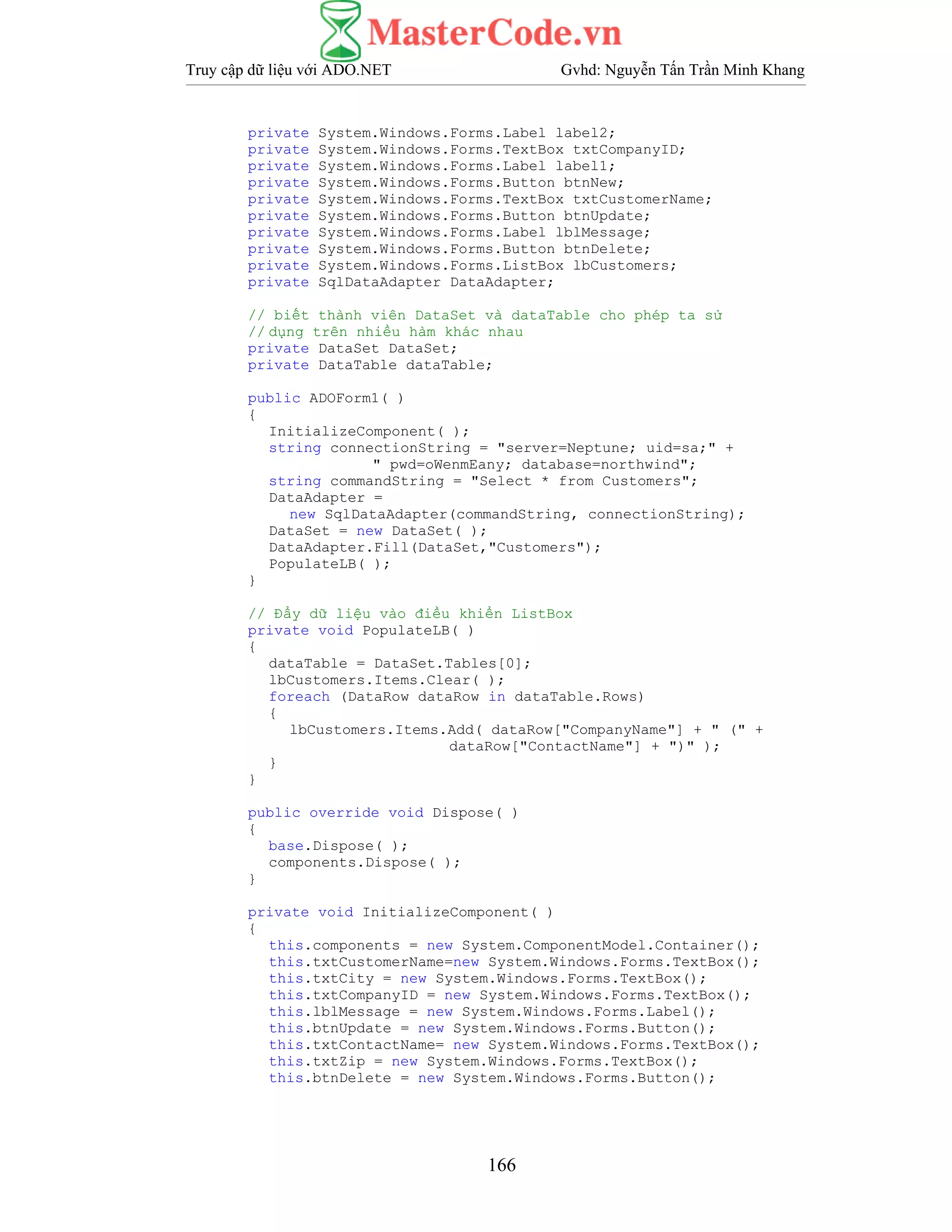 Truy cập dữ liệu với ADO.NET Gvhd: Nguyễn Tấn Trần Minh Khang
166
private System.Windows.Forms.Label label2;
private System.Windows.Forms.TextBox txtCompanyID;
private System.Windows.Forms.Label label1;
private System.Windows.Forms.Button btnNew;
private System.Windows.Forms.TextBox txtCustomerName;
private System.Windows.Forms.Button btnUpdate;
private System.Windows.Forms.Label lblMessage;
private System.Windows.Forms.Button btnDelete;
private System.Windows.Forms.ListBox lbCustomers;
private SqlDataAdapter DataAdapter;
// biết thành viên DataSet và dataTable cho phép ta sử
// dụng trên nhiều hàm khác nhau
private DataSet DataSet;
private DataTable dataTable;
public ADOForm1( )
{
InitializeComponent( );
string connectionString = "server=Neptune; uid=sa;" +
" pwd=oWenmEany; database=northwind";
string commandString = "Select * from Customers";
DataAdapter =
new SqlDataAdapter(commandString, connectionString);
DataSet = new DataSet( );
DataAdapter.Fill(DataSet,"Customers");
PopulateLB( );
}
// Đẩy dữ liệu vào điều khiển ListBox
private void PopulateLB( )
{
dataTable = DataSet.Tables[0];
lbCustomers.Items.Clear( );
foreach (DataRow dataRow in dataTable.Rows)
{
lbCustomers.Items.Add( dataRow["CompanyName"] + " (" +
dataRow["ContactName"] + ")" );
}
}
public override void Dispose( )
{
base.Dispose( );
components.Dispose( );
}
private void InitializeComponent( )
{
this.components = new System.ComponentModel.Container();
this.txtCustomerName=new System.Windows.Forms.TextBox();
this.txtCity = new System.Windows.Forms.TextBox();
this.txtCompanyID = new System.Windows.Forms.TextBox();
this.lblMessage = new System.Windows.Forms.Label();
this.btnUpdate = new System.Windows.Forms.Button();
this.txtContactName= new System.Windows.Forms.TextBox();
this.txtZip = new System.Windows.Forms.TextBox();
this.btnDelete = new System.Windows.Forms.Button();
 