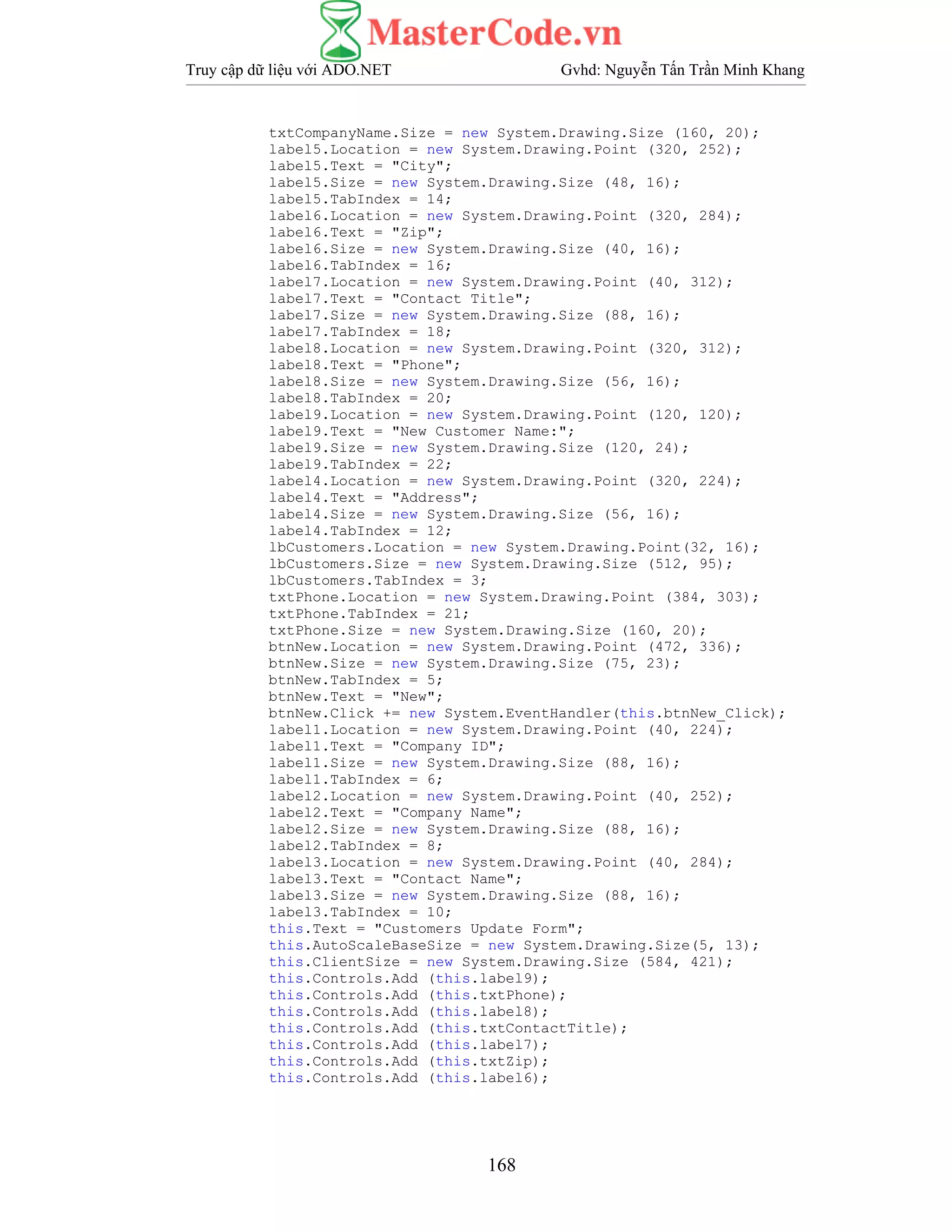 Truy cập dữ liệu với ADO.NET Gvhd: Nguyễn Tấn Trần Minh Khang
168
txtCompanyName.Size = new System.Drawing.Size (160, 20);
label5.Location = new System.Drawing.Point (320, 252);
label5.Text = "City";
label5.Size = new System.Drawing.Size (48, 16);
label5.TabIndex = 14;
label6.Location = new System.Drawing.Point (320, 284);
label6.Text = "Zip";
label6.Size = new System.Drawing.Size (40, 16);
label6.TabIndex = 16;
label7.Location = new System.Drawing.Point (40, 312);
label7.Text = "Contact Title";
label7.Size = new System.Drawing.Size (88, 16);
label7.TabIndex = 18;
label8.Location = new System.Drawing.Point (320, 312);
label8.Text = "Phone";
label8.Size = new System.Drawing.Size (56, 16);
label8.TabIndex = 20;
label9.Location = new System.Drawing.Point (120, 120);
label9.Text = "New Customer Name:";
label9.Size = new System.Drawing.Size (120, 24);
label9.TabIndex = 22;
label4.Location = new System.Drawing.Point (320, 224);
label4.Text = "Address";
label4.Size = new System.Drawing.Size (56, 16);
label4.TabIndex = 12;
lbCustomers.Location = new System.Drawing.Point(32, 16);
lbCustomers.Size = new System.Drawing.Size (512, 95);
lbCustomers.TabIndex = 3;
txtPhone.Location = new System.Drawing.Point (384, 303);
txtPhone.TabIndex = 21;
txtPhone.Size = new System.Drawing.Size (160, 20);
btnNew.Location = new System.Drawing.Point (472, 336);
btnNew.Size = new System.Drawing.Size (75, 23);
btnNew.TabIndex = 5;
btnNew.Text = "New";
btnNew.Click += new System.EventHandler(this.btnNew_Click);
label1.Location = new System.Drawing.Point (40, 224);
label1.Text = "Company ID";
label1.Size = new System.Drawing.Size (88, 16);
label1.TabIndex = 6;
label2.Location = new System.Drawing.Point (40, 252);
label2.Text = "Company Name";
label2.Size = new System.Drawing.Size (88, 16);
label2.TabIndex = 8;
label3.Location = new System.Drawing.Point (40, 284);
label3.Text = "Contact Name";
label3.Size = new System.Drawing.Size (88, 16);
label3.TabIndex = 10;
this.Text = "Customers Update Form";
this.AutoScaleBaseSize = new System.Drawing.Size(5, 13);
this.ClientSize = new System.Drawing.Size (584, 421);
this.Controls.Add (this.label9);
this.Controls.Add (this.txtPhone);
this.Controls.Add (this.label8);
this.Controls.Add (this.txtContactTitle);
this.Controls.Add (this.label7);
this.Controls.Add (this.txtZip);
this.Controls.Add (this.label6);
 