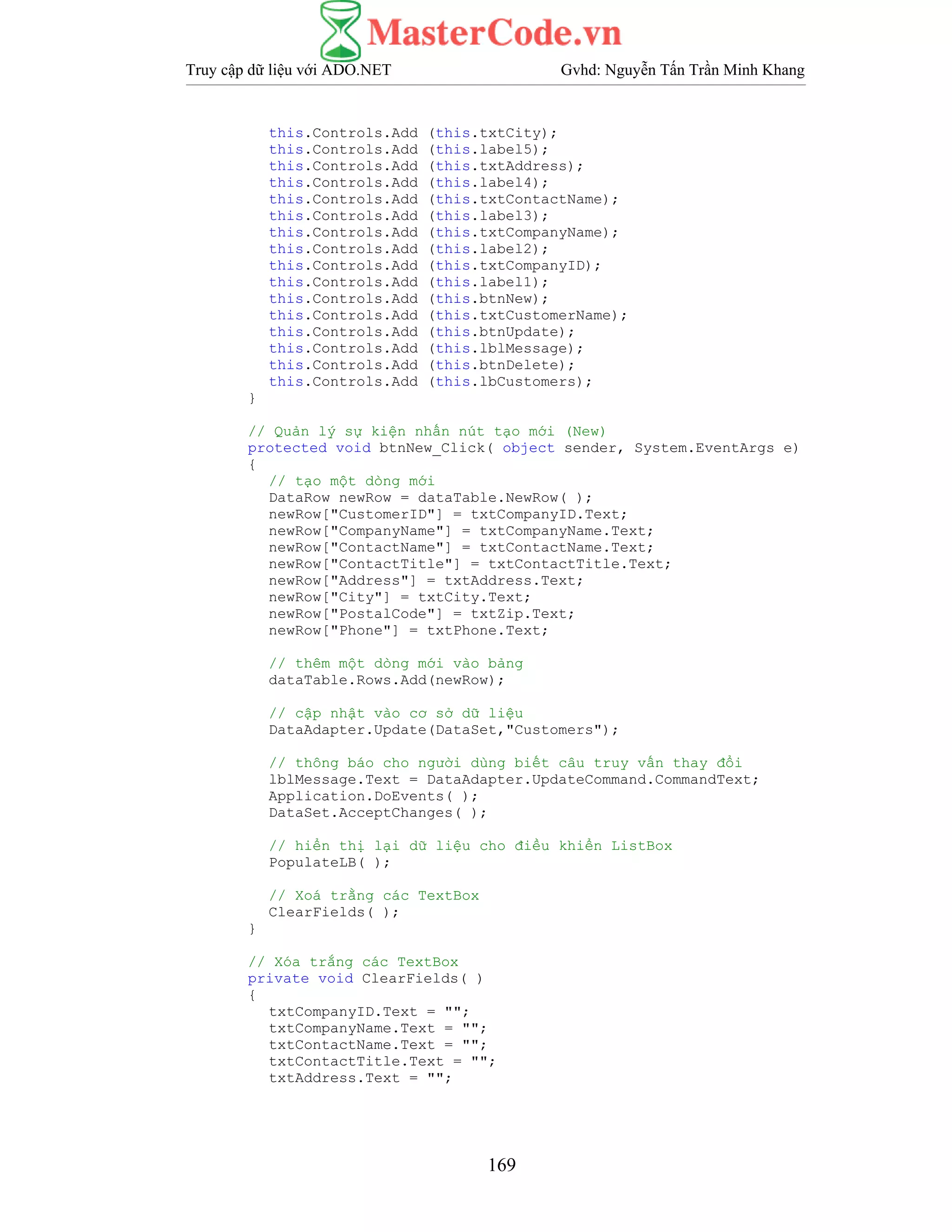 Truy cập dữ liệu với ADO.NET Gvhd: Nguyễn Tấn Trần Minh Khang
169
this.Controls.Add (this.txtCity);
this.Controls.Add (this.label5);
this.Controls.Add (this.txtAddress);
this.Controls.Add (this.label4);
this.Controls.Add (this.txtContactName);
this.Controls.Add (this.label3);
this.Controls.Add (this.txtCompanyName);
this.Controls.Add (this.label2);
this.Controls.Add (this.txtCompanyID);
this.Controls.Add (this.label1);
this.Controls.Add (this.btnNew);
this.Controls.Add (this.txtCustomerName);
this.Controls.Add (this.btnUpdate);
this.Controls.Add (this.lblMessage);
this.Controls.Add (this.btnDelete);
this.Controls.Add (this.lbCustomers);
}
// Quản lý sự kiện nhấn nút tạo mới (New)
protected void btnNew_Click( object sender, System.EventArgs e)
{
// tạo một dòng mới
DataRow newRow = dataTable.NewRow( );
newRow["CustomerID"] = txtCompanyID.Text;
newRow["CompanyName"] = txtCompanyName.Text;
newRow["ContactName"] = txtContactName.Text;
newRow["ContactTitle"] = txtContactTitle.Text;
newRow["Address"] = txtAddress.Text;
newRow["City"] = txtCity.Text;
newRow["PostalCode"] = txtZip.Text;
newRow["Phone"] = txtPhone.Text;
// thêm một dòng mới vào bảng
dataTable.Rows.Add(newRow);
// cập nhật vào cơ sở dữ liệu
DataAdapter.Update(DataSet,"Customers");
// thông báo cho người dùng biết câu truy vấn thay đổi
lblMessage.Text = DataAdapter.UpdateCommand.CommandText;
Application.DoEvents( );
DataSet.AcceptChanges( );
// hiển thị lại dữ liệu cho điều khiển ListBox
PopulateLB( );
// Xoá trằng các TextBox
ClearFields( );
}
// Xóa trắng các TextBox
private void ClearFields( )
{
txtCompanyID.Text = "";
txtCompanyName.Text = "";
txtContactName.Text = "";
txtContactTitle.Text = "";
txtAddress.Text = "";
 