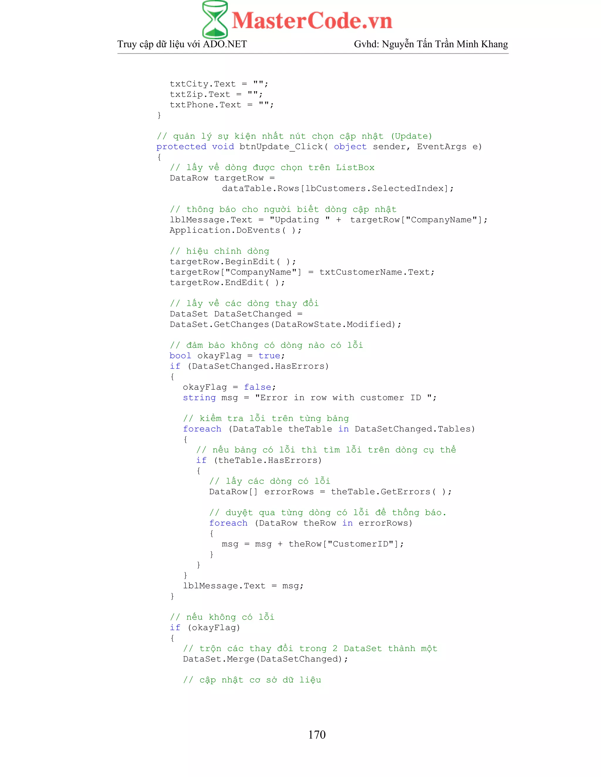 Truy cập dữ liệu với ADO.NET Gvhd: Nguyễn Tấn Trần Minh Khang
170
txtCity.Text = "";
txtZip.Text = "";
txtPhone.Text = "";
}
// quản lý sự kiện nhất nút chọn cập nhật (Update)
protected void btnUpdate_Click( object sender, EventArgs e)
{
// lấy vể dòng được chọn trên ListBox
DataRow targetRow =
dataTable.Rows[lbCustomers.SelectedIndex];
// thông báo cho người biết dòng cập nhật
lblMessage.Text = "Updating " + targetRow["CompanyName"];
Application.DoEvents( );
// hiệu chỉnh dòng
targetRow.BeginEdit( );
targetRow["CompanyName"] = txtCustomerName.Text;
targetRow.EndEdit( );
// lấy về các dòng thay đổi
DataSet DataSetChanged =
DataSet.GetChanges(DataRowState.Modified);
// đảm bảo không có dòng nào có lỗi
bool okayFlag = true;
if (DataSetChanged.HasErrors)
{
okayFlag = false;
string msg = "Error in row with customer ID ";
// kiểm tra lỗi trên từng bảng
foreach (DataTable theTable in DataSetChanged.Tables)
{
// nếu bảng có lỗi thì tìm lỗi trên dòng cụ thể
if (theTable.HasErrors)
{
// lấy các dòng có lỗi
DataRow[] errorRows = theTable.GetErrors( );
// duyệt qua từng dòng có lỗi để thống báo.
foreach (DataRow theRow in errorRows)
{
msg = msg + theRow["CustomerID"];
}
}
}
lblMessage.Text = msg;
}
// nếu không có lỗi
if (okayFlag)
{
// trộn các thay đổi trong 2 DataSet thành một
DataSet.Merge(DataSetChanged);
// cập nhật cơ sở dữ liệu
 