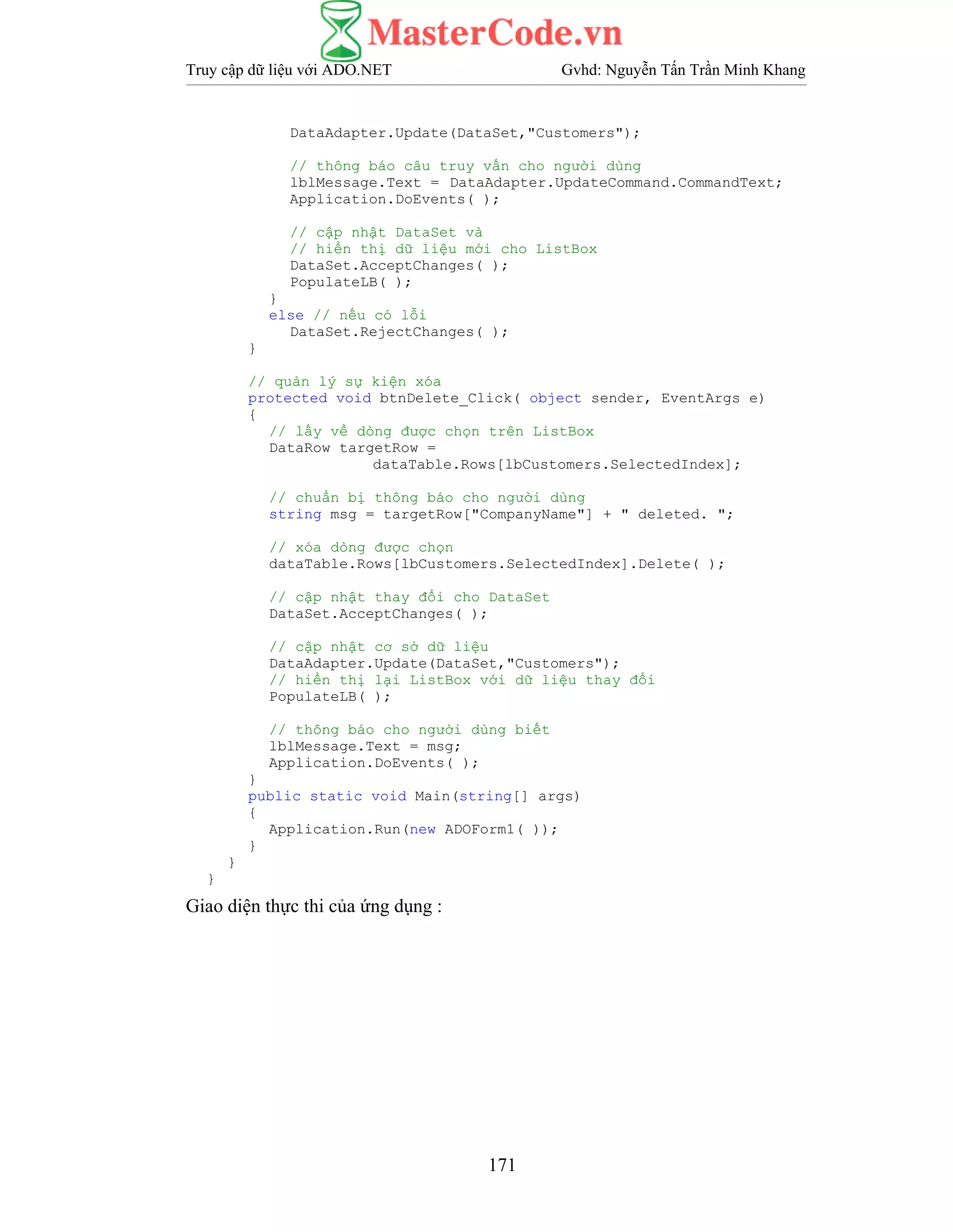 Truy cập dữ liệu với ADO.NET Gvhd: Nguyễn Tấn Trần Minh Khang
171
DataAdapter.Update(DataSet,"Customers");
// thông báo câu truy vấn cho người dùng
lblMessage.Text = DataAdapter.UpdateCommand.CommandText;
Application.DoEvents( );
// cập nhật DataSet và
// hiển thị dữ liệu mới cho ListBox
DataSet.AcceptChanges( );
PopulateLB( );
}
else // nếu có lỗi
DataSet.RejectChanges( );
}
// quản lý sự kiện xóa
protected void btnDelete_Click( object sender, EventArgs e)
{
// lấy về dòng được chọn trên ListBox
DataRow targetRow =
dataTable.Rows[lbCustomers.SelectedIndex];
// chuẩn bị thông báo cho người dùng
string msg = targetRow["CompanyName"] + " deleted. ";
// xóa dòng được chọn
dataTable.Rows[lbCustomers.SelectedIndex].Delete( );
// cập nhật thay đổi cho DataSet
DataSet.AcceptChanges( );
// cập nhật cơ sở dữ liệu
DataAdapter.Update(DataSet,"Customers");
// hiển thị lại ListBox với dữ liệu thay đổi
PopulateLB( );
// thông báo cho người dùng biết
lblMessage.Text = msg;
Application.DoEvents( );
}
public static void Main(string[] args)
{
Application.Run(new ADOForm1( ));
}
}
}
Giao diện thực thi của ứng dụng :
 