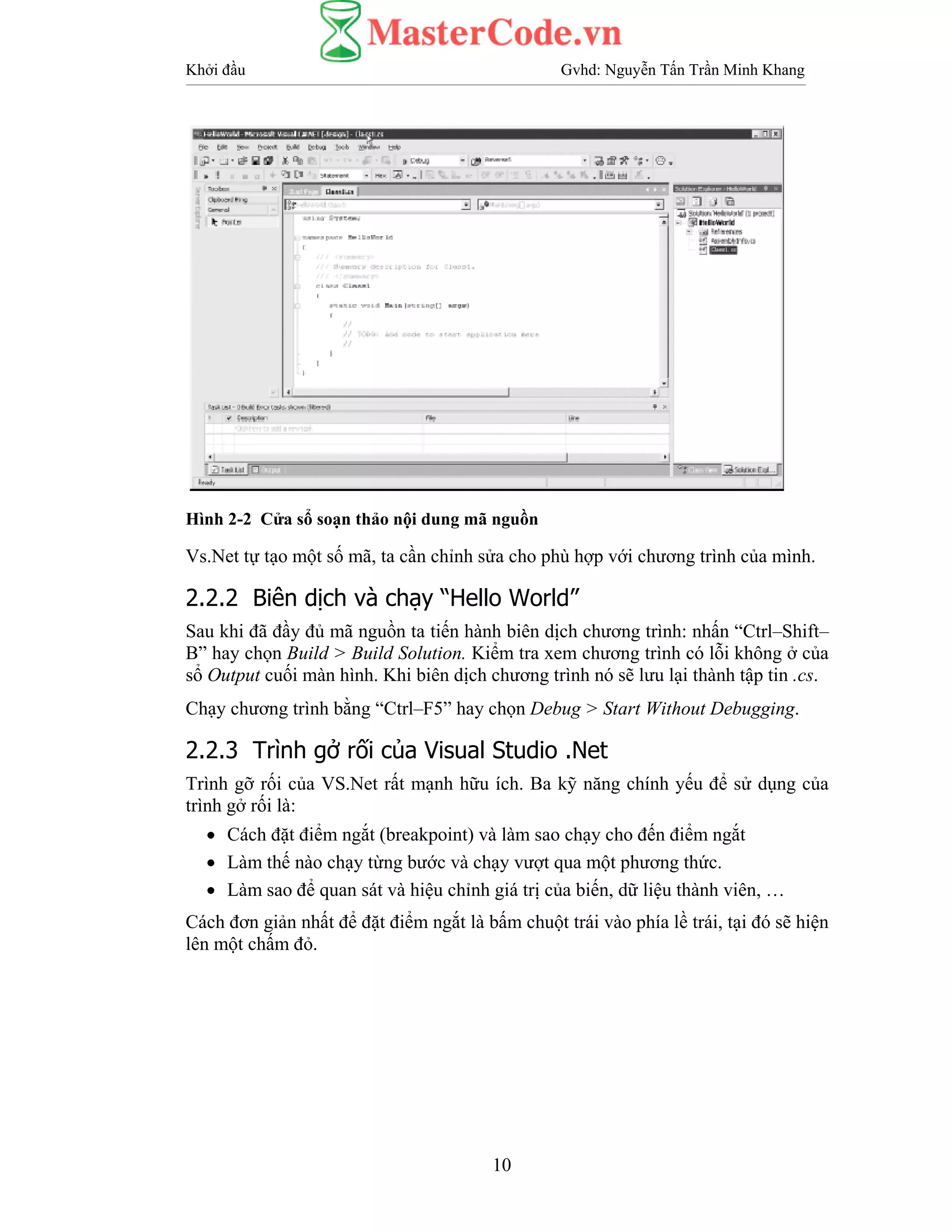 Khởi đầu Gvhd: Nguyễn Tấn Trần Minh Khang
10
Hình 2-2 Cửa sổ soạn thảo nội dung mã nguồn
Vs.Net tự tạo một số mã, ta cần chỉnh sửa cho phù hợp với chương trình của mình.
2.2.2 Biên dịch và chạy “Hello World”
Sau khi đã đầy đủ mã nguồn ta tiến hành biên dịch chương trình: nhấn “Ctrl–Shift–
B” hay chọn Build > Build Solution. Kiểm tra xem chương trình có lỗi không ở của
sổ Output cuối màn hình. Khi biên dịch chương trình nó sẽ lưu lại thành tập tin .cs.
Chạy chương trình bằng “Ctrl–F5” hay chọn Debug > Start Without Debugging.
2.2.3 Trình gở rối của Visual Studio .Net
Trình gỡ rối của VS.Net rất mạnh hữu ích. Ba kỹ năng chính yếu để sử dụng của
trình gở rối là:
• Cách đặt điểm ngắt (breakpoint) và làm sao chạy cho đến điểm ngắt
• Làm thế nào chạy từng bước và chạy vượt qua một phương thức.
• Làm sao để quan sát và hiệu chỉnh giá trị của biến, dữ liệu thành viên, …
Cách đơn giản nhất để đặt điểm ngắt là bấm chuột trái vào phía lề trái, tại đó sẽ hiện
lên một chấm đỏ.
 