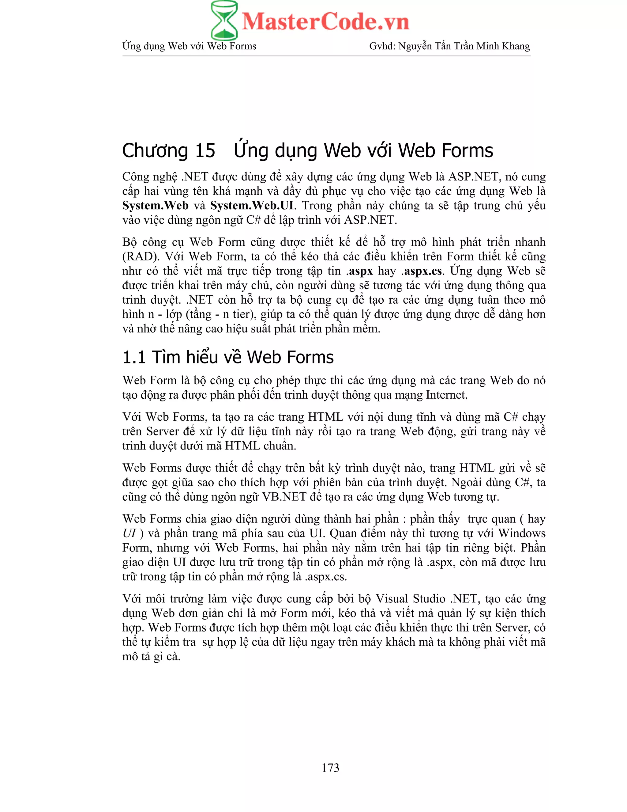 Ứng dụng Web với Web Forms Gvhd: Nguyễn Tấn Trần Minh Khang
173
Chương 15 Ứng dụng Web với Web Forms
Công nghệ .NET được dùng để xây dựng các ứng dụng Web là ASP.NET, nó cung
cấp hai vùng tên khá mạnh và đầy đủ phục vụ cho việc tạo các ứng dụng Web là
System.Web và System.Web.UI. Trong phần này chúng ta sẽ tập trung chủ yếu
vào việc dùng ngôn ngữ C# để lập trình với ASP.NET.
Bộ công cụ Web Form cũng được thiết kế để hỗ trợ mô hình phát triển nhanh
(RAD). Với Web Form, ta có thể kéo thả các điều khiển trên Form thiết kế cũng
như có thể viết mã trực tiếp trong tập tin .aspx hay .aspx.cs. Ứng dụng Web sẽ
được triển khai trên máy chủ, còn người dùng sẽ tương tác với ứng dụng thông qua
trình duyệt. .NET còn hỗ trợ ta bộ cung cụ để tạo ra các ứng dụng tuân theo mô
hình n - lớp (tầng - n tier), giúp ta có thể quản lý được ứng dụng được dễ dàng hơn
và nhờ thế nâng cao hiệu suất phát triển phần mềm.
1.1 Tìm hiểu về Web Forms
Web Form là bộ công cụ cho phép thực thi các ứng dụng mà các trang Web do nó
tạo động ra được phân phối đến trình duyệt thông qua mạng Internet.
Với Web Forms, ta tạo ra các trang HTML với nội dung tĩnh và dùng mã C# chạy
trên Server để xử lý dữ liệu tĩnh này rồi tạo ra trang Web động, gửi trang này về
trình duyệt dưới mã HTML chuẩn.
Web Forms được thiết để chạy trên bất kỳ trình duyệt nào, trang HTML gửi về sẽ
được gọt giũa sao cho thích hợp với phiên bản của trình duyệt. Ngoài dùng C#, ta
cũng có thể dùng ngôn ngữ VB.NET để tạo ra các ứng dụng Web tương tự.
Web Forms chia giao diện người dùng thành hai phần : phần thấy trực quan ( hay
UI ) và phần trang mã phía sau của UI. Quan điểm này thì tương tự với Windows
Form, nhưng với Web Forms, hai phần này nằm trên hai tập tin riêng biệt. Phần
giao diện UI được lưu trữ trong tập tin có phần mở rộng là .aspx, còn mã được lưu
trữ trong tập tin có phần mở rộng là .aspx.cs.
Với môi trường làm việc được cung cấp bởi bộ Visual Studio .NET, tạo các ứng
dụng Web đơn giản chỉ là mở Form mới, kéo thả và viết mả quản lý sự kiện thích
hợp. Web Forms được tích hợp thêm một loạt các điều khiển thực thi trên Server, có
thể tự kiểm tra sự hợp lệ của dữ liệu ngay trên máy khách mà ta không phải viết mã
mô tả gì cà.
 