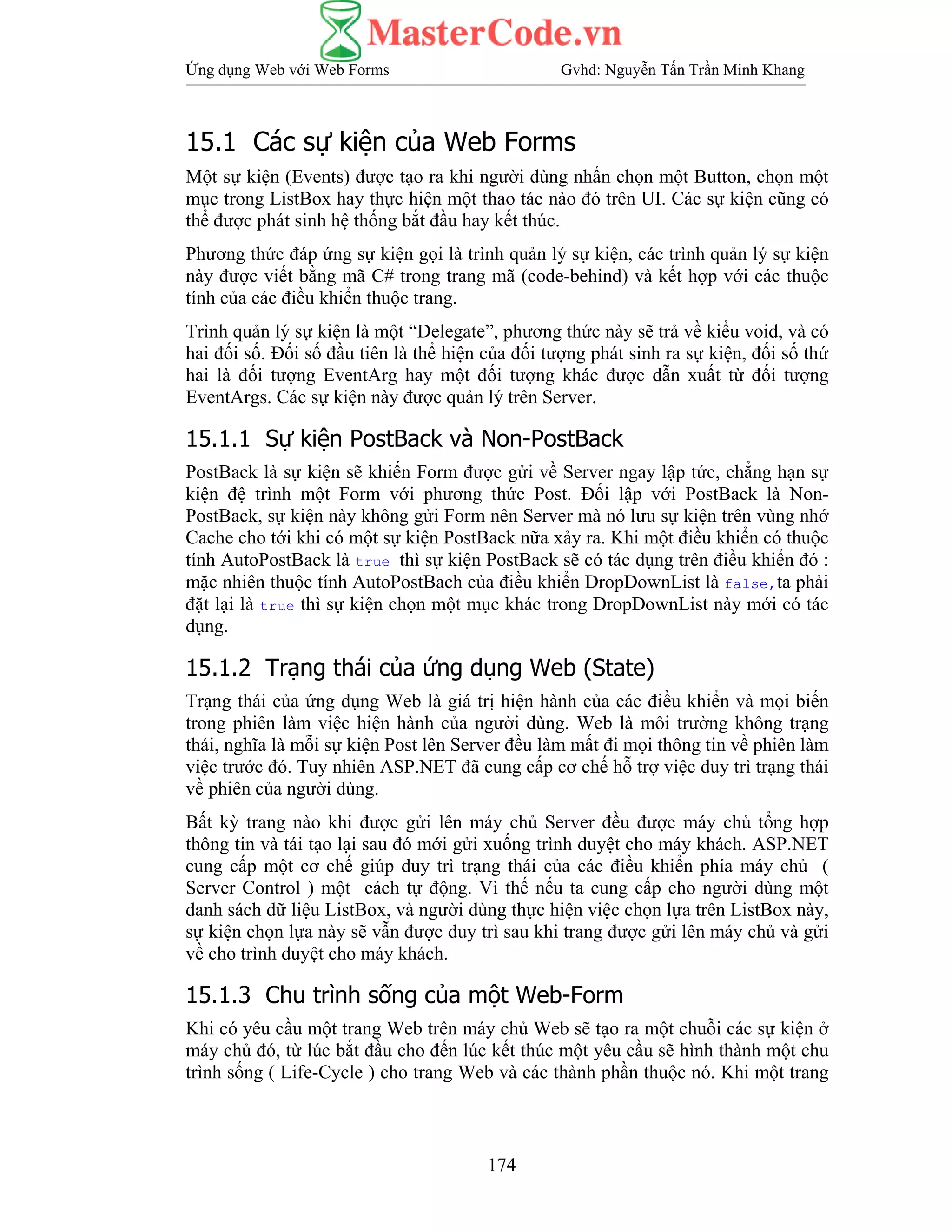 Ứng dụng Web với Web Forms Gvhd: Nguyễn Tấn Trần Minh Khang
174
15.1 Các sự kiện của Web Forms
Một sự kiện (Events) được tạo ra khi người dùng nhấn chọn một Button, chọn một
mục trong ListBox hay thực hiện một thao tác nào đó trên UI. Các sự kiện cũng có
thể được phát sinh hệ thống bắt đầu hay kết thúc.
Phương thức đáp ứng sự kiện gọi là trình quản lý sự kiện, các trình quản lý sự kiện
này được viết bằng mã C# trong trang mã (code-behind) và kết hợp với các thuộc
tính của các điều khiển thuộc trang.
Trình quản lý sự kiện là một “Delegate”, phương thức này sẽ trả về kiểu void, và có
hai đối số. Đối số đầu tiên là thể hiện của đối tượng phát sinh ra sự kiện, đối số thứ
hai là đối tượng EventArg hay một đối tượng khác được dẫn xuất từ đối tượng
EventArgs. Các sự kiện này được quản lý trên Server.
15.1.1 Sự kiện PostBack và Non-PostBack
PostBack là sự kiện sẽ khiến Form được gửi về Server ngay lập tức, chẳng hạn sự
kiện đệ trình một Form với phương thức Post. Đối lập với PostBack là Non-
PostBack, sự kiện này không gửi Form nên Server mà nó lưu sự kiện trên vùng nhớ
Cache cho tới khi có một sự kiện PostBack nữa xảy ra. Khi một điều khiển có thuộc
tính AutoPostBack là true thì sự kiện PostBack sẽ có tác dụng trên điều khiển đó :
mặc nhiên thuộc tính AutoPostBach của điều khiển DropDownList là false,ta phải
đặt lại là true thì sự kiện chọn một mục khác trong DropDownList này mới có tác
dụng.
15.1.2 Trạng thái của ứng dụng Web (State)
Trạng thái của ứng dụng Web là giá trị hiện hành của các điều khiển và mọi biến
trong phiên làm việc hiện hành của người dùng. Web là môi trường không trạng
thái, nghĩa là mỗi sự kiện Post lên Server đều làm mất đi mọi thông tin về phiên làm
việc trước đó. Tuy nhiên ASP.NET đã cung cấp cơ chế hỗ trợ việc duy trì trạng thái
về phiên của người dùng.
Bất kỳ trang nào khi được gửi lên máy chủ Server đều được máy chủ tổng hợp
thông tin và tái tạo lại sau đó mới gửi xuống trình duyệt cho máy khách. ASP.NET
cung cấp một cơ chế giúp duy trì trạng thái của các điều khiển phía máy chủ (
Server Control ) một cách tự động. Vì thế nếu ta cung cấp cho người dùng một
danh sách dữ liệu ListBox, và người dùng thực hiện việc chọn lựa trên ListBox này,
sự kiện chọn lựa này sẽ vẫn được duy trì sau khi trang được gửi lên máy chủ và gửi
về cho trình duyệt cho máy khách.
15.1.3 Chu trình sống của một Web-Form
Khi có yêu cầu một trang Web trên máy chủ Web sẽ tạo ra một chuỗi các sự kiện ở
máy chủ đó, từ lúc bắt đầu cho đến lúc kết thúc một yêu cầu sẽ hình thành một chu
trình sống ( Life-Cycle ) cho trang Web và các thành phần thuộc nó. Khi một trang
 