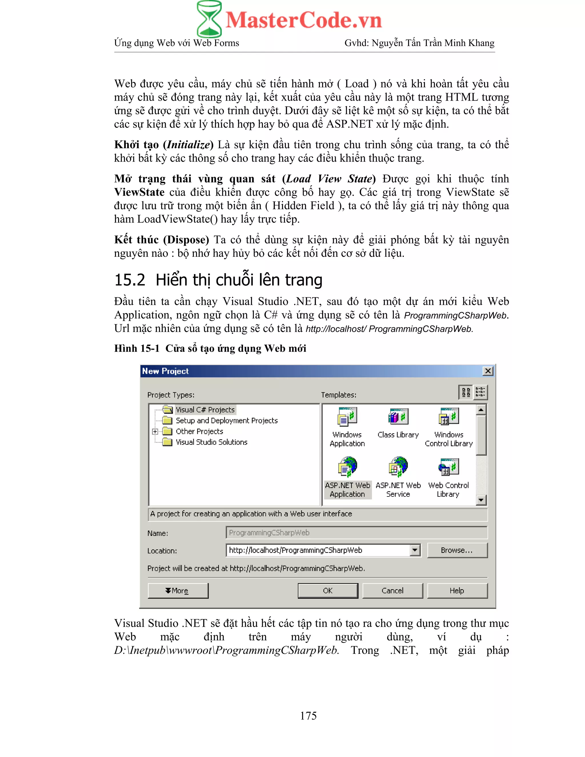 Ứng dụng Web với Web Forms Gvhd: Nguyễn Tấn Trần Minh Khang
175
Web được yêu cầu, máy chủ sẽ tiến hành mở ( Load ) nó và khi hoàn tất yêu cầu
máy chủ sẽ đóng trang này lại, kết xuất của yêu cầu này là một trang HTML tương
ứng sẽ được gửi về cho trình duyệt. Dưới đây sẽ liệt kê một số sự kiện, ta có thể bắt
các sự kiện để xử lý thích hợp hay bỏ qua để ASP.NET xử lý mặc định.
Khởi tạo (Initialize) Là sự kiện đầu tiên trong chu trình sống của trang, ta có thể
khởi bất kỳ các thông số cho trang hay các điều khiển thuộc trang.
Mở trạng thái vùng quan sát (Load View State) Được gọi khi thuộc tính
ViewState của điều khiển được công bố hay gọ. Các giá trị trong ViewState sẽ
được lưu trữ trong một biến ẩn ( Hidden Field ), ta có thể lấy giá trị này thông qua
hàm LoadViewState() hay lấy trực tiếp.
Kết thúc (Dispose) Ta có thể dùng sự kiện này để giải phóng bất kỳ tài nguyên
nguyên nào : bộ nhớ hay hủy bỏ các kết nối đến cơ sở dữ liệu.
15.2 Hiển thị chuỗi lên trang
Đầu tiên ta cần chạy Visual Studio .NET, sau đó tạo một dự án mới kiểu Web
Application, ngôn ngữ chọn là C# và ứng dụng sẽ có tên là ProgrammingCSharpWeb.
Url mặc nhiên của ứng dụng sẽ có tên là http://localhost/ ProgrammingCSharpWeb.
Hình 15-1 Cửa sổ tạo ứng dụng Web mới
Visual Studio .NET sẽ đặt hầu hết các tập tin nó tạo ra cho ứng dụng trong thư mục
Web mặc định trên máy người dùng, ví dụ :
D:InetpubwwwrootProgrammingCSharpWeb. Trong .NET, một giải pháp
 
